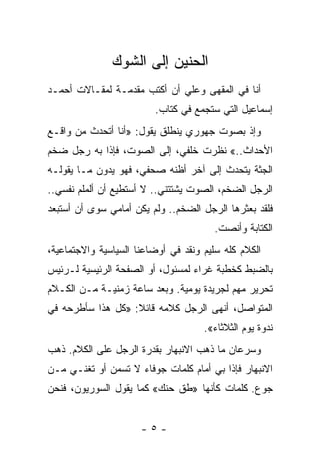 ‫ﺍﻟﺤﻨﻴﻥ ﺇﻟﻰ ﺍﻟﺸﻭﻙ‬
‫ﺃﻨﺎ ﻓﻲ ﺍﻟﻤﻘﻬﻰ ﻭﻋﻠﻲ ﺃﻥ ﺃﻜﺘﺏ ﻤﻘﺩﻤـﺔ ﻟﻤﻘـﺎﻻﺕ ﺃﺤﻤـﺩ‬
                             ‫‪‬‬
                         ‫ﺇﺴﻤﺎﻋﻴل ﺍﻟﺘﻲ ﺴﺘﺠﻤﻊ ﻓﻲ ﻜﺘﺎﺏ.‬
                                     ‫ﹸ‬
‫ﻭﺇﺫ ﺒﺼﻭﺕ ﺠﻬﻭﺭﻱ ﻴﻨﻁﻠﻕ ﻴﻘﻭل: »ﺃﻨﺎ ﺃﺘﺤﺩﺙ ﻤﻥ ﻭﺍﻗـﻊ‬
‫ﺍﻷﺤﺩﺍﺙ..« ﻨﻅﺭﺕ ﺨﻠﻔﻲ، ﺇﻟﻰ ﺍﻟﺼﻭﺕ، ﻓﺈﺫﺍ ﺒﻪ ﺭﺠل ﻀﺨﻡ‬
‫ﺍﻟﺠﺜﺔ ﻴﺘﺤﺩﺙ ﺇﻟﻰ ﺁﺨﺭ ﺃﻅﻨﻪ ﺼﺤﻔﻲ، ﻓﻬﻭ ﻴﺩﻭﻥ ﻤـﺎ ﻴﻘﻭﻟـﻪ‬
‫ﺍﻟﺭﺠل ﺍﻟﻀﺨﻡ، ﺍﻟﺼﻭﺕ ﻴﺸﺘﺘﻨﻲ.. ﻻ ﺃﺴﺘﻁﻴﻊ ﺃﻥ ﺃﻟﻤﻠﻡ ﻨﻔﺴﻲ..‬
‫ﻓﻠﻘﺩ ﺒﻌﺜﺭﻫﺎ ﺍﻟﺭﺠل ﺍﻟﻀﺨﻡ.. ﻭﻟﻡ ﻴﻜﻥ ﺃﻤﺎﻤﻲ ﺴﻭﻯ ﺃﻥ ﺃﺴﺘﺒﻌﺩ‬
                                       ‫ﺍﻟﻜﺘﺎﺒﺔ ﻭﺃﻨﺼﺕ.‬
‫ﺍﻟﻜﻼﻡ ﻜﻠﻪ ﺴﻠﻴﻡ ﻭﻨﻘﺩ ﻓﻲ ﺃﻭﻀﺎﻋﻨﺎ ﺍﻟﺴﻴﺎﺴﻴﺔ ﻭﺍﻻﺠﺘﻤﺎﻋﻴﺔ،‬
‫ﺒﺎﻟﻀﺒﻁ ﻜﺨﻁﺒﺔ ﻏﺭﺍﺀ ﻟﻤﺴﺌﻭل، ﺃﻭ ﺍﻟﺼﻔﺤﺔ ﺍﻟﺭﺌﻴﺴﻴﺔ ﻟـﺭﺌﻴﺱ‬
‫ﺘﺤﺭﻴﺭ ﻤﻬﻡ ﻟﺠﺭﻴﺩﺓ ﻴﻭﻤﻴﺔ. ﻭﺒﻌﺩ ﺴﺎﻋﺔ ﺯﻤﻨﻴـﺔ ﻤـﻥ ﺍﻟﻜـﻼﻡ‬
‫ﺍﻟﻤﺘﻭﺍﺼل، ﺃﻨﻬﻰ ﺍﻟﺭﺠل ﻜﻼﻤﻪ ﻗﺎﺌﻼ: »ﻜل ﻫﺫﺍ ﺴﺄﻁﺭﺤﻪ ﻓﻲ‬
                   ‫ﹰ‬
                                     ‫ﻨﺩﻭﺓ ﻴﻭﻡ ﺍﻟﺜﻼﺜﺎﺀ«.‬
‫ﻭﺴﺭﻋﺎﻥ ﻤﺎ ﺫﻫﺏ ﺍﻻﻨﺒﻬﺎﺭ ﺒﻘﺩﺭﺓ ﺍﻟﺭﺠل ﻋﻠﻰ ﺍﻟﻜﻼﻡ. ﺫﻫﺏ‬
‫ﺍﻻﻨﺒﻬﺎﺭ ﻓﺈﺫﺍ ﺒﻲ ﺃﻤﺎﻡ ﻜﻠﻤﺎﺕ ﺠﻭﻓﺎﺀ ﻻ ﺘﺴﻤﻥ ﺃﻭ ﺘﻐﻨـﻲ ﻤـﻥ‬
‫ﺠﻭﻉ. ﻜﻠﻤﺎﺕ ﻜﺄﻨﻬﺎ »ﻁﻕ ﺤﻨﻙ« ﻜﻤﺎ ﻴﻘﻭل ﺍﻟﺴﻭﺭﻴﻭﻥ، ﻓﻨﺤﻥ‬


                      ‫-٥-‬
 