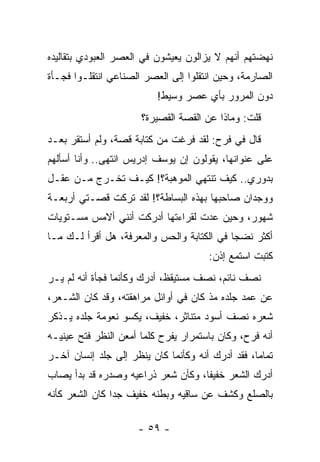 ‫ﻨﻬﻀﺘﻬﻡ ﺃﻨﻬﻡ ﻻ ﻴﺯﺍﻟﻭﻥ ﻴﻌﻴﺸﻭﻥ ﻓﻲ ﺍﻟﻌﺼﺭ ﺍﻟﻌﺒﻭﺩﻱ ﺒﺘﻘﺎﻟﻴﺩﻩ‬
‫ﺍﻟﺼﺎﺭﻤﺔ، ﻭﺤﻴﻥ ﺍﻨﺘﻘﻠﻭﺍ ﺇﻟﻰ ﺍﻟﻌﺼﺭ ﺍﻟﺼﻨﺎﻋﻲ ﺍﻨﺘﻘﻠـﻭﺍ ﻓﺠـﺄﺓ‬
                          ‫ﺩﻭﻥ ﺍﻟﻤﺭﻭﺭ ﺒﺄﻱ ﻋﺼﺭ ﻭﺴﻴﻁ!‬
                      ‫ﻗﻠﺕ: ﻭﻤﺎﺫﺍ ﻋﻥ ﺍﻟﻘﺼﺔ ﺍﻟﻘﺼﻴﺭﺓ؟‬
‫ﻗﺎل ﻓﻲ ﻓﺭﺡ: ﻟﻘﺩ ﻓﺭﻏﺕ ﻤﻥ ﻜﺘﺎﺒﺔ ﻗﺼﺔ، ﻭﻟﻡ ﺃﺴﺘﻘﺭ ﺒﻌـﺩ‬
‫ﻋﻠﻰ ﻋﻨﻭﺍﻨﻬﺎ، ﻴﻘﻭﻟﻭﻥ ﺇﻥ ﻴﻭﺴﻑ ﺇﺩﺭﻴﺱ ﺍﻨﺘﻬﻰ.. ﻭﺃﻨﺎ ﺃﺴﺄﻟﻬﻡ‬
‫ﺒﺩﻭﺭﻱ.. ﻜﻴﻑ ﺘﻨﺘﻬﻲ ﺍﻟﻤﻭﻫﺒﺔ؟! ﻜﻴـﻑ ﺘﺨـﺭﺝ ﻤـﻥ ﻋﻘـل‬
‫ﻭﻭﺠﺩﺍﻥ ﺼﺎﺤﺒﻬﺎ ﺒﻬﺫﻩ ﺍﻟﺒﺴﺎﻁﺔ؟! ﻟﻘﺩ ﺘﺭﻜﺕ ﻗﺼـﺘﻲ ﺃﺭﺒﻌـﺔ‬
‫ﺸﻬﻭﺭ، ﻭﺤﻴﻥ ﻋﺩﺕ ﻟﻘﺭﺍﺀﺘﻬﺎ ﺃﺩﺭﻜﺕ ﺃﻨﻨﻲ ﺃﻻﻤﺱ ﻤﺴـﺘﻭﻴﺎﺕ‬
‫ﺃﻜﺜﺭ ﻨﻀ ‪‬ﺎ ﻓﻲ ﺍﻟﻜﺘﺎﺒﺔ ﻭﺍﻟﺤﺱ ﻭﺍﻟﻤﻌﺭﻓﺔ، ﻫل ﺃﻗﺭﺃ ﻟـﻙ ﻤـﺎ‬
                                            ‫ﺠ‬
                                       ‫ﻜﺘﺒﺕ ﺍﺴﺘﻤﻊ ﺇﺫﻥ:‬
‫ﻨﺼﻑ ﻨﺎﺌﻡ، ﻨﺼﻑ ﻤﺴﺘﻴﻘﻅ، ﺃﺩﺭﻙ ﻭﻜﺄﻨﻤﺎ ﻓﺠﺄﺓ ﺃﻨﻪ ﻟﻡ ﻴـﺭ‬
‫ﻋﻥ ﻋﻤﺩ ﺠﻠﺩﻩ ﻤﺫ ﻜﺎﻥ ﻓﻲ ﺃﻭﺍﺌل ﻤﺭﺍﻫﻘﺘﻪ، ﻭﻗﺩ ﻜﺎﻥ ﺍﻟﺸـﻌﺭ،‬
                                       ‫‪‬‬
‫ﺸﻌﺭﻩ ﻨﺼﻑ ﺃﺴﻭﺩ ﻤﺘﻨﺎﺜﺭ، ﺨﻔﻴﻑ، ﻴﻜﺴﻭ ﻨﻌﻭﻤﺔ ﺠﻠﺩﻩ ﻴـﺫﻜﺭ‬
‫ﺃﻨﻪ ﻓﺭﺡ، ﻭﻜﺎﻥ ﺒﺎﺴﺘﻤﺭﺍﺭ ﻴﻔﺭﺡ ﻜﻠﻤﺎ ﺃﻤﻌﻥ ﺍﻟﻨﻅﺭ ﻓﺘﺢ ﻋﻴﻨﻴـﻪ‬
‫ﺘﻤﺎ ‪‬ﺎ، ﻓﻘﺩ ﺃﺩﺭﻙ ﺃﻨﻪ ﻭﻜﺄﻨﻤﺎ ﻜﺎﻥ ﻴﻨﻅﺭ ﺇﻟﻰ ﺠﻠﺩ ﺇﻨﺴﺎﻥ ﺁﺨـﺭ‬
                                                  ‫ﻤ‬
‫ﺃﺩﺭﻙ ﺍﻟﺸﻌﺭ ﺨﻔﻴ ﹰﺎ، ﻭﻜﺄﻥ ﺸﻌﺭ ﺫﺭﺍﻋﻴﻪ ﻭﺼﺩﺭﻩ ﻗﺩ ﺒﺩﺃ ‪‬ﺼﺎﺏ‬
   ‫ﻴ‬                                ‫ﻔ‬
‫ﺒﺎﻟﺼﻠﻊ ﻭﻜﺸﻑ ﻋﻥ ﺴﺎﻗﻴﻪ ﻭﺒﻁﻨﻪ ﺨﻔﻴﻑ ﺠ ‪‬ﺍ ﻜﺎﻥ ﺍﻟﺸﻌﺭ ﻜﺄﻨﻪ‬
                ‫ﺩ‬

                      ‫- ٩٥ -‬
 