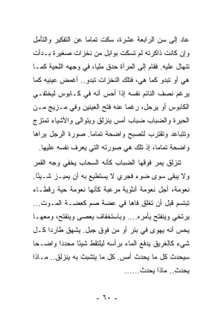 ‫ﻋﺎﺩ ﺇﻟﻰ ﺴﻥ ﺍﻟﺭﺍﺒﻌﺔ ﻋﺸﺭﺓ، ﺴﻜﺕ ﺘﻤﺎ ‪‬ﺎ ﻋﻥ ﺍﻟﺘﻔﻜﻴﺭ ﻭﺍﻟﺘﺄﻤل‬
                    ‫ﻤ‬
‫ﻭﺇﻥ ﻜﺎﻨﺕ ﺫﺍﻜﺭﺘﻪ ﻟﻡ ﺘﺴﻜﺕ ﺒﻭﺍﺒل ﻤﻥ ﻨﺨﺯﺍﺕ ﺼﻐﻴﺭﺓ ﺒـﺩﺃﺕ‬
‫ﺘﻨﻬﺎل ﻋﻠﻴﻪ. ﻓﻘﺎﻡ ﺇﻟﻰ ﺍﻟﻤﺭﺁﺓ ﺤﺩﻕ ﻤﻠ ‪‬ﺎ، ﻓﻲ ﻭﺠﻬﻪ ﺍﻟﻠﺤﻴﺔ ﻜﻤـﺎ‬
                      ‫ﻴ‬     ‫‪‬‬
‫ﻫﻲ ﺃﻭ ﺘﺒﺩﻭ ﻜﻤﺎ ﻫﻲ، ﻓﺘﻠﻙ ﺍﻟﻨﺨﺯﺍﺕ ﺘﺒﺩﻭ.. ﺃﻏﻤﺽ ﻋﻴﻨﻴﻪ ﻜﻤﺎ‬
‫ﻴﺭﻏﻡ ﻨﺼﻑ ﺍﻟﻨﺎﺌﻡ ﻨﻔﺴﻪ ﺇﺫﺍ ﺃﺤﺱ ﺃﻨﻪ ﻓﻲ ﻜـﺎﺒﻭﺱ ﻟﻴﺨﺘﻔـﻲ‬
‫ﺍﻟﻜﺎﺒﻭﺱ ﺃﻭ ﻴﺭﺤل، ﺭﻏ ‪‬ﺎ ﻋﻨﻪ ﻓﺘﺢ ﺍﻟﻌﻴﻨﻴﻥ ﻭﻓﻲ ﻤـﺯﻴﺞ ﻤـﻥ‬
                               ‫ﻤ‬
‫ﺍﻟﺤﻴﺭﺓ ﻭﺍﻟﻀﺒﺎﺏ ﻀﺒﺎﺏ ﺃﻤﺱ ﻴﻨﺯﻟﻕ ﻭﻴﺘﻭﺍﻟﻰ ﻭﺍﻷﺸﻴﺎﺀ ﺘﻤﺘﺯﺝ‬
‫ﻭﺘﺘﺒﺎﻋﺩ ﻭﺘﻘﺘﺭﺏ ﻟﺘﺼﺒﺢ ﻭﺍﻀﺤﺔ ﺘﻤﺎ ‪‬ﺎ. ﺼﻭﺭﺓ ﺍﻟﺭﺠل ﻴﺭﺍﻫﺎ‬
                   ‫ﻤ‬
  ‫ﻭﺍﻀﺤﺔ ﺘﻤﺎﻤﺎ، ﺇﺫ ﺘﻠﻙ ﻫﻲ ﺼﻭﺭﺘﻪ ﺍﻟﺘﻲ ﻴﻌﺭﻑ ﻨﻔﺴﻪ ﻋﻠﻴﻬﺎ.‬
                                          ‫‪‬‬
‫ﺘﻨﺯﻟﻕ ﻴﻤﺭ ﻓﻭﻗﻬﺎ ﺍﻟﻀﺒﺎﺏ ﻜﺄﻨﻪ ﺍﻟﺴﺤﺎﺏ ﻴﺨﻔﻲ ﻭﺠﻪ ﺍﻟﻘﻤﺭ‬
‫ﻭﻻ ﻴﺒﻘﻰ ﺴﻭﻯ ﻀﻭﺀ ﻓﺠﺭﻱ ﻻ ﻴﺴﺘﻁﻴﻊ ﺒﻪ ﺃﻥ ﻴﻤﻴـﺯ ﺸـﻴ ًﺎ.‬
  ‫ﺌ‬
‫ﻨﻌﻭﻤﺔ، ﺃﺠل ﻨﻌﻭﻤﺔ ﺃﻨﺜﻭﻴﺔ ﻤﺭﻋﺒﺔ ﻜﺄﻨﻬﺎ ﻨﻌﻭﻤﺔ ﺤﻴﺔ ﺭﻗﻁـﺎﺀ‬
‫ﺘﺒﺘﺴﻡ ﻗﺒل ﺃﻥ ﺘﻐﻠﻕ ﻓﺎﻫﺎ ﻓﻲ ﻋﻀﺔ ﺼﻡ ﻜﻌﻀـﺔ ﺍﻟﻤـﻭﺕ...‬
‫ﻴﺭﺘﺨﻲ ﻭﻴﻨﻔﺘﺢ ﻴﺄﻤﺭﻩ.... ﻭﺒﺎﺴﺘﺨﻔﺎﻑ ﻴﻌﺼﻰ ﻭﻴﻨﻔﺘﺢ، ﻭﻤﻌﻬـﺎ‬
‫ﻴﺤﺱ ﺃﻨﻪ ﻴﻬﻭﻯ ﻓﻲ ﺒﺌﺭ ﺃﻭ ﻤﻥ ﻓﻭﻕ ﺠﺒل. ﻴﺸﻬﻕ ﻁﺎﺭﺩﺍ ﻜـل‬
     ‫‪‬‬
‫ﺸﻲﺀ ﻜﺎﻟﻐﺭﻴﻕ ﻴﺩﻓﻊ ﺍﻟﻤﺎﺀ ﺒﺭﺃﺴﻪ ﻟﻴﻠﺘﻘﻁ ﺸﻴ ًﺎ ﻤﺤﺩ ‪‬ﺍ ﻭﺍﻀـ ‪‬ﺎ‬
 ‫ﺤ‬       ‫ﺩ‬      ‫ﺌ‬
‫ﺴﻴﺤﺩﺙ ﻜل ﻤﺎ ﻴﺤﺩﺙ ﺃﻤﺱ. ﻜل ﻤﺎ ﻴﺘﺸﺒﺙ ﺒﻪ ﻴﻨﺯﻟﻕ.. ﻤـﺎﺫﺍ‬
                                 ‫ﻴﺤﺩﺙ.. ﻤﺎﺫﺍ ﻴﺤﺩﺙ......‬


                       ‫- ٠٦ -‬
 