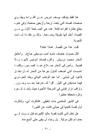 ‫ﻫﻨﺎ ﻓﻘﻁ ﻴﺘﻭﻗﻑ ﻴﻭﺴﻑ ﺇﺩﺭﻴﺱ ﻋـﻥ ﺍﻟﻘـﺭﺍﺀﺓ ﻭﻴﻁـﻭﻱ‬
‫ﺼﻔﺤﺎﺕ ﻗﺼﺘﻪ ﺍﻟﺘﻲ ﺒﻠﻐﺕ ﺃﺭﺒﻌﺔ ﻭﺃﺭﺒﻌﻴﻥ ﺼﻔﺤﺔ، ﻭﻓﻲ ﻫﺩﻭﺀ‬
‫ﻴﺨﻠﻊ ﻨﻅﺎﺭﺓ ﺍﻟﻘﺭﺍﺀﺓ ﻗﺎﺌﻼ: ﻫﺫﻩ ﻫﻲ ﺍﻟﺼـﻔﺤﺔ ﺍﻷﻭﻟـﻰ ﻤـﻥ‬
                           ‫ﹰ‬
‫ﺍﻟﻘﺼﺔ، ﺃﻋﻠﻡ ﺃﻨﻬﺎ ﻁﻭﻴﻠﺔ ﻭﺼـﻌﺒﺔ.. ﻭﻟﻜـﻥ ﻫﻜـﺫﺍ ﺸـﺎﺀﺕ‬
                                               ‫ﺍﻟﺘﺠﺭﺒﺔ.‬
                     ‫ﻗﻠﺕ: ﻫﺫﺍ ﻋﻥ ﺍﻟﻘﺼﺔ.. ﻓﻤﺎﺫﺍ ﻋﻨﻙ؟‬
‫ﻗﺎل ﺒﺼﻭﺕ »ﻨﺼﻑ ﻨﺎﺌﻡ« ﺃﺤﺏ ﻤﻭﺴﻴﻘﻰ »ﺒﺎﺥ«.. ﻭﺃﻋﺸﻕ‬
‫ﺃﺸﻌﺎﺭ ﻤﺤﻤﻭﺩ ﺩﺭﻭﻴﺵ.. ﻭﺃﻜﺭﻩ ﻗﺼﺎﺌﺩ ﺃﺩﻭﻨﻴﺱ ﻷﻨﻬـﺎ ﺒـﻼ‬
‫ﻗﻀﻴﺔ.. ﻭﺃﺤﻥ ﺇﻟﻰ ﺃﺸﻌﺎﺭ ﺼـﻼﺡ ﻋﺒـﺩ ﺍﻟﺼـﺒﻭﺭ، ﻭﻜﻠﻤـﺎ‬
‫ﺃﺤﺴﺴﺕ ﺃﻨﻨﻲ ﺃﻀﻌﻑ ﺃﺘﻨﺎﻭل ﺠﺭﻋﺔ ﻤﻥ ﺃﺸﻌﺎﺭ ﺃﻤـل ﺩﻨﻘـل‬
‫ﻓﺄﻋﻭﺩ ﺇﻟﻰ ﺸﺒﺎﺒﻲ.. ﺃﻤﺎ ﻋﺒﺩ ﺍﻟﻭﻫﺎﺏ ﺍﻟﺒﻴﺎﺘﻲ ﻭﺒﻠﻨﺩ ﺍﻟﺤﻴـﺩﺭﻱ‬
‫ﻓﻬﻤﺎ ﺼﺩﻴﻘﺎﻥ ﻓﻲ ﺍﻟﻠﻴل.. ﺃﻗﺭﺃ ﺃﺸـﻌﺎﺭﻫﻤﺎ ﺒﺤـﺏ ﻭﺤـﺯﻥ..‬
‫ﻭﺃﺭﺍﻗﺏ ﻨﺯﺍﺭ ﻗﺒﺎﻨﻲ ﻓﻲ ﺍﻟﻤﺭﺤﻠﺔ ﺍﻷﺨﻴﺭﺓ ﺤﻴﺙ ﻴﺄﺨـﺫ ﺸـﻌﺭﻩ‬
                                   ‫ﻭﻨﺜﺭﻩ ﻤﻨﻌﻁ ﹰﺎ ﺨﻁﻴ ‪‬ﺍ.‬
                                     ‫ﺭ‬      ‫ﻔ‬
‫ﻓﻲ ﺍﻟﺸﻬﺭ ﺍﻟﻤﺎﻀﻲ ﻤﺎﺕ ﺸﻘﻴﻘﻲ.. ﻓﺘﺫﻜﺭﺕ ﺃﺒﻲ، ﻭﺘﺫﻜﺭﺕ‬
              ‫ﺃﻭل ﻗﺼﺔ ﻜﺘﺒﺘﻬﺎ ﻓﻲ ﺤﻴﺎﺘﻲ ﻜﺎﻨﺕ ﻋﻥ ﺍﻟﻘﺒﻭﺭ!‬
‫ﻫل ﺘﻌﻠﻡ ﺃﻨﻨﻰ ﻜﺘﺒﺕ ﻗﺼﺔ »ﺍﻟﻴﺩ ﺍﻟﻜﺒﻴﺭﺓ« ﻗﺒل ﻤـﻭﺕ ﺃﺒـﻲ‬
     ‫ﺒﻌﺎﻡ، ﻟﻡ ﺘﻜﻥ ﻤﺭﺜﻴﺔ.. ﺒل ﺭﺠﺎﺀ ﺃﻥ ﻴﺒﻘﻰ ﺤﺘﻰ ﺃﺸﺒﻊ ﻤﻨﻪ.‬

                      ‫- ١٦ -‬
 