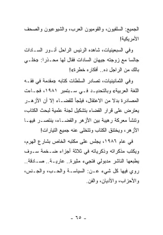 ‫ﺍﻟﺠﻤﻴﻊ: ﺍﻟﺴﻠﻔﻴﻭﻥ، ﻭﺍﻟﻘﻭﻤﻴﻭﻥ ﺍﻟﻌﺭﺏ، ﻭﺍﻟﺸﻴﻭﻋﻴﻭﻥ ﻭﺍﻟﺼﺤﻑ‬
                                            ‫ﺍﻷﻤﺭﻴﻜﻴﺔ!‬
‫ﻭﻓﻲ ﺍﻟﺴﺒﻌﻴﻨﻴﺎﺕ، ﺸﺎﻫﺩﻩ ﺍﻟﺭﺌﻴﺱ ﺍﻟﺭﺍﺤل ﺃﻨـﻭﺭ ﺍﻟﺴـﺎﺩﺍﺕ‬
‫ﺠﺎﻟ ‪‬ﺎ ﻤﻊ ﺯﻭﺠﺘﻪ ﺠﻴﻬﺎﻥ ﺍﻟﺴﺎﺩﺍﺕ ﻓﻘﺎل ﻟﻬﺎ ﻤﺤـﺫ ‪‬ﺍ: »ﺨﻠـﻲ‬
        ‫ﺭ‬                                       ‫ﺴ‬
                     ‫ﺒﺎﻟﻙ ﻤﻥ ﺍﻟﺭﺍﺠل ﺩﻩ.. ﺃﻓﻜﺎﺭﻩ ﺨﻁﺭﺓ«!‬
‫ﻭﻓﻲ ﺍﻟﺜﻤﺎﻨﻴﻨﻴﺎﺕ، ﺘﺼﺎﺩﺭ ﺍﻟﺴﻠﻁﺎﺕ ﻜﺘﺎﺒﻪ »ﻤﻘﺩﻤﺔ ﻓﻲ ﻓﻘـﻪ‬
‫ﺍﻟﻠﻐﺔ ﺍﻟﻌﺭﺒﻴﺔ« ﻭﺒﺎﻟﺘﺤﺩﻴـﺩ ﻓـﻲ ﺴـﺒﺘﻤﺒﺭ ١٨٩١، ﻓﺠـﺎﺀﺕ‬
‫ﺍﻟﻤﺼﺎﺩﺭﺓ ﺒﺩﻻ ﻤﻥ ﺍﻻﻋﺘﻘﺎل، ﻓﻴﻠﺠﺄ ﻟﻠﻘﻀـﺎﺀ ﺇﻻ ﺃﻥ ﺍﻷﺯﻫـﺭ‬
                                       ‫ﹰ‬
‫ﻴﻌﺘﺭﺽ ﻋﻠﻰ ﻗﺭﺍﺭ ﺍﻟﻘﻀﺎﺀ ﺒﺘﺸﻜﻴل ﻟﺠﻨﺔ ﻋﻠﻤﻴﺔ ﻟﺒﺤﺙ ﺍﻟﻜﺘﺎﺏ،‬
‫ﻭﺘﻨﺸﺄ ﻤﻌﺭﻜﺔ ﺭﻫﻴﺒﺔ ﺒﻴﻥ ﺍﻷﺯﻫﺭ ﻭﺍﻟﻘﻀـﺎﺀ، ﻴﻨﺘﺼـﺭ ﻓﻴﻬـﺎ‬
       ‫ﺍﻷﺯﻫﺭ، ﻭﻴﺨﺘﻨﻕ ﺍﻟﻜﺘﺎﺏ ﻭﺘﺘﺨﻠﻰ ﻋﻨﻪ ﺠﻤﻴﻊ ﺍﻟﺘﻴﺎﺭﺍﺕ!‬
‫ﻓﻲ ﻋﺎﻡ ٦٨٩١، ﻴﺠﻠﺱ ﻋﻠﻰ ﻤﻜﺘﺒﻪ ﺍﻟﺨﺎﺹ ﺒﺸﺎﺭﻉ ﺍﻟﻬﺭﻡ،‬
‫ﻭﻴﻜﺘﺏ ﻤﺫﻜﺭﺍﺘﻪ ﻭﺫﻜﺭﻴﺎﺘﻪ ﻓﻲ ﺜﻼﺜﺔ ﺃﺠﺯﺍﺀ ﻀـﺨﻤﺔ ﺴـﻭﻑ‬
‫ﻴﻁﺒﻌﻬﺎ ﺍﻟﻨﺎﺸﺭ ﻤﺩﺒﻭﻟﻲ ﻓﺘﺠﻲﺀ ﻤﺜﻴﺭﺓ.. ﻋﺎﺭﻴـﺔ.. ﺼـﺎﺩﻗﺔ..‬
‫ﺭﻭﻱ ﻓﻴﻬﺎ ﻜل ﺸﻲﺀ ﻋـﻥ: ﺍﻟﺴﻴﺎﺴـﺔ ﻭﺍﻟﺤـﺏ، ﻭﺍﻟﺠـﻨﺱ،‬
                             ‫ﻭﺍﻷﺤﺯﺍﺏ، ﻭﺍﻷﺩﻴﺎﻥ، ﻭﺍﻟﻔﻥ.‬




                     ‫- ٥٦ -‬
 