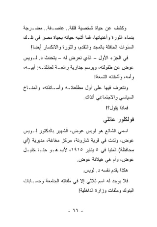 ‫ﻭﻜﺸﻑ ﻋﻥ ﺤﻴﺎﺓ ﺸﺨﺼﻴﺔ ﻗﻠﻘﺔ.. ﻋﺎﺼـﻔﺔ.. ﻤﻀـﺭﺠﺔ‬
‫ﺒﺩﻤﺎﺀ ﺍﻟﺜﻭﺭﺓ ﻭﺃﻏﻨﻴﺎﺘﻬﺎ، ﻓﻤﺎ ﺃﺸﺒﻪ ﺤﻴﺎﺘﻪ ﺒﺤﻴﺎﺓ ﻤﺼﺭ ﻓﻲ ﺘﻠـﻙ‬
   ‫ﺍﻟﺴﻨﻭﺍﺕ ﺍﻟﺤﺎﻓﻠﺔ ﺒﺎﻟﻤﺠﺩ ﻭﺍﻟﺘﻘﺩﻡ، ﻭﺍﻟﺜﻭﺭﺓ ﻭﺍﻻﻨﻜﺴﺎﺭ ﺃﻴ ‪‬ﺎ!‬
     ‫ﻀ‬
‫ﻓﻲ ﺍﻟﺠﺯﺀ ﺍﻷﻭل – ﺍﻟﺫﻱ ﻨﻌﺭﺽ ﻟﻪ – ﻴﺘﺤﺩﺙ ﺩ. ﻟـﻭﻴﺱ‬
‫ﻋﻭﺽ ﻋﻥ ﻁﻔﻭﻟﺘﻪ، ﻭﻴﺭﺴﻡ ﺠﺩﺍﺭﻴﺔ ﺭﺍﺌﻌـﺔ ﻟﻌﺎﺌﻠﺘـﻪ: ﺃﺒﻴـﻪ،‬
                                    ‫ﻭﺃﻤﻪ، ﻭﺃﺸﻘﺎﺌﻪ ﺍﻟﺘﺴﻌﺔ!‬
‫ﻭﻨﺘﻌﺭﻑ ﻓﻴﻬﺎ ﻋﻠﻰ ﺃﻭل ﻤﻁﻠﻌﺎﺘـﻪ ﻭﺃﺴـﺎﺘﺫﺘﻪ، ﻭﺍﻟﻤﻨـﺎﺥ‬
                              ‫ﺍﻟﺴﻴﺎﺴﻲ ﻭﺍﻻﺠﺘﻤﺎﻋﻲ ﺁﻨﺫﺍﻙ.‬
                                           ‫ﻓﻤﺎﺫﺍ ﻴﻘﻭل؟!‬

                                         ‫ﻓﻭﻟﻜﻠﻭﺭ ﻋﺎﺌﻠﻲ‬
‫ﺍﺴﻤﻲ ﺍﻟﺸﺎﺌﻊ ﻫﻭ ﻟﻭﻴﺱ ﻋﻭﺽ، ﺍﻟﺸﻬﻴﺭ ﺒﺎﻟﺩﻜﺘﻭﺭ ﻟـﻭﻴﺱ‬
‫ﻋﻭﺽ، ﻭﻟﺩﺕ ﻓﻲ ﻗﺭﻴﺔ ﺸﺎﺭﻭﻨﺔ، ﻤﺭﻜﺯ ﻤﻐﺎﻏﺔ، ﻤﺩﻴﺭﻴﺔ )ﺃﻱ‬
‫ﻤﺤﺎﻓﻅﺔ( ﺍﻟﻤﻨﻴﺎ ﻓﻲ ٥ ﻴﻨﺎﻴﺭ ٥١٩١، ﻷﺏ ﻫـﻭ ﺤﻨـﺎ ﺨﻠﻴـل‬
                           ‫ﻋﻭﺽ، ﻭﺃﻡ ﻫﻲ ﻫﻴﻼﻨﺔ ﻋﻭﺽ.‬
                              ‫ﻫﻜﺫﺍ ﻴﻘﺩﻡ ﻨﻔﺴﻪ ﺩ. ﻟﻭﻴﺱ.‬
‫ﻓﻼ ﻴﻭﺠﺩ ﻟﻪ ﺍﺴﻡ ﺜﻼﺜﻲ ﺇﻻ ﻓﻲ ﻤﻠﻔﺎﺘﻪ ﺍﻟﺠﺎﻤﻌﺔ ﻭﺤﺴـﺎﺒﺎﺕ‬
                            ‫ﺍﻟﺒﻨﻭﻙ ﻭﻤﻠﻔﺎﺕ ﻭﺯﺍﺭﺓ ﺍﻟﺩﺍﺨﻠﻴﺔ!‬


                      ‫- ٦٦ -‬
 