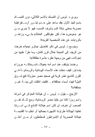 ‫ﻭﻴﺭﻯ ﺩ. ﻟﻭﻴﺱ ﺃﻥ ﺍﻟﺘﻤﺴﻙ ﺒﺎﻻﺴﻡ ﺍﻟﺜﻼﺜﻲ، ﺩﻭﻥ ﺍﻟﺘﻤﺴـﻙ‬
‫ﺒﺎﺴﻡ ﺍﻟﺠﺩ ﺍﻷﻭل »ﻗﺩ ﺴﺎﻋﺩ ﻋﻠﻰ ﻋـﺩﻡ ﺘﺒﻠـﻭﺭ ﺃﺭﺴـﺘﻘﺭﺍﻁﻴﺔ‬
‫ﻤﺼﺭﻴﺔ ﺒﻤﻌﻨﻰ ﻨﺒﺎﻟﺔ ﺍﻟﺩﻡ ﻭﺸﺭﻑ ﺍﻟﻨﺴﺏ، ﻓﻬﻭ ﻻ ﻴﺩﺭﻱ ﻤـﻥ‬
‫ﻫﻭ »ﻋﻭﺽ« ﻫﺫﺍ، ﻟﻜﻥ »ﻓﻭﻟﻜﻠﻭﺭ ﺍﻟﻌﺎﺌﻠﺔ« ﻤﻠـﻲﺀ ﻭﺯﺍﺨـﺭ‬
                      ‫ﺒﺎﻟﺭﻭﺍﻴﺎﺕ ﻋﻥ ﻫﺫﻩ ﺍﻟﺸﺨﺼﻴﺔ ﺍﻟﻔﺭﻴﺩﺓ!‬
‫ﻭﻴﺘﻭﺴﻊ ﺩ. ﻟﻭﻴﺱ ﻓﻲ ﺫﻜﺭ ﺘﻔﺎﺼﻴل »ﺒﺎﺘﺭﻭ ﻨﻴﻤﻴﺔ« ﺨﺭﺠﺕ‬
‫ﻤﻥ ﺍﻟﺭﻴﻑ ﺇﻟﻰ ﺍﻟﻤﺩﻴﻨﺔ ﺨﻼل ﻗﺭﻥ ﻜﺎﻤل، ﻭﻤﺎ ﻁﺭﺃ ﻋﻠﻴﻬﺎ ﻤﻥ‬
             ‫ﺘﺤﻭﻻﺕ، ﻓﻬﻲ ﻤﻥ ﻭﺠﻬﺔ ﻨﻅﺭﻩ »ﺃﺴﺭﺓ ﻤﻔﻜﻜﺔ«!‬
‫ﻭﻋﻨﺩﻤﺎ ﻴﺘﻭﻗﻑ ﻋﻨﺩ ﺍﺴﻡ ﺃﻤﻪ »ﻫﻴﻼﻨـﺔ« ﻭﺨﺎﻟﺘـﻪ »ﺭﻭﺯﺍ«‬
‫ﻴﺘﺴﺎﺀل: ﻜﻴﻑ ﺩﺨﻠﺕ ﻫﺫﻩ ﺍﻷﺴﻤﺎﺀ ﺍﻟﻴﻭﻨﺎﻨﻴﺔ ﻭﺍﻟﺭﻭﻤﺎﻨﻴـﺔ ﻓـﻲ‬
‫ﺍﻟﻘﺭﻥ ﺍﻟﺘﺎﺴﻊ ﻋﺸﺭ ﻗﺭﻴﺔ ﻓﻲ ﺼﻌﻴﺩ ﻤﺼﺭ ﻤﻌﺯﻭﻟﺔ ﺘﻘﻊ ﺸـﺭﻕ‬
‫ﺍﻟﻨﻴل؟ ﻓﻬﺫﻩ ﺃﺴﻤﺎﺀ »ﻤﺜﻘﻔﺔ«... ﻓﻜﻴﻑ ﺍﻨﺘﻘﻠﺕ ﺇﻟﻰ ﺒﻴﺌـﺔ ﻏﻴـﺭ‬
                                                 ‫»ﻤﺜﻘﻔﺔ«؟‬
‫ﺍﻷﺭﺠﺢ – ﻴﻘﻭل ﺩ. ﻟﻭﻴﺱ – ﺃﻥ ﻫﻴﻼﻨﺔ ﺍﻟﻤﺘﻭﺍﺘﺭ ﻓﻲ ﺃﺴﺭﺘﻨﺎ‬
‫ﻭﺍﺴﻡ ﺭﻭﺯﺍ ﻜﺎﻨﺎ ﻤﻥ ﺒﻘﺎﻴﺎ ﻤﺼﺭ ﺍﻟﺭﻭﻤﺎﻨﻴﺔ، ﻭﻤﻊ ﺫﻟـﻙ ﻓﻤـﻥ‬
‫ﺍﻟﺼﻌﺏ ﺃﻥ ﺘﻌﺭﻑ ﺇﻥ ﻜﺎﻥ ﺍﺴﻡ ﻫﻴﻼﻨﺔ ﺍﻟﺸﺎﺌﻊ ﻓـﻲ ﺃﺴـﺭﺘﻨﺎ‬
‫ﺘﺨﻠﻴ ‪‬ﺍ ﻟﻬﻴﻼﻨﺔ ﻁﺭﺍﻭﺩﺓ ﺍﻟﺸﻬﻴﺭﺓ ﺒﺠﻤﺎﻟﻬﺎ ﺃﻭ ﺘﺨﻠﻴـ ‪‬ﺍ ﻟﻠﻘﺩﻴﺴـﺔ‬
          ‫ﺩ‬                                         ‫ﺩ‬
‫ﻫﻴﻼﻨﺔ ﺍﻟﻤﺼﺭﻴﺔ ﺃﻡ ﺍﻹﻤﺒﺭﺍﻁﻭﺭ ﻗﺴﻁﻨﻁﻴﻥ، ﺃﻭ ﻤـﻥ ﺃﻋﻠـﻥ‬

                       ‫- ٧٦ -‬
 