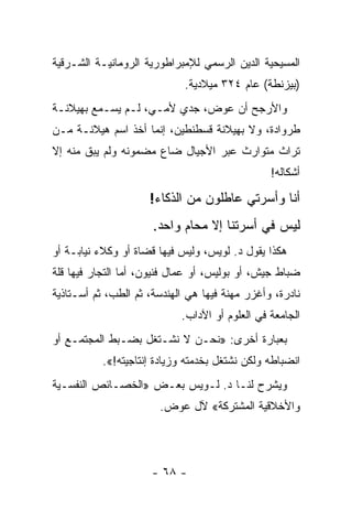 ‫ﺍﻟﻤﺴﻴﺤﻴﺔ ﺍﻟﺩﻴﻥ ﺍﻟﺭﺴﻤﻲ ﻟﻺﻤﺒﺭﺍﻁﻭﺭﻴﺔ ﺍﻟﺭﻭﻤﺎﻨﻴـﺔ ﺍﻟﺸـﺭﻗﻴﺔ‬
                             ‫)ﺒﻴﺯﻨﻁﺔ( ﻋﺎﻡ ٤٢٣ ﻤﻴﻼﺩﻴﺔ.‬
‫ﻭﺍﻷﺭﺠﺢ ﺃﻥ ﻋﻭﺽ، ﺠﺩﻱ ﻷﻤـﻲ، ﻟـﻡ ﻴﺴـﻤﻊ ﺒﻬﻴﻼﻨـﺔ‬
‫ﻁﺭﻭﺍﺩﺓ، ﻭﻻ ﺒﻬﻴﻼﻨﺔ ﻗﺴﻁﻨﻁﻴﻥ، ﺇﻨﻤﺎ ﺃﺨﺫ ﺍﺴﻡ ﻫﻴﻼﻨـﺔ ﻤـﻥ‬
‫ﺘﺭﺍﺙ ﻤﺘﻭﺍﺭﺙ ﻋﺒﺭ ﺍﻷﺠﻴﺎل ﻀﺎﻉ ﻤﻀﻤﻭﻨﻪ ﻭﻟﻡ ﻴﺒﻕ ﻤﻨﻪ ﺇﻻ‬
                                                ‫ﺃﺸﻜﺎﻟﻪ!‬

                     ‫ﺃﻨﺎ ﻭﺃﺴﺭﺘﻲ ﻋﺎﻁﻠﻭﻥ ﻤﻥ ﺍﻟﺫﻜﺎﺀ!‬
                      ‫ﻟﻴﺱ ﻓﻲ ﺃﺴﺭﺘﻨﺎ ﺇﻻ ﻤﺤﺎﻡ ﻭﺍﺤﺩ.‬
‫ﻫﻜﺫﺍ ﻴﻘﻭل ﺩ. ﻟﻭﻴﺱ، ﻭﻟﻴﺱ ﻓﻴﻬﺎ ﻗﻀﺎﺓ ﺃﻭ ﻭﻜﻼﺀ ﻨﻴﺎﺒـﺔ ﺃﻭ‬
‫ﻀﺒﺎﻁ ﺠﻴﺵ، ﺃﻭ ﺒﻭﻟﻴﺱ، ﺃﻭ ﻋﻤﺎل ﻓﻨﻴﻭﻥ، ﺃﻤﺎ ﺍﻟﺘﺠﺎﺭ ﻓﻴﻬﺎ ﻗﻠﺔ‬
‫ﻨﺎﺩﺭﺓ، ﻭﺃﻏﺯﺭ ﻤﻬﻨﺔ ﻓﻴﻬﺎ ﻫﻲ ﺍﻟﻬﻨﺩﺴﺔ، ﺜﻡ ﺍﻟﻁﺏ، ﺜﻡ ﺃﺴـﺘﺎﺫﻴﺔ‬
                            ‫ﺍﻟﺠﺎﻤﻌﺔ ﻓﻲ ﺍﻟﻌﻠﻭﻡ ﺃﻭ ﺍﻵﺩﺍﺏ.‬
‫ﺒﻌﺒﺎﺭﺓ ﺃﺨﺭﻯ: »ﻨﺤـﻥ ﻻ ﻨﺸـﺘﻐل ﺒﻀـﺒﻁ ﺍﻟﻤﺠﺘﻤـﻊ ﺃﻭ‬
           ‫ﺍﻨﻀﺒﺎﻁﻪ ﻭﻟﻜﻥ ﻨﺸﺘﻐل ﺒﺨﺩﻤﺘﻪ ﻭﺯﻴﺎﺩﺓ ﺇﻨﺘﺎﺠﻴﺘﻪ!«.‬
‫ﻭﻴﺸﺭﺡ ﻟﻨـﺎ ﺩ. ﻟـﻭﻴﺱ ﺒﻌـﺽ »ﺍﻟﺨﺼـﺎﺌﺹ ﺍﻟﻨﻔﺴـﻴﺔ‬
                       ‫ﻭﺍﻷﺨﻼﻗﻴﺔ ﺍﻟﻤﺸﺘﺭﻜﺔ« ﻵل ﻋﻭﺽ.‬




                      ‫- ٨٦ -‬
 