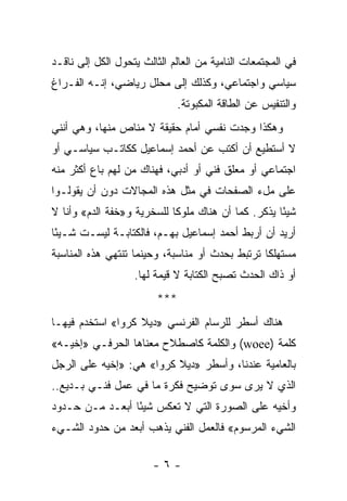 ‫ﻓﻲ ﺍﻟﻤﺠﺘﻤﻌﺎﺕ ﺍﻟﻨﺎﻤﻴﺔ ﻤﻥ ﺍﻟﻌﺎﻟﻡ ﺍﻟﺜﺎﻟﺙ ﻴﺘﺤﻭل ﺍﻟﻜل ﺇﻟﻰ ﻨﺎﻗـﺩ‬
‫ﺴﻴﺎﺴﻲ ﻭﺍﺠﺘﻤﺎﻋﻲ، ﻭﻜﺫﻟﻙ ﺇﻟﻰ ﻤﺤﻠل ﺭﻴﺎﻀﻲ، ﺇﻨـﻪ ﺍﻟﻔـﺭﺍﻍ‬
                               ‫ﻭﺍﻟﺘﻨﻔﻴﺱ ﻋﻥ ﺍﻟﻁﺎﻗﺔ ﺍﻟﻤﻜﺒﻭﺘﺔ.‬
‫ﻭﻫﻜﺫﺍ ﻭﺠﺩﺕ ﻨﻔﺴﻲ ﺃﻤﺎﻡ ﺤﻘﻴﻘﺔ ﻻ ﻤﻨﺎﺹ ﻤﻨﻬﺎ، ﻭﻫﻲ ﺃﻨﻨﻲ‬
‫ﻻ ﺃﺴﺘﻁﻴﻊ ﺃﻥ ﺃﻜﺘﺏ ﻋﻥ ﺃﺤﻤﺩ ﺇﺴﻤﺎﻋﻴل ﻜﻜﺎﺘـﺏ ﺴﻴﺎﺴـﻲ ﺃﻭ‬
‫ﺍﺠﺘﻤﺎﻋﻲ ﺃﻭ ﻤﻌﻠﻕ ﻓﻨﻲ ﺃﻭ ﺃﺩﺒﻲ، ﻓﻬﻨﺎﻙ ﻤﻥ ﻟﻬﻡ ﺒﺎﻉ ﺃﻜﺜﺭ ﻤﻨﻪ‬
‫ﻋﻠﻰ ﻤلﺀ ﺍﻟﺼﻔﺤﺎﺕ ﻓﻲ ﻤﺜل ﻫﺫﻩ ﺍﻟﻤﺠﺎﻻﺕ ﺩﻭﻥ ﺃﻥ ﻴﻘﻭﻟـﻭﺍ‬
‫ﺸﻴﺌﺎ ﻴﺫﻜﺭ. ﻜﻤﺎ ﺃﻥ ﻫﻨﺎﻙ ﻤﻠﻭ ﹰﺎ ﻟﻠﺴﺨﺭﻴﺔ ﻭ»ﺨﻔﺔ ﺍﻟﺩﻡ« ﻭﺃﻨﺎ ﻻ‬
                            ‫ﻜ‬                        ‫ً‬
‫ﺃﺭﻴﺩ ﺃﻥ ﺃﺭﺒﻁ ﺃﺤﻤﺩ ﺇﺴﻤﺎﻋﻴل ﺒﻬـﻡ، ﻓﺎﻟﻜﺘﺎﺒـﺔ ﻟﻴﺴـﺕ ﺸـﻴ ًﺎ‬
 ‫ﺌ‬
‫ﻤﺴﺘﻬﻠ ﹰﺎ ﺘﺭﺘﺒﻁ ﺒﺤﺩﺙ ﺃﻭ ﻤﻨﺎﺴﺒﺔ، ﻭﺤﻴﻨﻤﺎ ﺘﻨﺘﻬﻲ ﻫﺫﻩ ﺍﻟﻤﻨﺎﺴﺒﺔ‬
                                                 ‫ﻜ‬
                   ‫ﺃﻭ ﺫﺍﻙ ﺍﻟﺤﺩﺙ ﺘﺼﺒﺢ ﺍﻟﻜﺘﺎﺒﺔ ﻻ ﻗﻴﻤﺔ ﻟﻬﺎ.‬
                         ‫***‬
‫ﻫﻨﺎﻙ ﺃﺴﻁﺭ ﻟﻠﺭﺴﺎﻡ ﺍﻟﻔﺭﻨﺴﻲ »ﺩﻴﻼ ﻜﺭﻭﺍ« ﺍﺴﺘﺨﺩﻡ ﻓﻴﻬـﺎ‬
‫ﻜﻠﻤﺔ )‪ (woee‬ﻭﺍﻟﻜﻠﻤﺔ ﻜﺎﺼﻁﻼﺡ ﻤﻌﻨﺎﻫﺎ ﺍﻟﺤﺭﻓـﻲ »ﺇﺨﻴـﻪ«‬
    ‫ﹼ‬
‫ﺒﺎﻟﻌﺎﻤﻴﺔ ﻋﻨﺩﻨﺎ، ﻭﺃﺴﻁﺭ »ﺩﻴﻼ ﻜﺭﻭﺍ« ﻫﻲ: »ﺇﺨﻴﻪ ﻋﻠﻰ ﺍﻟﺭﺠل‬
            ‫ﹼ‬
‫ﺍﻟﺫﻱ ﻻ ﻴﺭﻯ ﺴﻭﻯ ﺘﻭﻀﻴﺢ ﻓﻜﺭﺓ ﻤﺎ ﻓﻲ ﻋﻤل ﻓﻨـﻲ ﺒـﺩﻴﻊ..‬
‫ﻭﺃﺨﻴﻪ ﻋﻠﻰ ﺍﻟﺼﻭﺭﺓ ﺍﻟﺘﻲ ﻻ ﺘﻌﻜﺱ ﺸﻴ ًﺎ ﺃﺒﻌـﺩ ﻤـﻥ ﺤـﺩﻭﺩ‬
                 ‫ﺌ‬                             ‫ﹼ‬
‫ﺍﻟﺸﻲﺀ ﺍﻟﻤﺭﺴﻭﻡ« ﻓﺎﻟﻌﻤل ﺍﻟﻔﻨﻲ ﻴﺫﻫﺏ ﺃﺒﻌﺩ ﻤﻥ ﺤﺩﻭﺩ ﺍﻟﺸـﻲﺀ‬

                        ‫-٦-‬
 