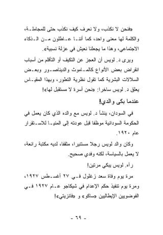 ‫»ﻓﻨﺤﻥ ﻻ ﻨﻜﺫﺏ، ﻭﻻ ﻨﻌﺭﻑ ﻜﻴﻑ ﻨﻜﺫﺏ ﺤﺘﻰ ﻟﻠﻤﺠﺎﻤﻠـﺔ،‬
‫ﻭﺍﻟﻜﻠﻤﺔ ﻟﻬﺎ ﻤﻌﻨﻰ ﻭﺍﺤﺩ، ﻜﻤﺎ ﺃﻨﻨـﺎ ﻋـﺎﻁﻠﻭﻥ ﻤـﻥ ﺍﻟـﺫﻜﺎﺀ‬
        ‫ﺍﻻﺠﺘﻤﺎﻋﻲ، ﻭﻫﺫﺍ ﻤﺎ ﻴﺠﻌﻠﻨﺎ ﻨﻌﻴﺵ ﻓﻲ ﻋﺯﻟﺔ ﻨﺴﺒﻴﺔ«.‬
‫ﻭﻴﺭﻯ ﺩ. ﻟﻭﻴﺱ ﺃﻥ ﺍﻟﻌﺠﺯ ﻋﻥ ﺍﻟﺘﻜﻴﻑ ﺃﻭ ﺍﻟﺘﺄﻗﻠﻡ ﻤﻥ ﺃﺴﺒﺎﺏ‬
‫ﺍﻨﻘﺭﺍﺽ ﺒﻌﺽ ﺍﻷﻨﻭﺍﻉ ﻜﺎﻟﻤـﺎﻤﻭﺙ ﻭﺍﻟﺩﻴﻨﺎﺼـﻭﺭ ﻭﺒﻌـﺽ‬
‫ﺍﻟﺴﻼﻻﺕ ﺍﻟﺒﺸﺭﻴﺔ ﻜﻤﺎ ﺘﻘﻭل ﻨﻅﺭﻴﺔ ﺍﻟﺘﻁﻭﺭ، ﻭﺒﻬﺫﺍ ﺍﻟﻤﻘﻴـﺎﺱ‬
        ‫ﻴﻌﻠﻕ ﺩ. ﻟﻭﻴﺱ ﺴﺎﺨ ‪‬ﺍ: »ﻨﺤﻥ ﺃﺴﺭﺓ ﻻ ﻤﺴﺘﻘﺒل ﻟﻬﺎ«!‬
                                   ‫ﺭ‬

                                     ‫ﻋﻨﺩﻤﺎ ﺒﻜﻰ ﻭﺍﻟﺩﻱ!‬
‫ﻓﻲ ﺍﻟﺴﻭﺩﺍﻥ، ﻴﻨﺸﺄ ﺩ. ﻟﻭﻴﺱ ﻤﻊ ﻭﺍﻟﺩﻩ ﺍﻟﺫﻱ ﻜﺎﻥ ﻴﻌﻤل ﻓﻲ‬
‫ﺍﻟﺤﻜﻭﻤﺔ ﺍﻟﺴﻭﺩﺍﻨﻴﺔ ﻤﻭﻅ ﹰﺎ ﻗﺒل ﻋﻭﺩﺘﻪ ﺇﻟﻰ ﺍﻟﻤﻨﻴـﺎ ﻟﻼﺴـﺘﻘﺭﺍﺭ‬
                                 ‫ﻔ‬
                                             ‫ﻋﺎﻡ ٠٢٩١.‬
‫ﻭﻜﺎﻥ ﻭﺍﻟﺩ ﻟﻭﻴﺱ ﺭﺠﻼ ﻤﺴﺘﻨﻴ ‪‬ﺍ، ﻤﺜﻘ ﹰﺎ، ﻟﺩﻴﻪ ﻤﻜﺘﺒﺔ ﺭﺍﺌﻌﺔ،‬
                    ‫ﻔ‬       ‫ﺭ‬       ‫ﹰ‬
                     ‫ﻻ ﻴﻌﻤل ﺒﺎﻟﺴﻴﺎﺴﺔ، ﻟﻜﻨﻪ ﻭﻓﺩﻱ ﺼﺤﻴﺢ.‬
                               ‫ﺭﺁﻩ. ﻟﻭﻴﺱ ﻴﺒﻜﻲ ﻤﺭﺘﻴﻥ!‬
‫ﻤﺭﺓ ﻴﻭﻡ ﻭﻓﺎﺓ ﺴﻌﺩ ﺯﻏﻠﻭل ﻓـﻲ ٧٢ ﺃﻏﺴـﻁﺱ ٧٢٩١،‬
‫ﻭﻤﺭﺓ ﻴﻭﻡ ﺘﻨﻔﻴﺫ ﺤﻜﻡ ﺍﻹﻋﺩﺍﻡ ﻓﻲ ﺸﻴﻜﺎﺠﻭ ﻋـﺎﻡ ٧٢٩١ ﻓـﻲ‬
              ‫ﺍﻟﻔﻭﻀﻭﻴﻴﻥ ﺍﻹﻴﻁﺎﻟﻴﻴﻥ »ﺴﺎﻜﻭ« ﻭ »ﻓﺎﻨﺯﻴﺘﻲ«!‬


                      ‫- ٩٦ -‬
 