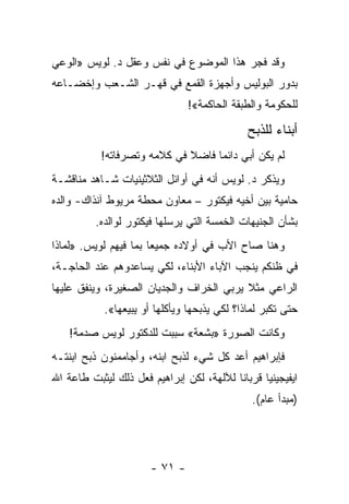 ‫ﻭﻗﺩ ﻓﺠﺭ ﻫﺫﺍ ﺍﻟﻤﻭﻀﻭﻉ ﻓﻲ ﻨﻔﺱ ﻭﻋﻘل ﺩ. ﻟﻭﻴﺱ »ﺍﻟﻭﻋﻲ‬
                                        ‫‪‬‬
‫ﺒﺩﻭﺭ ﺍﻟﺒﻭﻟﻴﺱ ﻭﺃﺠﻬﺯﺓ ﺍﻟﻘﻤﻊ ﻓﻲ ﻗﻬـﺭ ﺍﻟﺸـﻌﺏ ﻭﺇﺨﻀـﺎﻋﻪ‬
                                ‫ﻟﻠﺤﻜﻭﻤﺔ ﻭﺍﻟﻁﺒﻘﺔ ﺍﻟﺤﺎﻜﻤﺔ«!‬

                                              ‫ﺃﺒﻨﺎﺀ ﻟﻠﺫﺒﺢ‬
           ‫ﻟﻡ ﻴﻜﻥ ﺃﺒﻲ ﺩﺍﺌ ‪‬ﺎ ﻓﺎﻀﻼ ﻓﻲ ﻜﻼﻤﻪ ﻭﺘﺼﺭﻓﺎﺘﻪ!‬
                             ‫ﹰ‬     ‫ﻤ‬
‫ﻭﻴﺫﻜﺭ ﺩ. ﻟﻭﻴﺱ ﺃﻨﻪ ﻓﻲ ﺃﻭﺍﺌل ﺍﻟﺜﻼﺜﻴﻨﻴﺎﺕ ﺸـﺎﻫﺩ ﻤﻨﺎﻗﺸـﺔ‬
‫ﺤﺎﻤﻴﺔ ﺒﻴﻥ ﺃﺨﻴﻪ ﻓﻴﻜﺘﻭﺭ – ﻤﻌﺎﻭﻥ ﻤﺤﻁﺔ ﻤﺭﻴﻭﻁ ﺁﻨﺫﺍﻙ- ﻭﺍﻟﺩﻩ‬
          ‫ﺒﺸﺄﻥ ﺍﻟﺠﻨﻴﻬﺎﺕ ﺍﻟﺨﻤﺴﺔ ﺍﻟﺘﻲ ﻴﺭﺴﻠﻬﺎ ﻓﻴﻜﺘﻭﺭ ﻟﻭﺍﻟﺩﻩ.‬
‫ﻭﻫﻨﺎ ﺼﺎﺡ ﺍﻷﺏ ﻓﻲ ﺃﻭﻻﺩﻩ ﺠﻤﻴ ‪‬ﺎ ﺒﻤﺎ ﻓﻴﻬﻡ ﻟﻭﻴﺱ. »ﻟﻤﺎﺫﺍ‬
                       ‫ﻌ‬
‫ﻓﻲ ﻅﻨﻜﻡ ﻴﻨﺠﺏ ﺍﻵﺒﺎﺀ ﺍﻷﺒﻨﺎﺀ، ﻟﻜﻲ ﻴﺴﺎﻋﺩﻭﻫﻡ ﻋﻨﺩ ﺍﻟﺤﺎﺠـﺔ،‬
‫ﺍﻟﺭﺍﻋﻲ ﻤﺜﻼ ﻴﺭﺒﻲ ﺍﻟﺨﺭﺍﻑ ﻭﺍﻟﺠﺩﻴﺎﻥ ﺍﻟﺼﻐﻴﺭﺓ، ﻭﻴﻨﻔﻕ ﻋﻠﻴﻬﺎ‬
                                          ‫ﹰ‬
            ‫ﺤﺘﻰ ﺘﻜﺒﺭ ﻟﻤﺎﺫﺍ؟ ﻟﻜﻲ ﻴﺫﺒﺤﻬﺎ ﻭﻴﺄﻜﻠﻬﺎ ﺃﻭ ﻴﺒﻴﻌﻬﺎ«.‬
    ‫ﻭﻜﺎﻨﺕ ﺍﻟﺼﻭﺭﺓ »ﺒﺸﻌﺔ« ﺴﺒﺒﺕ ﻟﻠﺩﻜﺘﻭﺭ ﻟﻭﻴﺱ ﺼﺩﻤﺔ!‬
                         ‫‪‬‬
‫ﻓﺈﺒﺭﺍﻫﻴﻡ ﺃﻋﺩ ﻜل ﺸﻲﺀ ﻟﺫﺒﺢ ﺍﺒﻨﻪ، ﻭﺃﺠﺎﻤﻤﻨﻭﻥ ﺫﺒﺢ ﺍﺒﻨﺘـﻪ‬
‫ﺍﻴﻔﻴﺠﻴﻨﻴﺎ ﻗﺭﺒﺎ ﹰﺎ ﻟﻶﻟﻬﺔ، ﻟﻜﻥ ﺇﺒﺭﺍﻫﻴﻡ ﻓﻌل ﺫﻟﻙ ﻟﻴﺜﺒﺕ ﻁﺎﻋﺔ ﺍﷲ‬
                                          ‫ﻨ‬
                                               ‫)ﻤﺒﺩﺃ ﻋﺎﻡ(.‬




                       ‫- ١٧ -‬
 