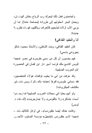 ‫ﻭﺃﺠﺎﻤﻤﻨﻭﻥ ﻓﻌل ﺫﻟﻙ ﻟﻴﺤﺭﻙ ﺭﺏ ﺍﻟﺭﻴﺎﺡ ﺴﻔﺎﺌﻥ ﺍﻟﻴﻭﻨـﺎﻥ،‬
‫ﻭﻴﺤﻤل ﺍﻟﺒﺤﺭ ﺃﺴﻁﻭﻟﻬﻡ ﺇﻟﻰ ﻁﺭﻭﺍﺩﺓ )ﻤﺼﻠﺤﺔ ﻋﺎﻤﺔ(. ﺇﻤﺎ ﺃﻥ‬
‫ﻴﺭﺒﻲ ﺍﻷﺏ ﺃﻭﻻﺩﻩ ﻟﻴﺫﺒﺤﻬﻡ ﻜﺎﻟﺨﺭﺍﻑ ﻭﻴﺄﻜﻠﻬﻡ، ﻓﻬـﺫﻩ ﻨﻅﺭﻴـﺔ‬
                                               ‫ﺠﺩﻴﺩﺓ!.‬

                                  ‫ﺃﻨﺎ ﻭﺍﻟﻌﻘﻴﺩ ﺍﻟﻘﺫﺍﻓﻲ!‬
‫ﻜﺎﻥ ﺍﻟﻌﻘﻴﺩ ﺍﻟﻘﺫﺍﻓﻲ، ﻭﺒﻨﺕ ﺍﻟﺸﺎﻁﺊ، ﻭﺍﻷﺴﺘﺎﺫ ﻤﺤﻤﻭﺩ ﺸﺎﻜﺭ‬
                                      ‫ﻴﻌﻴﺭﻭﻨﻨﻲ ﺒﺎﺴﻤﻲ!‬
‫ﻓﻬﻡ ﻴﺤﺴﺒﻭﻥ ﺃﻥ ﻜل ﻤﻥ ﺴﻤﻲ »ﻟﻭﻴﺱ« ﻓﻲ ﻤﺼﺭ ﺘﻤﺠﻴ ‪‬ﺍ‬
 ‫ﺩ‬                     ‫‪‬‬
‫ﻟﻠﻭﻴﺱ ﺍﻟﺘﺎﺴﻊ ﻤﻠﻙ ﻓﺭﻨﺴﺎ ﺃﺴﻴﺭ ﺩﺍﺭ ﺍﺒﻥ ﻟﻘﻤﺎﻥ ﻓﻲ ﺍﻟﻤﻨﺼﻭﺭﺓ‬
                                 ‫ﺃﻴﺎﻡ ﺍﻟﺤﺭﻭﺏ ﺍﻟﺼﻠﻴﺒﻴﺔ.‬
‫ﻭﻗﺩ ﻋﺭﻓﺕ ﻤﻥ ﺃﺒﻲ ﻤﺎ ﻴﺨﻴﺏ ﺘﻭﻗﻌﺎﺕ ﻫﺅﻻﺀ ﺍﻟﻤﺘﻌﺼﺒﻴﻥ،‬
                        ‫‪‬‬
‫ﻓﻘﺩ ﺴﻤﺎﻨﻲ »ﻟﻭﻴﺱ« ﻟﻔﺭﻁ ﺇﻋﺠﺎﺒﻪ ﺒﺎﻟﻌـﺎﻟﻡ ﻟـﻭﻴﺱ ﺒﺎﺴـﺘﻴﺭ‬
                                             ‫‪‬‬
                                   ‫ﻤﻜﺘﺸﻑ ﺍﻟﻤﻴﻜﺭﻭﺒﺎﺕ!‬
‫ﻭﻟﻭ ﺃﻨﻬﻡ ﺒﺤﺜﻭﺍ ﻓﻲ ﺴﺠﻼﺕ ﺍﻟﺤﺭﻭﺏ ﺍﻟﺼﻠﻴﺒﻴﺔ ﻟﻤﺎ ﻭﺠـﺩﻭﺍ‬
‫ﺃﺴﻤﺎﺀ »ﺸﺎﻜﺭ« ﻭﻻ »ﺃﻟﻔﻭﻨﺱ« ﻭﻻ »ﻤﺎﺭﺠﺭﻴﺕ« )ﺃﺸـﻘﺎﺀ ﺩ.‬
                                                ‫ﻟﻭﻴﺱ(‬
‫ﻭﻜﺎﻨﺕ ﻫﻨﺎﻙ ﺃﻴ ‪‬ﺎ »ﻓﻠﻭﺭﻨﺴﺎ«- ﻓﻲ ﺃﻭﺍﺌل ﺍﻟﺜﻼﺜﻴﻨـﺎﺕ –‬
                                  ‫ﻀ‬
‫ﺘﻤﺠﻴ ‪‬ﺍ ﻻﺴﻡ »ﻓﻠﻭﺭﻨﺱ ﻨﺎﻴﺘﻨﺠﻴل« ﻤﺅﺴﺴﺔ ﺍﻟﺼﻠﻴﺏ ﺍﻷﺤﻤـﺭ‬
                                           ‫ﺩ‬

                     ‫- ٢٧ -‬
 