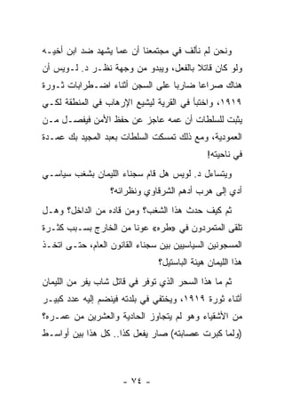 ‫ﻭﻨﺤﻥ ﻟﻡ ﻨﺄﻟﻑ ﻓﻲ ﻤﺠﺘﻤﻌﻨﺎ ﺃﻥ ﻋ ‪‬ﺎ ﻴﺸﻬﺩ ﻀﺩ ﺍﺒﻥ ﺃﺨﻴـﻪ‬
                   ‫ﻤ‬
‫ﻭﻟﻭ ﻜﺎﻥ ﻗﺎﺘﻼ ﺒﺎﻟﻔﻌل، ﻭﻴﺒﺩﻭ ﻤﻥ ﻭﺠﻬﺔ ﻨﻅـﺭ ﺩ. ﻟـﻭﻴﺱ ﺃﻥ‬
                                       ‫ﹰ‬
‫ﻫﻨﺎﻙ ﺼﺭﺍ ‪‬ﺎ ﻀﺎﺭ ‪‬ﺎ ﻋﻠﻰ ﺍﻟﺴﺠﻥ ﺃﺜﻨﺎﺀ ﺍﻀـﻁﺭﺍﺒﺎﺕ ﺜـﻭﺭﺓ‬
                                 ‫ﺒ‬      ‫ﻋ‬
‫٩١٩١، ﻭﺍﺨﺘﺒﺄ ﻓﻲ ﺍﻟﻘﺭﻴﺔ ﻟﻴﺸﻴﻊ ﺍﻹﺭﻫﺎﺏ ﻓﻲ ﺍﻟﻤﻨﻁﻘﺔ ﻟﻜـﻲ‬
‫ﻴﺜﺒﺕ ﻟﻠﺴﻠﻁﺎﺕ ﺃﻥ ﻋﻤﻪ ﻋﺎﺠﺯ ﻋﻥ ﺤﻔﻅ ﺍﻷﻤﻥ ﻓﻴﻔﺼـل ﻤـﻥ‬
‫ﺍﻟﻌﻤﻭﺩﻴﺔ، ﻭﻤﻊ ﺫﻟﻙ ﺘﻤﺴﻜﺕ ﺍﻟﺴﻠﻁﺎﺕ ﺒﻌﺒﺩ ﺍﻟﻤﺠﻴﺩ ﺒﻙ ﻋﻤـﺩﺓ‬
                                               ‫ﻓﻲ ﻨﺎﺤﻴﺘﻪ!‬
‫ﻭﻴﺘﺴﺎﺀل ﺩ. ﻟﻭﻴﺱ ﻫل ﻗﺎﻡ ﺴﺠﻨﺎﺀ ﺍﻟﻠﻴﻤﺎﻥ ﺒﺸﻐﺏ ﺴﻴﺎﺴـﻲ‬
                  ‫ﺃﺩﻱ ﺇﻟﻰ ﻫﺭﺏ ﺃﺩﻫﻡ ﺍﻟﺸﺭﻗﺎﻭﻱ ﻭﻨﻅﺭﺍﺌﻪ؟‬
‫ﺜﻡ ﻜﻴﻑ ﺤﺩﺙ ﻫﺫﺍ ﺍﻟﺸﻐﺏ؟ ﻭﻤﻥ ﻗﺎﺩﻩ ﻤﻥ ﺍﻟﺩﺍﺨل؟ ﻭﻫـل‬
‫ﺘﻠﻘﻰ ﺍﻟﻤﺘﻤﺭﺩﻭﻥ ﻓﻲ »ﻁﺭﻩ« ﻋﻭ ﹰﺎ ﻤﻥ ﺍﻟﺨﺎﺭﺝ ﺒﺴـﺒﺏ ﻜﺜـﺭﺓ‬
                       ‫ﻨ‬
‫ﺍﻟﻤﺴﺠﻭﻨﻴﻥ ﺍﻟﺴﻴﺎﺴﻴﻴﻥ ﺒﻴﻥ ﺴﺠﻨﺎﺀ ﺍﻟﻘﺎﻨﻭﻥ ﺍﻟﻌﺎﻡ، ﺤﺘـﻰ ﺍﺘﺨـﺫ‬
                                ‫ﻫﺫﺍ ﺍﻟﻠﻴﻤﺎﻥ ﻫﻴﺌﺔ ﺍﻟﺒﺎﺴﺘﻴل؟‬
‫ﺜﻡ ﻤﺎ ﻫﺫﺍ ﺍﻟﺴﺤﺭ ﺍﻟﺫﻱ ﺘﻭﻓﺭ ﻓﻲ ﻗﺎﺘل ﺸﺎﺏ ﻴﻔﺭ ﻤﻥ ﺍﻟﻠﻴﻤﺎﻥ‬
‫ﺃﺜﻨﺎﺀ ﺜﻭﺭﺓ ٩١٩١، ﻭﻴﺨﺘﻔﻲ ﻓﻲ ﺒﻠﺩﺘﻪ ﻓﻴﻨﻀﻡ ﺇﻟﻴﻪ ﻋﺩﺩ ﻜﺒﻴـﺭ‬
‫ﻤﻥ ﺍﻷﺸﻘﻴﺎﺀ ﻭﻫﻭ ﻟﻡ ﻴﺘﺠﺎﻭﺯ ﺍﻟﺤﺎﺩﻴﺔ ﻭﺍﻟﻌﺸﺭﻴﻥ ﻤﻥ ﻋﻤـﺭﻩ؟‬
‫)ﻭﻟﻤﺎ ﻜﺒﺭﺕ ﻋﺼﺎﺒﺘﻪ( ﺼﺎﺭ ﻴﻔﻌل ﻜﺫﺍ.. ﻜل ﻫﺫﺍ ﺒﻴﻥ ﺃﻭﺍﺴـﻁ‬



                      ‫- ٤٧ -‬
 