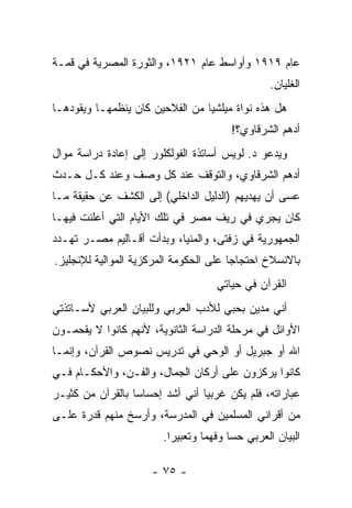 ‫ﻋﺎﻡ ٩١٩١ ﻭﺃﻭﺍﺴﻁ ﻋﺎﻡ ١٢٩١، ﻭﺍﻟﺜﻭﺭﺓ ﺍﻟﻤﺼﺭﻴﺔ ﻓﻲ ﻗﻤـﺔ‬
                                                    ‫ﺍﻟﻐﻠﻴﺎﻥ.‬
‫ﻫل ﻫﺫﻩ ﻨﻭﺍﺓ ﻤﻴﻠﺸﻴﺎ ﻤﻥ ﺍﻟﻔﻼﺤﻴﻥ ﻜﺎﻥ ﻴﻨﻅﻤﻬـﺎ ﻭﻴﻘﻭﺩﻫـﺎ‬
                                          ‫ﺃﺩﻫﻡ ﺍﻟﺸﺭﻗﺎﻭﻱ؟!‬
‫ﻭﻴﺩﻋﻭ ﺩ. ﻟﻭﻴﺱ ﺃﺴﺎﺘﺫﺓ ﺍﻟﻔﻭﻟﻜﻠﻭﺭ ﺇﻟﻰ ﺇﻋﺎﺩﺓ ﺩﺭﺍﺴﺔ ﻤﻭﺍل‬
‫ﺃﺩﻫﻡ ﺍﻟﺸﺭﻗﺎﻭﻱ، ﻭﺍﻟﺘﻭﻗﻑ ﻋﻨﺩ ﻜل ﻭﺼﻑ ﻭﻋﻨﺩ ﻜـل ﺤـﺩﺙ‬
‫ﻋﺴﻰ ﺃﻥ ﻴﻬﺩﻴﻬﻡ )ﺍﻟﺩﻟﻴل ﺍﻟﺩﺍﺨﻠﻲ( ﺇﻟﻰ ﺍﻟﻜﺸﻑ ﻋﻥ ﺤﻘﻴﻘﺔ ﻤـﺎ‬
‫ﻜﺎﻥ ﻴﺠﺭﻱ ﻓﻲ ﺭﻴﻑ ﻤﺼﺭ ﻓﻲ ﺘﻠﻙ ﺍﻷﻴﺎﻡ ﺍﻟﺘﻲ ﺃﻋﻠﻨﺕ ﻓﻴﻬـﺎ‬
‫ﺍﻟﺠﻤﻬﻭﺭﻴﺔ ﻓﻲ ﺯﻓﺘﻰ، ﻭﺍﻟﻤﻨﻴﺎ، ﻭﺒﺩﺃﺕ ﺃﻗـﺎﻟﻴﻡ ﻤﺼـﺭ ﺘﻬـﺩﺩ‬
‫ﺒﺎﻻﻨﺴﻼﺥ ﺍﺤﺘﺠﺎ ‪‬ﺎ ﻋﻠﻰ ﺍﻟﺤﻜﻭﻤﺔ ﺍﻟﻤﺭﻜﺯﻴﺔ ﺍﻟﻤﻭﺍﻟﻴﺔ ﻟﻺﻨﺠﻠﻴﺯ.‬
                                        ‫ﺠ‬
                                      ‫ﺍﻟﻘﺭﺁﻥ ﻓﻲ ﺤﻴﺎﺘﻲ‬
‫ﺃﻨﻲ ﻤﺩﻴﻥ ﺒﺤﺒﻲ ﻟﻸﺩﺏ ﺍﻟﻌﺭﺒﻲ ﻭﻟﻠﺒﻴﺎﻥ ﺍﻟﻌﺭﺒﻲ ﻷﺴـﺎﺘﺫﺘﻲ‬
‫ﺍﻷﻭﺍﺌل ﻓﻲ ﻤﺭﺤﻠﺔ ﺍﻟﺩﺭﺍﺴﺔ ﺍﻟﺜﺎﻨﻭﻴﺔ، ﻷﻨﻬﻡ ﻜﺎﻨﻭﺍ ﻻ ﻴﻘﺤﻤـﻭﻥ‬
      ‫‪‬‬
‫ﺍﷲ ﺃﻭ ﺠﺒﺭﻴل ﺃﻭ ﺍﻟﻭﺤﻲ ﻓﻲ ﺘﺩﺭﻴﺱ ﻨﺼﻭﺹ ﺍﻟﻘﺭﺁﻥ، ﻭﺇﻨﻤـﺎ‬
‫ﻜﺎﻨﻭﺍ ﻴﺭﻜﺯﻭﻥ ﻋﻠﻰ ﺃﺭﻜﺎﻥ ﺍﻟﺠﻤﺎل، ﻭﺍﻟﻔـﻥ، ﻭﺍﻷﺤﻜـﺎﻡ ﻓـﻲ‬
‫ﻋﺒﺎﺭﺍﺘﻪ، ﻓﻠﻡ ﻴﻜﻥ ﻏﺭﺒ ‪‬ﺎ ﺃﻨﻲ ﺃﺸﺩ ﺇﺤﺴﺎ ‪‬ﺎ ﺒﺎﻟﻘﺭﺁﻥ ﻤﻥ ﻜﺜﻴـﺭ‬
                  ‫ﺴ‬               ‫ﻴ‬
‫ﻤﻥ ﺃﻗﺭﺍﻨﻲ ﺍﻟﻤﺴﻠﻤﻴﻥ ﻓﻲ ﺍﻟﻤﺩﺭﺴﺔ، ﻭﺃﺭﺴﺦ ﻤﻨﻬﻡ ﻗﺩﺭﺓ ﻋﻠـﻰ‬
                         ‫ﺍﻟﺒﻴﺎﻥ ﺍﻟﻌﺭﺒﻲ ﺤ ‪‬ﺎ ﻭﻓﻬ ‪‬ﺎ ﻭﺘﻌﺒﻴ ‪‬ﺍ.‬
                           ‫ﺭ‬        ‫ﻤ‬      ‫ﺴ‬

                      ‫- ٥٧ -‬
 