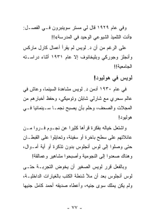 ‫ﻭﻓﻲ ﻋﺎﻡ ٩٢٩١ ﻗﺎل ﻟﻲ ﻤﺴﺘﺭ ﺴﻭﻴﻨﺒﺭﻭﻥ ﻓـﻲ ﺍﻟﻔﺼـل:‬
             ‫»ﺃﻨﺕ ﺍﻟﺘﻠﻤﻴﺫ ﺍﻟﺸﻴﻭﻋﻲ ﺍﻟﻭﺤﻴﺩ ﻓﻲ ﺍﻟﻤﺩﺭﺴﺔ«!!‬
‫ﻋﻠﻰ ﺍﻟﺭﻏﻡ ﻤﻥ ﺃﻥ ﺩ. ﻟﻭﻴﺱ ﻟﻡ ﻴﻘﺭﺃ ﺃﻋﻤﺎل ﻜﺎﺭل ﻤﺎﺭﻜﺱ‬
‫ﻭﺃﻨﺠﻠﺯ ﻭﺠﻭﺭﻜﻲ ﻭﺒﻠﻴﺨﺎﻨﻭﻑ ﺇﻻ ﻋﺎﻡ ١٣٩١ ﺃﺜﻨﺎﺀ ﺩﺭﺍﺴـﺘﻪ‬
                                            ‫ﺍﻟﺠﺎﻤﻌﻴﺔ!!‬

                                  ‫ﻟﻭﻴﺱ ﻓﻲ ﻫﻭﻟﻴﻭﺩ!‬
‫ﻓﻲ ﻋﺎﻡ ٠٣٩١ ﺃﺩﻤﻥ ﺩ. ﻟﻭﻴﺱ ﻤﺸﺎﻫﺩﺓ ﺍﻟﺴﻴﻨﻤﺎ، ﻭﻋﺎﺵ ﻓﻲ‬
‫ﻋﺎﻟﻡ ﺴﺤﺭﻱ ﻤﻊ ﺸﺎﺭﻟﻲ ﺸﺎﺒﻠﻥ ﻭﺘﻭﻤﻴﻜﻲ، ﻭﺤﻔﻅ ﺃﺨﺒﺎﺭﻫﻡ ﻤﻥ‬
‫ﺍﻟﻤﺠﻼﺕ ﻭﺍﻟﺼﺤﻑ، ﻭﺤﻠﻡ ﺒﺄﻥ ﻴﺼﺒﺢ ﻨﺠ ‪‬ـﺎ ﺴـﻴﻨﻤﺎﺌ ‪‬ﺎ ﻓـﻲ‬
     ‫ﻴ‬           ‫ﻤ‬
                                               ‫ﻫﻭﻟﻴﻭﺩ!‬
‫ﻭﺍﺸﺘﻌل ﺨﻴﺎﻟﻪ ﺒﻔﻜﺭﺓ ﻗﺭﺃﻫﺎ ﻜﺜﻴ ‪‬ﺍ ﻋﻥ ﻨﺠـﻭﻡ ﻓـﺭﻭﺍ ﻤـﻥ‬
      ‫‪‬‬             ‫ﺭ‬
‫ﻋﺎﺌﻼﺘﻬﻡ ﻋﻠﻰ ﺴﻁﺢ ﺒﺎﺨﺭﺓ ﺃﻭ ﺴﻔﻴﻨﺔ، ﻭﺘﺤﺎﻴﻠﻭﺍ ﻋﻠﻰ ﺍﻟﻘﺒﻁـﺎﻥ‬
‫ﺤﺘﻰ ﻭﺼﻠﻭﺍ ﺇﻟﻰ ﻟﻭﺱ ﺃﻨﺠﻠﻭﺱ ﺒﺩﻭﻥ ﺘﺫﻜﺭﺓ ﺃﻭ ﺃﻴﺔ ﺃﻤـﻭﺍل،‬
    ‫ﻭﻫﻨﺎﻙ ﺼﻌﺩﻭﺍ ﺇﻟﻰ ﺍﻟﻨﺠﻭﻤﻴﺔ ﻭﺃﺼﺒﺤﻭﺍ ﻤﺸﺎﻫﻴﺭ ﻭﻋﻤﺎﻟﻘﺔ!‬
‫ﻭﺒﺎﻟﻔﻌل ﻗﺭﺭ ﻟﻭﻴﺱ ﺍﻟﺼﻐﻴﺭ ﺃﻥ ﻴﺨﻭﺽ ﺍﻟﺘﺠﺭﺒـﺔ ﺤﺘـﻰ‬
‫ﻟﻭﺱ ﺃﻨﺠﻠﻭﺱ ﺒﻌﺩ ﺃﻥ ﻤﻸ ﺸﻨﻁﺔ ﺍﻟﻜﺘﺏ ﺒﺎﻟﻐﻴﺎﺭﺍﺕ ﺍﻟﺩﺍﺨﻠﻴـﺔ،‬
‫ﻭﻟﻡ ﻴﻜﻥ ﻴﻤﻠﻙ ﺴﻭﻯ ﺠﻨﻴﻪ، ﻭﺃﻋﻁﺎﻩ ﺼﺩﻴﻘﻪ ﺃﺤﻤﺩ ﻜﺎﻤل ﺠﻨﻴ ‪‬ﺎ‬
 ‫ﻬ‬


                     ‫- ٧٧ -‬
 