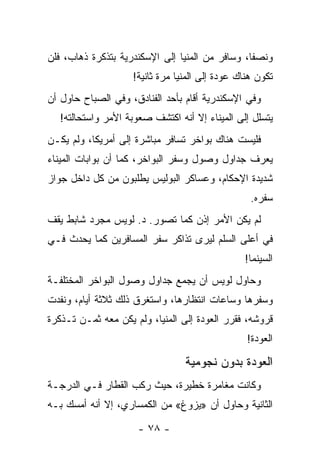 ‫ﻭﻨﺼﻔﺎ، ﻭﺴﺎﻓﺭ ﻤﻥ ﺍﻟﻤﻨﻴﺎ ﺇﻟﻰ ﺍﻹﺴﻜﻨﺩﺭﻴﺔ ﺒﺘﺫﻜﺭﺓ ﺫﻫﺎﺏ، ﻓﻠﻥ‬
                                                 ‫ﹰ‬
                    ‫ﺘﻜﻭﻥ ﻫﻨﺎﻙ ﻋﻭﺩﺓ ﺇﻟﻰ ﺍﻟﻤﻨﻴﺎ ﻤﺭﺓ ﺜﺎﻨﻴﺔ!‬
‫ﻭﻓﻲ ﺍﻹﺴﻜﻨﺩﺭﻴﺔ ﺃﻗﺎﻡ ﺒﺄﺤﺩ ﺍﻟﻔﻨﺎﺩﻕ، ﻭﻓﻲ ﺍﻟﺼﺒﺎﺡ ﺤﺎﻭل ﺃﻥ‬
   ‫ﻴﺘﺴﻠل ﺇﻟﻰ ﺍﻟﻤﻴﻨﺎﺀ ﺇﻻ ﺃﻨﻪ ﺍﻜﺘﺸﻑ ﺼﻌﻭﺒﺔ ﺍﻷﻤﺭ ﻭﺍﺴﺘﺤﺎﻟﺘﻪ!‬
‫ﻓﻠﻴﺴﺕ ﻫﻨﺎﻙ ﺒﻭﺍﺨﺭ ﺘﺴﺎﻓﺭ ﻤﺒﺎﺸﺭﺓ ﺇﻟﻰ ﺃﻤﺭﻴﻜﺎ، ﻭﻟﻡ ﻴﻜـﻥ‬
‫ﻴﻌﺭﻑ ﺠﺩﺍﻭل ﻭﺼﻭل ﻭﺴﻔﺭ ﺍﻟﺒﻭﺍﺨﺭ، ﻜﻤﺎ ﺃﻥ ﺒﻭﺍﺒﺎﺕ ﺍﻟﻤﻴﻨﺎﺀ‬
‫ﺸﺩﻴﺩﺓ ﺍﻹﺤﻜﺎﻡ، ﻭﻋﺴﺎﻜﺭ ﺍﻟﺒﻭﻟﻴﺱ ﻴﻁﻠﺒﻭﻥ ﻤﻥ ﻜل ﺩﺍﺨل ﺠﻭﺍﺯ‬
                                                  ‫ﺴﻔﺭﻩ.‬
‫ﻟﻡ ﻴﻜﻥ ﺍﻷﻤﺭ ﺇﺫﻥ ﻜﻤﺎ ﺘﺼﻭﺭ. ﺩ. ﻟﻭﻴﺱ ﻤﺠﺭﺩ ﺸﺎﺒﻁ ﻴﻘﻑ‬
‫ﻓﻲ ﺃﻋﻠﻰ ﺍﻟﺴﻠﻡ ﻟﻴﺭﻯ ﺘﺫﺍﻜﺭ ﺴﻔﺭ ﺍﻟﻤﺴﺎﻓﺭﻴﻥ ﻜﻤﺎ ﻴﺤﺩﺙ ﻓـﻲ‬
                                                ‫ﺍﻟﺴﻴﻨﻤﺎ!‬
‫ﻭﺤﺎﻭل ﻟﻭﻴﺱ ﺃﻥ ﻴﺠﻤﻊ ﺠﺩﺍﻭل ﻭﺼﻭل ﺍﻟﺒﻭﺍﺨﺭ ﺍﻟﻤﺨﺘﻠﻔـﺔ‬
‫ﻭﺴﻔﺭﻫﺎ ﻭﺴﺎﻋﺎﺕ ﺍﻨﺘﻅﺎﺭﻫﺎ، ﻭﺍﺴﺘﻐﺭﻕ ﺫﻟﻙ ﺜﻼﺜﺔ ﺃﻴﺎﻡ، ﻭﻨﻔﺩﺕ‬
‫ﻗﺭﻭﺸﻪ، ﻓﻘﺭﺭ ﺍﻟﻌﻭﺩﺓ ﺇﻟﻰ ﺍﻟﻤﻨﻴﺎ، ﻭﻟﻡ ﻴﻜﻥ ﻤﻌﻪ ﺜﻤـﻥ ﺘـﺫﻜﺭﺓ‬
                                                 ‫ﺍﻟﻌﻭﺩﺓ!‬

                                 ‫ﺍﻟﻌﻭﺩﺓ ﺒﺩﻭﻥ ﻨﺠﻭﻤﻴﺔ‬
‫ﻭﻜﺎﻨﺕ ﻤﻐﺎﻤﺭﺓ ﺨﻁﻴﺭﺓ، ﺤﻴﺙ ﺭﻜﺏ ﺍﻟﻘﻁﺎﺭ ﻓـﻲ ﺍﻟﺩﺭﺠـﺔ‬
‫ﺍﻟﺜﺎﻨﻴﺔ ﻭﺤﺎﻭل ﺃﻥ »ﻴﺯﻭﻍ« ﻤﻥ ﺍﻟﻜﻤﺴﺎﺭﻱ، ﺇﻻ ﺃﻨﻪ ﺃﻤﺴﻙ ﺒـﻪ‬

                      ‫- ٨٧ -‬
 