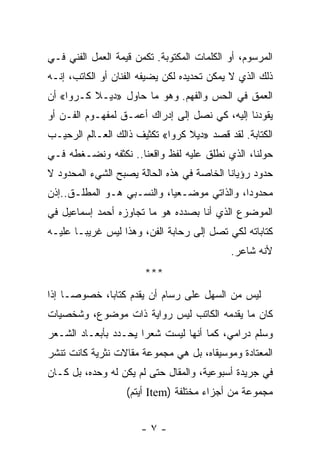 ‫ﺍﻟﻤﺭﺴﻭﻡ، ﺃﻭ ﺍﻟﻜﻠﻤﺎﺕ ﺍﻟﻤﻜﺘﻭﺒﺔ. ﺘﻜﻤﻥ ﻗﻴﻤﺔ ﺍﻟﻌﻤل ﺍﻟﻔﻨﻲ ﻓـﻲ‬
‫ﺫﻟﻙ ﺍﻟﺫﻱ ﻻ ﻴﻤﻜﻥ ﺘﺤﺩﻴﺩﻩ ﻟﻜﻥ ﻴﻀﻴﻔﻪ ﺍﻟﻔﻨﺎﻥ ﺃﻭ ﺍﻟﻜﺎﺘﺏ، ﺇﻨـﻪ‬
‫ﺍﻟﻌﻤﻕ ﻓﻲ ﺍﻟﺤﺱ ﻭﺍﻟﻔﻬﻡ. ﻭﻫﻭ ﻤﺎ ﺤﺎﻭل »ﺩﻴـﻼ ﻜـﺭﻭﺍ« ﺃﻥ‬
‫ﻴﻘﻭﺩﻨﺎ ﺇﻟﻴﻪ، ﻜﻲ ﻨﺼل ﺇﻟﻰ ﺇﺩﺭﺍﻙ ﺃﻋﻤـﻕ ﻟﻤﻔﻬـﻭﻡ ﺍﻟﻔـﻥ ﺃﻭ‬
‫ﺍﻟﻜﺘﺎﺒﺔ. ﻟﻘﺩ ﻗﺼﺩ »ﺩﻴﻼ ﻜﺭﻭﺍ« ﺘﻜﺜﻴﻑ ﺫﺍﻟﻙ ﺍﻟﻌـﺎﻟﻡ ﺍﻟﺭﺤﻴـﺏ‬
‫ﺤﻭﻟﻨﺎ، ﺍﻟﺫﻱ ﻨﻁﻠﻕ ﻋﻠﻴﻪ ﻟﻔﻅ ﻭﺍﻗﻌﻨﺎ.. ﻨﻜﺜﻔﻪ ﻭﻨﻀـﻐﻁﻪ ﻓـﻲ‬
‫ﺤﺩﻭﺩ ﺭﺅﻴﺎﻨﺎ ﺍﻟﺨﺎﺼﺔ ﻓﻲ ﻫﺫﻩ ﺍﻟﺤﺎﻟﺔ ﻴﺼﺒﺢ ﺍﻟﺸﻲﺀ ﺍﻟﻤﺤﺩﻭﺩ ﻻ‬
‫ﻤﺤﺩﻭﺩﺍ، ﻭﺍﻟﺫﺍﺘﻲ ﻤﻭﻀـﻌ ‪‬ﺎ، ﻭﺍﻟﻨﺴـﺒﻲ ﻫـﻭ ﺍﻟﻤﻁﻠـﻕ..ﺇﺫﻥ‬
                            ‫ﻴ‬                 ‫‪‬‬
‫ﺍﻟﻤﻭﻀﻭﻉ ﺍﻟﺫﻱ ﺃﻨﺎ ﺒﺼﺩﺩﻩ ﻫﻭ ﻤﺎ ﺘﺠﺎﻭﺯﻩ ﺃﺤﻤﺩ ﺇﺴﻤﺎﻋﻴل ﻓﻲ‬
‫ﻜﺘﺎﺒﺎﺘﻪ ﻟﻜﻲ ﺘﺼل ﺇﻟﻰ ﺭﺤﺎﺒﺔ ﺍﻟﻔﻥ، ﻭﻫﺫﺍ ﻟﻴﺱ ﻏﺭﻴ ‪‬ـﺎ ﻋﻠﻴـﻪ‬
        ‫ﺒ‬
                                            ‫ﻷﻨﻪ ﺸﺎﻋﺭ.‬
                       ‫***‬
‫ﻟﻴﺱ ﻤﻥ ﺍﻟﺴﻬل ﻋﻠﻰ ﺭﺴﺎﻡ ﺃﻥ ﻴﻘﺩﻡ ﻜﺘﺎ ‪‬ﺎ، ﺨﺼﻭ ‪‬ـﺎ ﺇﺫﺍ‬
      ‫ﺼ‬       ‫ﺒ‬
‫ﻜﺎﻥ ﻤﺎ ﻴﻘﺩﻤﻪ ﺍﻟﻜﺎﺘﺏ ﻟﻴﺱ ﺭﻭﺍﻴﺔ ﺫﺍﺕ ﻤﻭﻀﻭﻉ، ﻭﺸﺨﺼﻴﺎﺕ‬
‫ﻭﺴﻠﻡ ﺩﺭﺍﻤﻲ، ﻜﻤﺎ ﺃﻨﻬﺎ ﻟﻴﺴﺕ ﺸﻌ ‪‬ﺍ ﻴﺤـﺩﺩ ﺒﺄﺒﻌـﺎﺩ ﺍﻟﺸـﻌﺭ‬
                      ‫ﺭ‬
‫ﺍﻟﻤﻌﺘﺎﺩﺓ ﻭﻤﻭﺴﻴﻘﺎﻩ، ﺒل ﻫﻲ ﻤﺠﻤﻭﻋﺔ ﻤﻘﺎﻻﺕ ﻨﺜﺭﻴﺔ ﻜﺎﻨﺕ ﺘﻨﺸﺭ‬
‫ﻓﻲ ﺠﺭﻴﺩﺓ ﺃﺴﺒﻭﻋﻴﺔ، ﻭﺍﻟﻤﻘﺎل ﺤﺘﻰ ﻟﻡ ﻴﻜﻥ ﻟﻪ ﻭﺤﺩﻩ، ﺒل ﻜـﺎﻥ‬
                   ‫ﻤﺠﻤﻭﻋﺔ ﻤﻥ ﺃﺠﺯﺍﺀ ﻤﺨﺘﻠﻔﺔ )‪ Item‬ﺃﻴﺘﻡ(‬


                      ‫-٧-‬
 