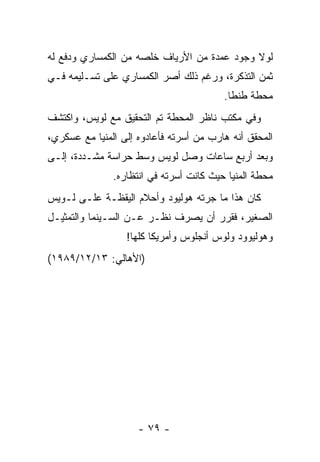 ‫ﻟﻭﻻ ﻭﺠﻭﺩ ﻋﻤﺩﺓ ﻤﻥ ﺍﻷﺭﻴﺎﻑ ﺨﻠﺼﻪ ﻤﻥ ﺍﻟﻜﻤﺴﺎﺭﻱ ﻭﺩﻓﻊ ﻟﻪ‬
                      ‫ﹼ‬
‫ﺜﻤﻥ ﺍﻟﺘﺫﻜﺭﺓ، ﻭﺭﻏﻡ ﺫﻟﻙ ﺃﺼﺭ ﺍﻟﻜﻤﺴﺎﺭﻱ ﻋﻠﻰ ﺘﺴـﻠﻴﻤﻪ ﻓـﻲ‬
                                         ‫ﻤﺤﻁﺔ ﻁﻨﻁﺎ.‬
‫ﻭﻓﻲ ﻤﻜﺘﺏ ﻨﺎﻅﺭ ﺍﻟﻤﺤﻁﺔ ﺘﻡ ﺍﻟﺘﺤﻘﻴﻕ ﻤﻊ ﻟﻭﻴﺱ، ﻭﺍﻜﺘﺸﻑ‬
‫ﺍﻟﻤﺤﻘﻕ ﺃﻨﻪ ﻫﺎﺭﺏ ﻤﻥ ﺃﺴﺭﺘﻪ ﻓﺄﻋﺎﺩﻭﻩ ﺇﻟﻰ ﺍﻟﻤﻨﻴﺎ ﻤﻊ ﻋﺴﻜﺭﻱ،‬
‫ﻭﺒﻌﺩ ﺃﺭﺒﻊ ﺴﺎﻋﺎﺕ ﻭﺼل ﻟﻭﻴﺱ ﻭﺴﻁ ﺤﺭﺍﺴﺔ ﻤﺸـﺩﺩﺓ، ﺇﻟـﻰ‬
               ‫ﻤﺤﻁﺔ ﺍﻟﻤﻨﻴﺎ ﺤﻴﺙ ﻜﺎﻨﺕ ﺃﺴﺭﺘﻪ ﻓﻲ ﺍﻨﺘﻅﺎﺭﻩ.‬
‫ﻜﺎﻥ ﻫﺫﺍ ﻤﺎ ﺠﺭﺘﻪ ﻫﻭﻟﻴﻭﺩ ﻭﺃﺤﻼﻡ ﺍﻟﻴﻘﻅـﺔ ﻋﻠـﻰ ﻟـﻭﻴﺱ‬
‫ﺍﻟﺼﻐﻴﺭ، ﻓﻘﺭﺭ ﺃﻥ ﻴﺼﺭﻑ ﻨﻅـﺭ ﻋـﻥ ﺍﻟﺴـﻴﻨﻤﺎ ﻭﺍﻟﺘﻤﺜﻴـل‬
                  ‫ﻭﻫﻭﻟﻴﻭﻭﺩ ﻭﻟﻭﺱ ﺃﻨﺠﻠﻭﺱ ﻭﺃﻤﺭﻴﻜﺎ ﻜﻠﻬﺎ!‬
‫)ﺍﻷﻫﺎﻟﻲ: ٣١/٢١/٩٨٩١(‬




                     ‫- ٩٧ -‬
 