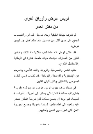 ‫ﻟﻭﻴﺱ ﻋﻭﺽ ﻭﺃﻭﺭﺍﻕ ﺃﺨﺭﻯ‬
                  ‫ﻤﻥ ﺩﻓﺘﺭ ﺍﻟﻌﻤﺭ‬
‫ﻟﻡ ﺘﻌﺭﻑ ﺤﻴﺎﺘﻨﺎ ﺍﻟﺜﻘﺎﻓﻴﺔ ﺭﺠﻼ ﺸـﻐل ﺍﻟﻨـﺎﺱ ﻭﺃﻏﻀـﺏ‬
                   ‫ﹰ‬
‫ﺍﻟﺠﻤﻴﻊ ﻋﻠﻰ ﻤﺩﻯ ﺃﻜﺜﺭ ﻤﻥ ﺨﻤﺴﻴﻥ ﻋﺎ ‪‬ﺎ ﻤﺜﻠﻤﺎ ﻓﻌل »ﺩ. ﻟﻭﻴﺱ‬
                    ‫ﻤ‬
                                              ‫ﻋﻭﺽ«.‬
‫ﻓﻘﺩ ﻋﺎﺵ ﺍﻟﺭﺠل ٥٧ ﻋﺎ ‪‬ﺎ ﻜﺘﺏ ﺨﻼﻟﻬﺎ ٠٥ ﻜﺘﺎ ‪‬ﺎ، ﻭﺨﺎﺽ‬
       ‫ﺒ‬                   ‫ﻤ‬
‫ﺍﻟﻜﺜﻴﺭ ﻤﻥ ﺍﻟﻤﻌﺎﺭﻙ، ﻓﺠﺎﺀﺕ ﺤﻴﺎﺘﻪ ﻤﻠﺤﻤﺔ ﻫﺎﺩﺭﺓ ﻓﻲ ﺍﻟﻭﻁﻨﻴﺔ‬
                                     ‫ﻭﺍﻻﺴﺘﻘﻼل ﺍﻟﻔﻜﺭﻱ.‬
‫ﻜﺘﺏ ﺍﻟﺸﻌﺭ ﻭﺍﻟﻤﺴﺭﺤﻴﺔ ﻭﺍﻟﺭﻭﺍﻴﺔ ﻭﺍﻟﻨﻘﺩ ﺍﻷﺩﺒﻲ، ﻭﺘـﺭﺠﻡ‬
‫ﻋﻥ ﺍﻹﻨﺠﻠﻴﺯﻴﺔ ﻭﺍﻟﻔﺭﻨﺴﻴﺔ ﻭﺍﻟﻴﻭﻨﺎﻨﻴﺔ، ﻜﻤﺎ ﻜﺘـﺏ ﻓـﻲ ﺍﻟﻨﻘـﺩ‬
                  ‫ﺍﻟﻤﺴﺭﺤﻲ ﻭﺍﻟﺘﺸﻜﻴﻠﻲ ﻭﺸﺘﻰ ﺃﻟﻭﺍﻥ ﺍﻟﻔﻨﻭﻥ.‬
‫ﻓﻲ ﺼﺒﺎﻩ ﺴﻭﻑ ﻴﻬﺭﺏ ﻟﻭﻴﺱ ﻋﻭﺽ ﻤﻥ ﻤﻨﺯﻟـﻪ ﺒﻘﺭﻴـﺔ‬
‫»ﺸﺎﺭﻭﻨﺔ« ﻤﺤﺎﻓﻅﺔ ﺍﻟﻤﻨﻴﺎ ﻟﻜﻲ ﻴﺴﺎﻓﺭ ﺇﻟﻰ ﺃﻤﺭﻴﻜـﺎ ﻟﺩﺭﺍﺴـﺔ‬
‫ﺍﻟﺴﻴﻨﻤﺎ، ﻓﻬﻭ ﻴﺭﻴﺩ ﺃﻥ ﻴﺼﺒﺢ ﻤﻤﺜﻼ، ﻟﻜﻥ ﺸﺭﻁﺔ ﺍﻟﻘﻁﺎﺭ ﺘﻘﺒﺽ‬
                      ‫ﹰ‬
‫ﻋﻠﻴﻪ ﻭﺘﻌﻴﺩﻩ ﺇﻟﻰ ﺃﻫﻠﻪ ﻓﻴﻠﻌﻥ ﺍﻟﺴﻴﻨﻤﺎ ﻭﺃﻤﺭﻴﻜﺎ ﻭﺠﻤﻴﻊ ﺃﺠﻬـﺯﺓ‬
                    ‫ﺍﻷﻤﻥ ﺍﻟﺘﻲ ﺘﺤﻭل ﺩﻭﻥ ﺍﻟﻨﺎﺱ ﻭﺃﻤﺎﻨﻴﻬﻡ!‬



                      ‫- ٠٨ -‬
 