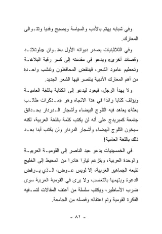 ‫ﻭﻓﻲ ﺸﺒﺎﺒﻪ ﻴﻬﺘﻡ ﺒﺎﻷﺩﺏ ﻭﺍﻟﺴﻴﺎﺴﺔ ﻭﻴﺼﺒﺢ ﻭﻓﺩ ‪‬ﺎ ﻭﺘﺘـﻭﺍﻟﻰ‬
          ‫ﻴ‬
                                                 ‫ﺍﻟﻤﻌﺎﺭﻙ.‬
‫ﻭﻓﻲ ﺍﻟﺜﻼﺜﻴﻨﻴﺎﺕ ﻴﺼﺩﺭ ﺩﻴﻭﺍﻨﻪ ﺍﻷﻭل ﺒﻌﻨـﻭﺍﻥ »ﺒﻠﻭﺘﻼﻨـﺩ‬
‫ﻭﻗﺼﺎﺌﺩ ﺃﺨﺭﻯ« ﻭﻴﺩﻋﻭ ﻓﻲ ﻤﻘﺩﻤﺘﻪ ﺇﻟﻰ ﻜﺴﺭ ﺭﻗﺒﺔ ﺍﻟﺒﻼﻏـﺔ‬
‫ﻭﺘﺤﻁﻴﻡ ﻋﺎﻤﻭﺩ ﺍﻟﺸﻌﺭ، ﻓﻴﻨﺘﻔﺽ ﺍﻟﻤﺤﺎﻓﻅﻭﻥ ﻭﺘﻨﺸﺏ ﻭﺍﺤـﺩﺓ‬
          ‫ﻤﻥ ﺃﻫﻡ ﺍﻟﻤﻌﺎﺭﻙ ﺍﻷﺩﺒﻴﺔ ﻴﻨﺘﺼﺭ ﻓﻴﻬﺎ ﺍﻟﺸﻌﺭ ﺍﻟﺠﺩﻴﺩ.‬
‫ﻭﻻ ﻴﻬﺩﺃ ﺍﻟﺭﺠل، ﻓﻴﻌﻭﺩ ﻟﻴﺩﻋﻭ ﺇﻟﻰ ﺍﻟﻜﺘﺎﺒﺔ ﺒﺎﻟﻠﻐﺔ ﺍﻟﻌﺎﻤﻴـﺔ‬
‫ﻭﻴﺅﻟﻑ ﻜﺘﺎ ‪‬ﺎ ﺭﺍﺌ ‪‬ﺍ ﻓﻲ ﻫﺫﺍ ﺍﻻﺘﺠﺎﻩ ﻭﻫﻭ »ﻤـﺫﻜﺭﺍﺕ ﻁﺎﻟـﺏ‬
                                  ‫ﺩ‬      ‫ﺒ‬
‫ﺒﻌﺜﺔ« ﻴﻌﺎﻫﺩ ﻓﻴﻪ ﺍﻟﺜﻠﻭﺝ ﺍﻟﺒﻴﻀﺎﺀ ﻭﺃﺸﺠﺎﺭ ﺍﻟـﺩﺭﺩﺍﺭ ﺒﺤـﺩﺍﺌﻕ‬
‫ﺠﺎﻤﻌﺔ ﻜﻤﺒﺭﻴﺩﺝ ﻋﻠﻰ ﺃﻨﻪ ﻟﻥ ﻴﻜﺘﺏ ﻜﻠﻤﺔ ﺒﺎﻟﻠﻐﺔ ﺍﻟﻌﺭﺒﻴﺔ، ﻟﻜﻨﻪ‬
‫ﺴﻴﺨﻭﻥ ﺍﻟﺜﻠﻭﺝ ﺍﻟﺒﻴﻀﺎﺀ ﻭﺃﺸﺠﺎﺭ ﺍﻟﺩﺭﺩﺍﺭ ﻭﻟﻥ ﻴﻜﺘﺏ ﺃﺒ ‪‬ﺍ ﺒﻌـﺩ‬
      ‫ﺩ‬
                                        ‫ﺫﻟﻙ ﺒﺎﻟﻠﻐﺔ ﺍﻟﻌﺎﻤﻴﺔ!‬
‫ﻓﻲ ﺍﻟﺨﻤﺴﻴﻨﻴﺎﺕ ﻴﺩﻋﻭ ﻋﺒﺩ ﺍﻟﻨﺎﺼﺭ ﺇﻟﻰ ﺍﻟﻘﻭﻤﻴـﺔ ﺍﻟﻌﺭﺒﻴـﺔ‬
‫ﻭﺍﻟﻭﺤﺩﺓ ﺍﻟﻌﺭﺒﻴﺔ، ﻭﻴﺘﺯﻋﻡ ﺘﻴﺎ ‪‬ﺍ ﻫﺎﺩ ‪‬ﺍ ﻤﻥ ﺍﻟﻤﺤﻴﻁ ﺇﻟﻰ ﺍﻟﺨﻠﻴﺞ‬
                      ‫ﺭ‬      ‫ﺭ‬
‫ﺘﺘﺒﻌﻪ ﺍﻟﺠﻤﺎﻫﻴﺭ ﺍﻟﻌﺭﺒﻴﺔ، ﺇﻻ ﻟﻭﻴﺱ ﻋـﻭﺽ، ﺍﻟـﺫﻱ ﻴـﺭﻓﺽ‬
‫ﺍﻟﺩﻋﻭﺓ ﻭﻴﺘﻬﻤﻬﺎ ﺒﺎﻟﺘﻌﺼﺏ ﻭﻻ ﻴﺭﻯ ﻓﻲ ﺍﻟﻘﻭﻤﻴﺔ ﺍﻟﻌﺭﺒﻴﺔ ﺴﻭﻯ‬
‫ﻀﺭﺏ ﺍﻷﺴﺎﻁﻴﺭ، ﻭﻴﻜﺘﺏ ﺴﻠﺴﻠﺔ ﻤﻥ ﺃﻋﻨﻑ ﺍﻟﻤﻘﺎﻻﺕ ﻟﺘﺴـﻔﻴﻪ‬
             ‫ﺍﻟﻔﻜﺭﺓ ﺍﻟﻘﻭﻤﻴﺔ ﻭﺘﻡ ﺍﻋﺘﻘﺎﻟﻪ ﻭﻓﺼﻠﻪ ﻤﻥ ﺍﻟﺠﺎﻤﻌﺔ.‬

                       ‫- ١٨ -‬
 