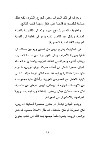 ‫ﻭﻴﻌﺭﻑ ﻓﻲ ﺘﻠﻙ ﺍﻟﺴﻨﻭﺍﺕ ﻤﻌﻨﻰ ﺍﻟﺠﻭﻉ ﻭﺍﻟﺘﺸﺭﺩ، ﻟﻜﻨﻪ ﻴﻅل‬
    ‫ﺼﺎﻤ ‪‬ﺍ ﻜﺎﻟﺼﺨﺭﺓ، ﻗﺎﺒ ‪‬ﺎ ﻋﻠﻰ ﺃﻓﻜﺎﺭﻩ ﻤﻬﻤﺎ ﻜﺎﻨﺕ ﺍﻟﻨﺘﺎﺌﺞ.‬
                                   ‫ﻀ‬               ‫ﺩ‬
‫ﻭﺍﻟﻁﺭﻴﻑ ﺃﻨﻪ ﻟﻡ ﻴﺘﺭﺍﺠﻊ ﻋﻥ ﺩﻋﻭﺘﻪ ﺇﻟﻰ ﺍﻟﻜﺘﺎﺒـﺔ ﺒﺎﻟﻠﻐـﺔ‬
‫ﺍﻟﻌﺎﻤﻴﺔ، ﻭﻴﻘﻭل ﻋﺒﺩ ﺍﻟﻨﺎﺼﺭ ﻨﻔﺴﻪ ﻴﺩﻋﻭ ﻓﻲ ﺨﻁﺒﺔ ﺇﻟﻰ ﺍﻟﻘﻭﻤﻴﺔ‬
                            ‫ﺍﻟﻌﺭﺒﻴﺔ ﺒﺎﻟﻠﻐﺔ ﺍﻟﻌﺎﻤﻴﺔ ﺍﻟﻤﺼﺭﻴﺔ!‬
‫ﻓﻲ ﺍﻟﺴﺘﻴﻨﻴﺎﺕ ﻴﺨﺭﺝ ﻟﻭﻴﺱ ﻤﻥ ﺍﻟﺴﺠﻥ ﻭﻴﻌـﻴﻥ ﻤﺴﺘﺸـﺎ ‪‬ﺍ‬
 ‫ﺭ‬
‫ﺜﻘﺎﻓ ‪‬ﺎ ﺒﺠﺭﻴﺩﺓ ﺍﻷﻫﺭﺍﻡ، ﻭﻋﻠﻰ ﺍﻟﻔﻭﺭ ﻴﺭﺘـﺩﻱ ﻋـﺩﺓ ﺍﻟﺤـﺭﺏ‬
                                              ‫ﻴ‬
‫ﻭﻴﻜﺘﺏ ﺃﻓﻜﺎﺭﻩ ﻭﺒﺤﻭﺜﻪ ﻓﻲ ﺍﻟﺜﻘﺎﻓﺔ ﺍﻟﻌﺭﺒﻴﺔ ﻭﻴﺘﺼﺩﻯ ﻟﻪ ﺍﻟﻌـﺎﻟﻡ‬
‫ﺍﻟﺠﻠﻴل ﻤﺤﻤﻭﺩ ﺸﺎﻜﺭ ﻓﻲ ﺃﻋﻨﻑ ﻤﻌﺭﻜﺔ ﻋﺭﻓﻬﺎ ﻟﻭﻴﺱ، ﺨـﺭﺝ‬
‫ﻤﻨﻬﺎ ﺩﺍﻤ ‪‬ﺎ ﻤﺜﺨ ﹰﺎ ﺒﺎﻟﺠﺭﺍﺡ، ﻓﻘﺩ ﻟﻘﻨﻪ ﺸﺎﻜﺭ ﺩﺭ ‪‬ﺎ ﻤﺅﻟ ‪‬ـﺎ ﻓـﻲ‬
      ‫ﻤ‬      ‫ﺴ‬                            ‫ﻨ‬      ‫ﻴ‬
‫ﻜﻴﻔﻴﺔ ﺍﻟﺘﻌﺎﻤل ﻤﻊ ﺍﻟﻨﺼﻭﺹ ﺍﻟﻌﺭﺒﻴﺔ، ﻭﺃﻁﻠﻕ ﻋﻠﻴﻪ ﻤﺠﻤﻭﻋـﺔ‬
‫ﻤﻥ ﺍﻷﻭﺼﺎﻑ ﺍﻟﺠﺎﺭﺤﺔ، ﻭﻴﺴﺘﻘﻴل ﻟﻭﻴﺱ ﻋﻭﺽ ﻤﻥ ﻤﻨﺼﺒﻪ،‬
‫ﻟﻜﻥ ﻤﺤﻤﺩ ﺤﺴﻨﻴﻥ ﻫﻴﻜل ﻴﺭﻓﺽ ﺍﻻﺴﺘﻘﺎﻟﺔ ﻭﻴﻁﺎﻟﺒﻪ ﺒﻀـﺭﻭﺭﺓ‬
                         ‫ﺍﻟﻤﻭﺍﺠﻬﺔ ﻭﺍﻻﺴﺘﻤﺭﺍﺭ ﻓﻲ ﺍﻟﻤﻌﺭﻜﺔ.‬
‫ﻭﻴﺘﺴﻊ ﺍﻟﻤﻴﺩﺍﻥ ﻓﻴﺩﺨل ﺩ. ﻤﻨﺩﻭﺭ ﻤﻨﺘﺼ ‪‬ﺍ ﻟﺼﺩﻴﻘﻪ ﻟـﻭﻴﺱ،‬
               ‫ﺭ‬
‫ﻟﻜﻥ ﺍﻟﻤﻌﺭﻜﺔ ﻟﻡ ﺘﻜﻥ ﻤﺘﻜﺎﻓﺌﺔ، ﻓﻘﺩ ﻅل ﺍﻷﺴﺘﺎﺫ ﻤﺤﻤﻭﺩ ﺸـﺎﻜﺭ‬
‫ﻴﻭﺍﺼل ﺩﺭﻭﺴﻪ ﺒﻘﺴﻭﺓ ﺒﺎﻟﻐﺔ ﺠﻤﻌﻬﺎ ﺒﻌﺩ ﺫﻟﻙ ﻓﻲ ﻜﺘﺎﺏ ﺒﻌﻨﻭﺍﻥ‬



                       ‫- ٢٨ -‬
 