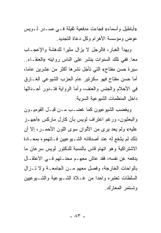 ‫»ﺃﺒﺎﻁﻴل ﻭﺃﺴﻤﺎﺀ« ﻓﺠﺎﺀﺕ ﻤﺩﻓﻌﻴﺔ ﺜﻘﻴﻠﺔ ﻓـﻲ ﺼـﺩﺭ ﻟـﻭﻴﺱ‬
               ‫ﻋﻭﺽ ﻭﻤﺅﺴﺴﺔ ﺍﻷﻫﺭﺍﻡ ﻭﻜل ﺩﻋﺎﺓ ﺍﻟﺘﺠﺩﻴﺩ.‬
‫ﻭﻴﻬﺩﺃ ﺍﻟﻐﺒﺎﺭ، ﻓﺎﻟﺭﺠل ﻻ ﻴﺯﺍل ﻤﺜﻴ ‪‬ﺍ ﻟﻠﺩﻫﺸﺔ ﻭﺍﻹﻋﺠـﺎﺏ‬
                 ‫ﺭ‬
‫ﻤ ‪‬ﺎ. ﻓﻔﻲ ﺘﻠﻙ ﺍﻟﺴﻨﻭﺍﺕ ﻴﻨﺸﺭ ﻋﻠﻰ ﺍﻟﻨﺎﺱ ﺭﻭﺍﻴﺘﻪ »ﺍﻟﻌﻨﻘـﺎﺀ..‬
                                                    ‫ﻌ‬
‫ﺴﻴﺭﺓ ﺤﺴﻥ ﻤﻔﺘﺎﺡ« ﺍﻟﺘﻲ ﺘﺄﺠل ﻨﺸﺭﻫﺎ ﺃﻜﺜﺭ ﻤﻥ ﻋﺸﺭﻴﻥ ﻋﺎ ‪‬ﺎ،‬
  ‫ﻤ‬
‫ﺃﻤﺎ ﺤﺴﻥ ﻤﻔﺘﺎﺡ ﻓﻬﻭ ﺴﻜﺭﺘﻴﺭ ﻋﺎﻡ ﺍﻟﺤﺯﺏ ﺍﻟﺸﻴﻭﻋﻲ ﺍﻟﻐـﺎﺭﻕ‬
‫ﻓﻲ ﺍﻷﺤﻼﻡ ﻭﺍﻟﺠﻨﺱ ﻭﺍﻟﻌﻨﻑ، ﻭﺃﻤﺎ ﺍﻟﺭﻭﺍﻴﺔ ﻓﺘـﺩﻭﺭ ﺃﺤـﺩﺍﺜﻬﺎ‬
                        ‫ﺩﺍﺨل ﺍﻟﻤﻨﻅﻤﺎﺕ ﺍﻟﺸﻴﻭﻋﻴﺔ ﺍﻟﺴﺭﻴﺔ.‬
‫ﻭﻴﻐﻀﺏ ﺍﻟﺸﻴﻭﻋﻴﻭﻥ ﻜﻤﺎ ﻏﻀـﺏ ﻤـﻥ ﻗﺒـل ﺍﻟﻘﻭﻤﻴـﻭﻥ‬
‫ﻭﺍﻟﺒﻌﺜﻴﻭﻥ، ﻭﺭﻏﻡ ﺍﻋﺘﺭﺍﻑ ﻟﻭﻴﺱ ﺒﺄﻥ ﻜﺎﺭل ﻤﺎﺭﻜﺱ »ﺃﺠﻬـﺯ‬
‫ﻋﻠﻴﻪ« ﻭﻟﻡ ﻴﻌﺩ ﻴﺭﻯ ﻤﻥ ﺍﻷﻟﻭﺍﻥ ﺴﻭﻯ ﺍﻟﻠﻭﻥ ﺍﻷﺤﻤـﺭ، ﺇﻻ ﺃﻥ‬
‫ﺫﻟﻙ ﻟﻡ ﻴﺸﻔﻊ ﻟﻪ ﻋﻨﺩ ﺃﺼﺩﻗﺎﺌﻪ ﺍﻟﺸـﻴﻭﻋﻴﻴﻥ ﻓـﺎﺘﻬﻤﻭﻩ ﺒﻤﻌـﺎﺩﺓ‬
‫ﺍﻻﺸﺘﺭﺍﻜﻴﺔ ﻭﻫﻭ ﺍﺘﻬﺎﻡ ﻗﺎﺱ ﺒﺎﻟﻨﺴﺒﺔ ﻟﻠﺩﻜﺘﻭﺭ ﻟﻭﻴﺱ ﺴﺭﻋﺎﻥ ﻤﺎ‬
‫ﻴﺩﻓﻌﻪ ﻋﻥ ﻨﻔﺴﻪ، ﻓﻘﺩ ﻋﺎﺵ ﻤﻌﻬـﻡ ﻤﺤﻨـﺘﻬﻡ ﻓـﻲ ﺍﻻﻋﺘﻘـﺎل‬
‫ﺒﺎﻟﻭﺍﺤﺎﺕ ﺍﻟﺨﺎﺭﺠﺔ، ﻭﻓﺼل ﻤﻌﻬﻡ ﻤـﻥ ﺍﻟﺠﺎﻤﻌـﺔ ﻭﻻ ﺘـﺯﺍل‬
‫ﺍﻟﺴﻠﻁﺎﺕ ﺘﻌﺘﺒﺭﻩ ﻭﺍﺤ ‪‬ﺍ ﻤﻥ ﻏـﻼﺓ ﺍﻟﺸـﻴﻭﻋﻴﺔ ﻭﺍﻟﺸـﻴﻭﻋﻴﻴﻥ‬
                               ‫ﺩ‬
                                       ‫ﻭﺘﺴﺘﻤﺭ ﺍﻟﻤﻌﺎﺭﻙ.‬



                      ‫- ٣٨ -‬
 