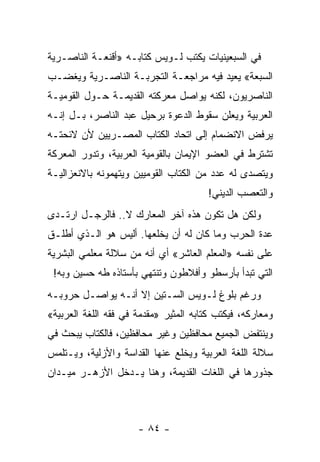 ‫ﻓﻲ ﺍﻟﺴﺒﻌﻴﻨﻴﺎﺕ ﻴﻜﺘﺏ ﻟـﻭﻴﺱ ﻜﺘﺎﺒـﻪ »ﺃﻗﻨﻌـﺔ ﺍﻟﻨﺎﺼـﺭﻴﺔ‬
‫ﺍﻟﺴﺒﻌﺔ« ﻴﻌﻴﺩ ﻓﻴﻪ ﻤﺭﺍﺠﻌـﺔ ﺍﻟﺘﺠﺭﺒـﺔ ﺍﻟﻨﺎﺼـﺭﻴﺔ ﻭﻴﻐﻀـﺏ‬
‫ﺍﻟﻨﺎﺼﺭﻴﻭﻥ، ﻟﻜﻨﻪ ﻴﻭﺍﺼل ﻤﻌﺭﻜﺘﻪ ﺍﻟﻘﺩﻴﻤـﺔ ﺤـﻭل ﺍﻟﻘﻭﻤﻴـﺔ‬
‫ﺍﻟﻌﺭﺒﻴﺔ ﻭﻴﻌﻠﻥ ﺴﻘﻭﻁ ﺍﻟﺩﻋﻭﺓ ﺒﺭﺤﻴل ﻋﺒﺩ ﺍﻟﻨﺎﺼﺭ، ﺒـل ﺇﻨـﻪ‬
‫ﻴﺭﻓﺽ ﺍﻻﻨﻀﻤﺎﻡ ﺇﻟﻰ ﺍﺘﺤﺎﺩ ﺍﻟﻜﺘﺎﺏ ﺍﻟﻤﺼـﺭﻴﻴﻥ ﻷﻥ ﻻﺌﺤﺘـﻪ‬
‫ﺘﺸﺘﺭﻁ ﻓﻲ ﺍﻟﻌﻀﻭ ﺍﻹﻴﻤﺎﻥ ﺒﺎﻟﻘﻭﻤﻴﺔ ﺍﻟﻌﺭﺒﻴﺔ، ﻭﺘﺩﻭﺭ ﺍﻟﻤﻌﺭﻜﺔ‬
‫ﻭﻴﺘﺼﺩﻯ ﻟﻪ ﻋﺩﺩ ﻤﻥ ﺍﻟﻜﺘﺎﺏ ﺍﻟﻘﻭﻤﻴﻴﻥ ﻭﻴﺘﻬﻤﻭﻨﻪ ﺒﺎﻻﻨﻌﺯﺍﻟﻴـﺔ‬
                                ‫ﹼ‬
                                        ‫ﻭﺍﻟﺘﻌﺼﺏ ﺍﻟﺩﻴﻨﻲ!‬
‫ﻭﻟﻜﻥ ﻫل ﺘﻜﻭﻥ ﻫﺫﻩ ﺁﺨﺭ ﺍﻟﻤﻌﺎﺭﻙ ﻻ.. ﻓﺎﻟﺭﺠـل ﺍﺭﺘـﺩﻯ‬
‫ﻋﺩﺓ ﺍﻟﺤﺭﺏ ﻭﻤﺎ ﻜﺎﻥ ﻟﻪ ﺃﻥ ﻴﺨﻠﻌﻬﺎ. ﺃﻟﻴﺱ ﻫﻭ ﺍﻟـﺫﻱ ﺃﻁﻠـﻕ‬
‫ﻋﻠﻰ ﻨﻔﺴﻪ »ﺍﻟﻤﻌﻠﻡ ﺍﻟﻌﺎﺸﺭ« ﺃﻱ ﺃﻨﻪ ﻤﻥ ﺴﻼﻟﺔ ﻤﻌﻠﻤﻲ ﺍﻟﺒﺸﺭﻴﺔ‬
 ‫ﺍﻟﺘﻲ ﺘﺒﺩﺃ ﺒﺄﺭﺴﻁﻭ ﻭﺃﻓﻼﻁﻭﻥ ﻭﺘﻨﺘﻬﻲ ﺒﺄﺴﺘﺎﺫﻩ ﻁﻪ ﺤﺴﻴﻥ ﻭﺒﻪ!‬
‫ﻭﺭﻏﻡ ﺒﻠﻭﻍ ﻟـﻭﻴﺱ ﺍﻟﺴـﺘﻴﻥ ﺇﻻ ﺃﻨـﻪ ﻴﻭﺍﺼـل ﺤﺭﻭﺒـﻪ‬
‫ﻭﻤﻌﺎﺭﻜﻪ، ﻓﻴﻜﺘﺏ ﻜﺘﺎﺒﻪ ﺍﻟﻤﺜﻴﺭ »ﻤﻘﺩﻤﺔ ﻓﻲ ﻓﻘﻪ ﺍﻟﻠﻐﺔ ﺍﻟﻌﺭﺒﻴﺔ«‬
‫ﻭﻴﻨﺘﻔﺽ ﺍﻟﺠﻤﻴﻊ ﻤﺤﺎﻓﻅﻴﻥ ﻭﻏﻴﺭ ﻤﺤﺎﻓﻅﻴﻥ، ﻓﺎﻟﻜﺘﺎﺏ ﻴﺒﺤﺙ ﻓﻲ‬
‫ﺴﻼﻟﺔ ﺍﻟﻠﻐﺔ ﺍﻟﻌﺭﺒﻴﺔ ﻭﻴﺨﻠﻊ ﻋﻨﻬﺎ ﺍﻟﻘﺩﺍﺴﺔ ﻭﺍﻷﺯﻟﻴﺔ، ﻭﻴـﺘﻠﻤﺱ‬
‫ﺠﺫﻭﺭﻫﺎ ﻓﻲ ﺍﻟﻠﻐﺎﺕ ﺍﻟﻘﺩﻴﻤﺔ، ﻭﻫﻨﺎ ﻴـﺩﺨل ﺍﻷﺯﻫـﺭ ﻤﻴـﺩﺍﻥ‬



                      ‫- ٤٨ -‬
 