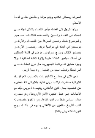 ‫ﺍﻟﻤﻌﺭﻜﺔ ﻭﻴﺼﺎﺩﺭ ﺍﻟﻜﺘﺎﺏ ﻭﻴﺘﻬﻡ ﻤﺅﻟﻔﻪ ﺒـﺎﻟﻁﻌﻥ ﻋﻠـﻰ ﻟﻐـﺔ‬
                                                 ‫ﺍﻹﺴﻼﻡ.‬
‫ﻭﻴﻠﺠﺄ ﺍﻟﺭﺠل ﺇﻟﻰ ﺍﻟﻘﻀﺎﺀ ﻓﻴﺄﻤﺭ ﺍﻟﻘﻀﺎﺀ ﺒﺘﺸﻜﻴل ﻟﺠﻨﺔ ﻤـﻥ‬
‫ﺍﻟﻌﻠﻤﺎﺀ ﻓﻲ ﺍﻟﻠﻐـﺔ ﻭﺍﻟـﺩﻴﻥ ﻭﺍﻟﻔﻠﺴـﻔﺔ، ﻓﺎﻟﻜﺘـﺎﺏ ﺼـﻌﺏ.‬
‫ﻭﺍﻟﻤﻭﻀﻭﻉ ﺸﺎﺌﻙ ﻭﺘﺼﺒﺢ ﺍﻟﻤﻌﺭﻜﺔ ﺒﻴﻥ ﺍﻟﻘﻀـﺎﺀ ﻭﺍﻷﺯﻫـﺭ‬
‫ﻤﺅﺴﺴﺘﻴﻥ ﻓﻲ ﺍﻟﺒﻼﺩ ﻓﻲ ﻤﻭﺍﺠﻬﺔ ﻓﺭﻴﺩﺓ، ﻭﻴﻨﺘﺼـﺭ ﺍﻷﺯﻫـﺭ‬
‫ﻭﻴﺼﺎﺩﺭ ﺍﻟﻜﺘﺎﺏ ﻭﻴﺩﺭﺝ ﺍﺴﻡ ﻟﻭﻴﺱ ﻋﻭﺽ ﻓﻲ ﻗﺎﺌﻤﺔ ﺍﻟﻤﻌﺘﻘﻠﻴﻥ‬
‫ﻓﻲ ﺃﺤﺩﺍﺙ ﺴﺒﺘﻤﺒﺭ ١٨٩١ ﻤﺘﻬﻤﺎ ﺒﺈﺜﺎﺭﺓ ﺍﻟﻔﺘﻨﺔ ﺍﻟﻁﺎﺌﻔﻴﺔ ﻟـﻭﻻ‬
                             ‫‪‬‬
‫ﻭﺠﻭﺩ ﺼﺩﻴﻕ ﻟﻪ ﺒﺭﺌﺎﺴﺔ ﺍﻟﺠﻤﻬﻭﺭﻴﺔ ﺤﺎل ﺩﻭﻥ ﺍﻋﺘﻘﺎﻟـﻪ ﻓـﻲ‬
     ‫ﺁﺨﺭ ﻟﺤﻅﺔ ﻭﺸﻁﺏ ﺍﺴﻤﻪ ﻤﻥ ﺍﻟﻘﺎﺌﻤﺔ.. ﻭﻻ ﻴﻬﺩﺃ ﺍﻟﺭﺠل!‬
‫ﻨﺤﻥ ﺍﻵﻥ ﻓﻲ ﻤﻁﻠـﻊ ﺍﻟﺜﻤﺎﻨﻴﻨﻴـﺎﺕ ﻭﺍﻟﺤـﺭﺏ ﺍﻟﻌﺭﺍﻗﻴـﺔ،‬
‫ﺍﻹﻴﺭﺍﻨﻴﺔ ﻤﺴﺘﻤﺭﺓ، ﻓﻴﻜﺘﺏ ﻟﻭﻴﺱ ﻜﺘﺎﺒﻪ »ﺍﻹﻴﺭﺍﻨﻲ ﺍﻟﻐـﺎﻤﺽ«‬
‫ﻋﻥ ﺸﺨﺼﻴﺔ ﺠﻤﺎل ﺍﻟﺩﻴﻥ ﺍﻷﻓﻐﺎﻨﻲ، ﻭﻴﺘﻬﻤـﻪ ﻟـﻭﻴﺱ ﺒﺄﺒﺸـﻊ‬
‫ﺍﻻﺘﻬﺎﻤﺎﺕ، ﻓﻬﻭ ﻋﻤﻴل ﻷﺠﻬﺯﺓ ﺍﻷﻤﻥ ﺍﻷﻭﺭﻭﺒﻴﺔ، ﻭﻫﻭ ﻤﺠـﺭﺩ‬
‫ﻤﻐﺎﻤﺭ ﺴﻴﺎﺴﻲ ﻴﺘﺨﺫ ﻤﻥ ﺍﻟﺩﻴﻥ ﻗﻨﺎ ‪‬ﺎ. ﻭﻤﺭﺓ ﺃﺨﺭﻯ ﻴﺘﺼﺩﻯ ﻟﻪ‬
                     ‫ﻋ‬
‫ﻜﺘﺎﺏ ﺍﻟﺘﺎﺭﻴﺦ ﻤﺩﺍﻓﻌﻴﻥ ﻋﻥ ﺍﻷﻓﻐﺎﻨﻲ ﻭﺩﻭﺭﻩ ﻓﻲ ﺇﺫﻜـﺎﺀ ﺭﻭﺡ‬
                                 ‫ﺍﻟﺜﻭﺭﺓ، ﻟﻜﻨﻪ ﻴﺒﻘﻰ ﻭﺍﻗ ﹰﺎ!‬
                                   ‫ﻔ‬



                     ‫- ٥٨ -‬
 