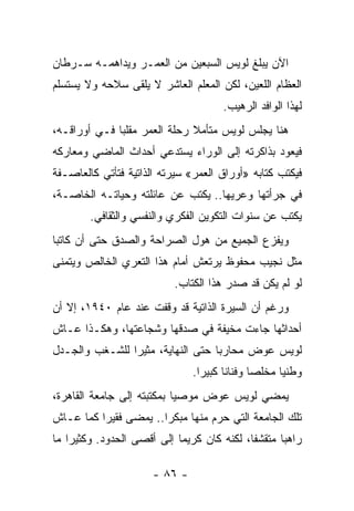 ‫ﺍﻵﻥ ﻴﺒﻠﻎ ﻟﻭﻴﺱ ﺍﻟﺴﺒﻌﻴﻥ ﻤﻥ ﺍﻟﻌﻤـﺭ ﻭﻴﺩﺍﻫﻤـﻪ ﺴـﺭﻁﺎﻥ‬
‫ﺍﻟﻌﻅﺎﻡ ﺍﻟﻠﻌﻴﻥ، ﻟﻜﻥ ﺍﻟﻤﻌﻠﻡ ﺍﻟﻌﺎﺸﺭ ﻻ ﻴﻠﻘﻰ ﺴﻼﺤﻪ ﻭﻻ ﻴﺴﺘﺴﻠﻡ‬
                                         ‫ﻟﻬﺫﺍ ﺍﻟﻭﺍﻓﺩ ﺍﻟﺭﻫﻴﺏ.‬
‫ﻫﻨﺎ ﻴﺠﻠﺱ ﻟﻭﻴﺱ ﻤﺘﺄﻤﻼ ﺭﺤﻠﺔ ﺍﻟﻌﻤﺭ ﻤﻘﻠ ‪‬ﺎ ﻓـﻲ ﺃﻭﺭﺍﻗـﻪ،‬
              ‫ﺒ‬                ‫ﹰ‬
‫ﻓﻴﻌﻭﺩ ﺒﺫﺍﻜﺭﺘﻪ ﺇﻟﻰ ﺍﻟﻭﺭﺍﺀ ﻴﺴﺘﺩﻋﻲ ﺃﺤﺩﺍﺙ ﺍﻟﻤﺎﻀﻲ ﻭﻤﻌﺎﺭﻜﻪ‬
‫ﻓﻴﻜﺘﺏ ﻜﺘﺎﺒﻪ »ﺃﻭﺭﺍﻕ ﺍﻟﻌﻤﺭ« ﺴﻴﺭﺘﻪ ﺍﻟﺫﺍﺘﻴﺔ ﻓﺘﺄﺘﻲ ﻜﺎﻟﻌﺎﺼـﻔﺔ‬
‫ﻓﻲ ﺠﺭﺃﺘﻬﺎ ﻭﻋﺭﻴﻬﺎ.. ﻴﻜﺘﺏ ﻋﻥ ﻋﺎﺌﻠﺘﻪ ﻭﺤﻴﺎﺘـﻪ ﺍﻟﺨﺎﺼـﺔ،‬
        ‫ﻴﻜﺘﺏ ﻋﻥ ﺴﻨﻭﺍﺕ ﺍﻟﺘﻜﻭﻴﻥ ﺍﻟﻔﻜﺭﻱ ﻭﺍﻟﻨﻔﺴﻲ ﻭﺍﻟﺜﻘﺎﻓﻲ.‬
‫ﻭﻴﻔﺯﻉ ﺍﻟﺠﻤﻴﻊ ﻤﻥ ﻫﻭل ﺍﻟﺼﺭﺍﺤﺔ ﻭﺍﻟﺼﺩﻕ ﺤﺘﻰ ﺃﻥ ﻜﺎﺘ ‪‬ﺎ‬
 ‫ﺒ‬
‫ﻤﺜل ﻨﺠﻴﺏ ﻤﺤﻔﻭﻅ ﻴﺭﺘﻌﺵ ﺃﻤﺎﻡ ﻫﺫﺍ ﺍﻟﺘﻌﺭﻱ ﺍﻟﺨﺎﻟﺹ ﻭﻴﺘﻤﻨﻰ‬
                            ‫ﻟﻭ ﻟﻡ ﻴﻜﻥ ﻗﺩ ﺼﺩﺭ ﻫﺫﺍ ﺍﻟﻜﺘﺎﺏ.‬
‫ﻭﺭﻏﻡ ﺃﻥ ﺍﻟﺴﻴﺭﺓ ﺍﻟﺫﺍﺘﻴﺔ ﻗﺩ ﻭﻗﻔﺕ ﻋﻨﺩ ﻋﺎﻡ ٠٤٩١، ﺇﻻ ﺃﻥ‬
‫ﺃﺤﺩﺍﺜﻬﺎ ﺠﺎﺀﺕ ﻤﺨﻴﻔﺔ ﻓﻲ ﺼﺩﻗﻬﺎ ﻭﺸﺠﺎﻋﺘﻬﺎ، ﻭﻫﻜـﺫﺍ ﻋـﺎﺵ‬
‫ﻟﻭﻴﺱ ﻋﻭﺽ ﻤﺤﺎﺭ ‪‬ﺎ ﺤﺘﻰ ﺍﻟﻨﻬﺎﻴﺔ، ﻤﺜﻴ ‪‬ﺍ ﻟﻠﺸـﻐﺏ ﻭﺍﻟﺠـﺩل‬
                ‫ﺭ‬                   ‫ﺒ‬
                                 ‫ﻭﻁﻨ ‪‬ﺎ ﻤﺨﻠ ‪‬ﺎ ﻭﻓﻨﺎ ﹰﺎ ﻜﺒﻴ ‪‬ﺍ.‬
                                   ‫ﻨ ﺭ‬            ‫ﺼ‬      ‫ﻴ‬
‫ﻴﻤﻀﻲ ﻟﻭﻴﺱ ﻋﻭﺽ ﻤﻭﺼ ‪‬ﺎ ﺒﻤﻜﺘﺒﺘﻪ ﺇﻟﻰ ﺠﺎﻤﻌﺔ ﺍﻟﻘﺎﻫﺭﺓ،‬
                            ‫ﻴ‬
‫ﺘﻠﻙ ﺍﻟﺠﺎﻤﻌﺔ ﺍﻟﺘﻲ ﺤﺭﻡ ﻤﻨﻬﺎ ﻤﺒﻜ ‪‬ﺍ.. ﻴﻤﻀﻰ ﻓﻘﻴﺭﺍ ﻜﻤﺎ ﻋـﺎﺵ‬
          ‫‪‬‬            ‫ﺭ‬
‫ﺭﺍﻫ ‪‬ﺎ ﻤﺘﻘﺸ ﹰﺎ، ﻟﻜﻨﻪ ﻜﺎﻥ ﻜﺭﻴ ‪‬ﺎ ﺇﻟﻰ ﺃﻗﺼﻰ ﺍﻟﺤﺩﻭﺩ. ﻭﻜﺜﻴ ‪‬ﺍ ﻤﺎ‬
    ‫ﺭ‬                        ‫ﻤ‬                ‫ﻔ‬       ‫ﺒ‬

                       ‫- ٦٨ -‬
 