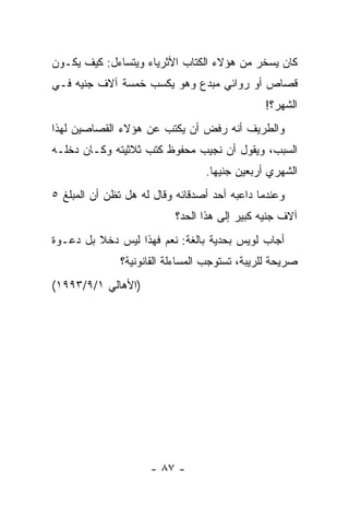 ‫ﻜﺎﻥ ﻴﺴﺨﺭ ﻤﻥ ﻫﺅﻻﺀ ﺍﻟﻜﺘﺎﺏ ﺍﻷﺜﺭﻴﺎﺀ ﻭﻴﺘﺴﺎﺀل: ﻜﻴﻑ ﻴﻜـﻭﻥ‬
                             ‫ﹸﹼ‬
‫ﻗﺼﺎﺹ ﺃﻭ ﺭﻭﺍﺌﻲ ﻤﺒﺩﻉ ﻭﻫﻭ ﻴﻜﺴﺏ ﺨﻤﺴﺔ ﺁﻻﻑ ﺠﻨﻴﻪ ﻓـﻲ‬
                                               ‫ﺍﻟﺸﻬﺭ؟!‬
‫ﻭﺍﻟﻁﺭﻴﻑ ﺃﻨﻪ ﺭﻓﺽ ﺃﻥ ﻴﻜﺘﺏ ﻋﻥ ﻫﺅﻻﺀ ﺍﻟﻘﺼﺎﺼﻴﻥ ﻟﻬﺫﺍ‬
‫ﺍﻟﺴﺒﺏ، ﻭﻴﻘﻭل ﺃﻥ ﻨﺠﻴﺏ ﻤﺤﻔﻭﻅ ﻜﺘﺏ ﺜﻼﺜﻴﺘﻪ ﻭﻜـﺎﻥ ﺩﺨﻠـﻪ‬
                                  ‫ﺍﻟﺸﻬﺭﻱ ﺃﺭﺒﻌﻴﻥ ﺠﻨﻴ ‪‬ﺎ.‬
                                    ‫ﻬ‬
‫ﻭﻋﻨﺩﻤﺎ ﺩﺍﻋﺒﻪ ﺃﺤﺩ ﺃﺼﺩﻗﺎﺌﻪ ﻭﻗﺎل ﻟﻪ ﻫل ﺘﻅﻥ ﺃﻥ ﺍﻟﻤﺒﻠﻎ ٥‬
                           ‫ﺁﻻﻑ ﺠﻨﻴﻪ ﻜﺒﻴﺭ ﺇﻟﻰ ﻫﺫﺍ ﺍﻟﺤﺩ؟‬
‫ﺃﺠﺎﺏ ﻟﻭﻴﺱ ﺒﺤﺩﻴﺔ ﺒﺎﻟﻐﺔ: ﻨﻌﻡ ﻓﻬﺫﺍ ﻟﻴﺱ ﺩﺨﻼ ﺒل ﺩﻋـﻭﺓ‬
         ‫ﹰ‬
               ‫ﺼﺭﻴﺤﺔ ﻟﻠﺭﻴﺒﺔ، ﺘﺴﺘﻭﺠﺏ ﺍﻟﻤﺴﺎﺀﻟﺔ ﺍﻟﻘﺎﻨﻭﻨﻴﺔ؟‬
‫)ﺍﻷﻫﺎﻟﻲ ١/٩/٣٩٩١(‬




                     ‫- ٧٨ -‬
 