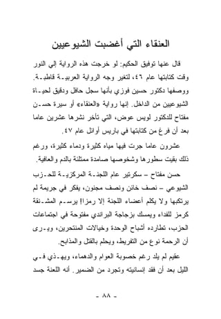 ‫ﺍﻟﻌﻨﻘﺎﺀ ﺍﻟﺘﻲ ﺃﻏﻀﺒﺕ ﺍﻟﺸﻴﻭﻋﻴﻴﻥ‬
‫ﻗﺎل ﻋﻨﻬﺎ ﺘﻭﻓﻴﻕ ﺍﻟﺤﻜﻴﻡ: ﻟﻭ ﺨﺭﺠﺕ ﻫﺫﻩ ﺍﻟﺭﻭﺍﻴﺔ ﺇﻟﻲ ﺍﻟﻨﻭﺭ‬
‫ﻭﻗﺕ ﻜﺘﺎﺒﺘﻬﺎ ﻋﺎﻡ ٦٤، ﻟﺘﻐﻴﺭ ﻭﺠﻪ ﺍﻟﺭﻭﺍﻴﺔ ﺍﻟﻌﺭﺒﻴـﺔ ﻗﺎﻁﺒـﺔ.‬
‫ﻭﻭﺼﻔﻬﺎ ﺩﻜﺘﻭﺭ ﺤﺴﻴﻥ ﻓﻭﺯﻱ ﺒﺄﻨﻬﺎ ﺴﺠل ﺤﺎﻓل ﻭﺩﻗﻴﻕ ﻟﺤﻴـﺎﺓ‬
‫ﺍﻟﺸﻴﻭﻋﻴﻴﻥ ﻤﻥ ﺍﻟﺩﺍﺨل. ﺇﻨﻬﺎ ﺭﻭﺍﻴﺔ »ﺍﻟﻌﻨﻘﺎﺀ« ﺃﻭ ﺴﻴﺭﺓ ﺤﺴـﻥ‬
‫ﻤﻔﺘﺎﺡ ﻟﻠﺩﻜﺘﻭﺭ ﻟﻭﻴﺱ ﻋﻭﺽ، ﺍﻟﺘﻲ ﺘﺄﺨﺭ ﻨﺸﺭﻫﺎ ﻋﺸﺭﻴﻥ ﻋﺎ ‪‬ﺎ‬
 ‫ﻤ‬
          ‫ﺒﻌﺩ ﺃﻥ ﻓﺭﻍ ﻤﻥ ﻜﺘﺎﺒﺘﻬﺎ ﻓﻲ ﺒﺎﺭﻴﺱ ﺃﻭﺍﺌل ﻋﺎﻡ ٧٤.‬
‫ﻋﺸﺭﻭﻥ ﻋﺎ ‪‬ﺎ ﺠﺭﺕ ﻓﻴﻬﺎ ﻤﻴﺎﻩ ﻜﺜﻴﺭﺓ ﻭﺩﻤﺎﺀ ﻜﺜﻴﺭﺓ، ﻭﺭﻏﻡ‬
                                       ‫ﻤ‬
 ‫ﺫﻟﻙ ﺒﻘﻴﺕ ﺴﻁﻭﺭﻫﺎ ﻭﺸﺨﻭﺼﻬﺎ ﺼﺎﻤﺩﺓ ﻤﻤﺘﻠﺌﺔ ﺒﺎﻟﺩﻡ ﻭﺍﻟﻌﺎﻓﻴﺔ.‬
‫ﺤﺴﻥ ﻤﻔﺘﺎﺡ – ﺴﻜﺭﺘﻴﺭ ﻋﺎﻡ ﺍﻟﻠﺠﻨـﺔ ﺍﻟﻤﺭﻜﺯﻴـﺔ ﻟﻠﺤـﺯﺏ‬
‫ﺍﻟﺸﻴﻭﻋﻲ – ﻨﺼﻑ ﺨﺎﺌﻥ ﻭﻨﺼﻑ ﻤﺠﻨﻭﻥ، ﻴﻔﻜﺭ ﻓﻲ ﺠﺭﻴﻤﺔ ﻟﻡ‬
‫ﻴﺭﺘﻜﺒﻬﺎ ﻭﻻ ﻴﻜﻠﻡ ﺃﻋﻀﺎﺀ ﺍﻟﻠﺠﻨﺔ ﺇﻻ ﺭﻤﺯﺍ! ﻴﺭﺴـﻡ ﺍﻟﻤﺸـﻨﻘﺔ‬
                 ‫‪‬‬
‫ﻜﺭﻤﺯ ﻟﻠﻔﺩﺍﺀ ﻭﻴﻤﺴﻙ ﺒﺯﺠﺎﺠﺔ ﺍﻟﺒﺭﺍﻨﺩﻱ ﻤﻔﺘﻭﺤﺔ ﻓﻲ ﺍﺠﺘﻤﺎﻋﺎﺕ‬
‫ﺍﻟﺤﺯﺏ، ﺘﻁﺎﺭﺩﻩ ﺃﺸﺒﺎﺡ ﺍﻟﻭﺤﺩﺓ ﻭﺨﻴﺎﻻﺕ ﺍﻟﻤﻨﺘﺤﺭﻴﻥ، ﻭﻴـﺭﻯ‬
         ‫ﺃﻥ ﺍﻟﺭﺤﻤﺔ ﻨﻭﻉ ﻤﻥ ﺍﻟﺘﻔﺭﻴﻁ، ﻭﻴﺤﻠﻡ ﺒﺎﻟﻘﺘل ﻭﺍﻟﻤﺫﺍﺒﺢ.‬
‫ﻋﻘﻴﻡ ﻟﻡ ﻴﻠﺩ ﺭﻏﻡ ﺨﺼﻭﺒﺔ ﺍﻟﻌﻭﺍﻡ ﻭﺍﻟﺩﻫﻤﺎﺀ، ﻭﻴﻬـﺫﻱ ﻓـﻲ‬
                                             ‫‪‬‬
‫ﺍﻟﻠﻴل ﺒﻌﺩ ﺃﻥ ﻓﻘﺩ ﺇﻨﺴﺎﻨﻴﺘﻪ ﻭﺘﺠﺭﺩ ﻤﻥ ﺍﻟﻀﻤﻴﺭ. ﺃﻨﻪ ﺍﻟﻠﻌﻨﺔ ﺠﺴﺩ‬


                      ‫- ٨٨ -‬
 