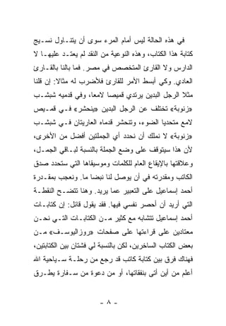 ‫ﻓﻲ ﻫﺫﻩ ﺍﻟﺤﺎﻟﺔ ﻟﻴﺱ ﺃﻤﺎﻡ ﺍﻟﻤﺭﺀ ﺴﻭﻯ ﺃﻥ ﻴﺘﻨـﺎﻭل ﻨﺴـﻴﺞ‬
‫ﻜﺘﺎﺒﺔ ﻫﺫﺍ ﺍﻟﻜﺘﺎﺏ، ﻭﻫﺫﻩ ﺍﻟﻨﻭﻋﻴﺔ ﻤﻥ ﺍﻟﻨﻘﺩ ﻟﻡ ﻴﻌﺘـﺩ ﻋﻠﻴﻬـﺎ ﻻ‬
‫ﺍﻟﺩﺍﺭﺱ ﻭﻻ ﺍﻟﻘﺎﺭﺉ ﺍﻟﻤﺘﺨﺼﺹ ﻓﻲ ﻤﺼﺭ. ﻓﻤﺎ ﺒﺎﻟﻨﺎ ﺒﺎﻟﻘـﺎﺭﺉ‬
‫ﺍﻟﻌﺎﺩﻱ. ﻭﻜﻲ ﺃﺒﺴﻁ ﺍﻷﻤﺭ ﻟﻠﻘﺎﺭﺉ ﻓﻸﻀﺭﺏ ﻟﻪ ﻤﺜﺎﻻ: ﺇﻥ ﻗﻠﻨﺎ‬
         ‫ﹰ‬
‫ﻤﺜﻼ ﺍﻟﺭﺠل ﺍﻟﺒﺩﻴﻥ ﻴﺭﺘﺩﻱ ﻗﻤﻴ ‪‬ﺎ ﻻﻤ ‪‬ﺎ، ﻭﻓﻲ ﻗﺩﻤﻴﻪ ﺸﺒﺸـﺏ‬
                  ‫ﻌ‬     ‫ﺼ‬                        ‫ﹰ‬
‫»ﺯﻨﻭﺒﺔ« ﺘﺨﺘﻠﻑ ﻋﻥ ﺍﻟﺭﺠل ﺍﻟﺒﺩﻴﻥ »ﻴﻨﺤﺸﺭ« ﻓـﻲ ﻗﻤـﻴﺹ‬
‫ﻻﻤﻊ ﻤﺘﺤﺩ ‪‬ﺎ ﺍﻟﻀﻭﺀ، ﻭﺘﻨﺤﺸﺭ ﻗﺩﻤﺎﻩ ﺍﻟﻌﺎﺭﻴﺘﺎﻥ ﻓـﻲ ﺸﺒﺸـﺏ‬
                                         ‫ﻴ‬
‫»ﺯﻨﻭﺒﺔ« ﻻ ﻨﻤﻠﻙ ﺃﻥ ﻨﺤﺩﺩ ﺃﻱ ﺍﻟﺠﻤﻠﺘﻴﻥ ﺃﻓﻀل ﻤﻥ ﺍﻷﺨﺭﻯ،‬
‫ﻷﻥ ﻫﺫﺍ ﺴﻴﺘﻭﻗﻑ ﻋﻠﻰ ﻭﻀﻊ ﺍﻟﺠﻤﻠﺔ ﺒﺎﻟﻨﺴﺒﺔ ﻟﺒـﺎﻗﻲ ﺍﻟﺠﻤـل،‬
‫ﻭﻋﻼﻗﺘﻬﺎ ﺒﺎﻹﻴﻘﺎﻉ ﺍﻟﻌﺎﻡ ﻟﻠﻜﻠﻤﺎﺕ ﻭﻤﻭﺴﻴﻘﺎﻫﺎ ﺍﻟﺘﻲ ﺴﺘﺤﺩﺩ ﺼﺩﻕ‬
‫ﺍﻟﻜﺎﺘﺏ ﻭﻤﻘﺩﺭﺘﻪ ﻓﻲ ﺃﻥ ﻴﻭﺼل ﻟﻨﺎ ﻨﺒﻀﺎ ﻤﺎ. ﻭﻨﻌﺠﺏ ﺒﻤﻘـﺩﺭﺓ‬
                   ‫‪‬‬
‫ﺃﺤﻤﺩ ﺇﺴﻤﺎﻋﻴل ﻋﻠﻰ ﺍﻟﺘﻌﺒﻴﺭ ﻋﻤﺎ ﻴﺭﻴﺩ. ﻭﻫﻨﺎ ﺘﺘﻀـﺢ ﺍﻟﻨﻘﻁـﺔ‬
‫ﺍﻟﺘﻲ ﺃﺭﻴﺩ ﺃﻥ ﺃﺤﺼﺭ ﻨﻔﺴﻲ ﻓﻴﻬﺎ. ﻓﻘﺩ ﻴﻘﻭل ﻗﺎﺌل: ﺇﻥ ﻜﺘﺎﺒـﺎﺕ‬
‫ﺃﺤﻤﺩ ﺇﺴﻤﺎﻋﻴل ﺘﺘﺸﺎﺒﻪ ﻤﻊ ﻜﺜﻴﺭ ﻤـﻥ ﺍﻟﻜﺘﺎﺒـﺎﺕ ﺍﻟﺘـﻲ ﻨﺤـﻥ‬
‫ﻤﻌﺘﺎﺩﻴﻥ ﻋﻠﻰ ﻗﺭﺍﺀﺘﻬﺎ ﻋﻠﻰ ﺼﻔﺤﺎﺕ »ﺭﻭﺯﺍﻟﻴﻭﺴـﻑ« ﻤـﻥ‬
‫ﺒﻌﺽ ﺍﻟﻜﺘﺎﺏ ﺍﻟﺴﺎﺨﺭﻴﻥ، ﻟﻜﻥ ﺒﺎﻟﻨﺴﺒﺔ ﻟﻲ ﻓﺸﺘﺎﻥ ﺒﻴﻥ ﺍﻟﻜﺘﺎﺒﺘﻴﻥ،‬
‫ﻓﻬﻨﺎﻙ ﻓﺭﻕ ﺒﻴﻥ ﻜﺘﺎﺒﺔ ﻜﺎﺘﺏ ﻗﺩ ﺭﺠﻊ ﻤﻥ ﺭﺤﻠـﺔ ﺴـﻴﺎﺤﻴﺔ ﺍﷲ‬
‫ﺃﻋﻠﻡ ﻤﻥ ﺃﻴﻥ ﺃﺘﻰ ﺒﻨﻔﻘﺎﺘﻬﺎ، ﺃﻭ ﻤﻥ ﺩﻋﻭﺓ ﻤﻥ ﺴـﻔﺎﺭﺓ ﻴﻁـﺭﻕ‬


                       ‫-٨-‬
 