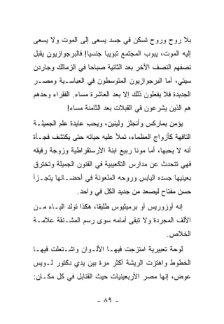 ‫ﺒﻼ ﺭﻭﺡ ﻭﺭﻭﺡ ﺘﺴﻜﻥ ﻓﻲ ﺠﺴﺩ ﻴﺴﻌﻰ ﺇﻟﻰ ﺍﻟﻤﻭﺕ ﻭﻻ ﻴﺴﻌﻰ‬
‫ﺇﻟﻴﻪ ﺍﻟﻤﻭﺕ، ﻴﺒﻭﺏ ﺍﻟﻤﺠﺘﻤﻊ ﺘﺒﻭﻴ ‪‬ﺎ ﺠﻨﺴ ‪‬ﺎ! ﻓﺎﻟﺒﺭﺠﻭﺍﺯﻴﻭﻥ ﻴﻘﺒل‬
 ‫‪‬‬                 ‫ﻴ‬      ‫ﺒ‬
‫ﻨﺼﻔﻬﻡ ﺍﻟﻨﺼﻑ ﺍﻵﺨﺭ ﺒﻌﺩ ﺍﻟﺜﺎﻨﻴﺔ ﺼﺒﺎ ‪‬ﺎ ﻓﻲ ﺍﻟﺯﻤﺎﻟﻙ ﻭﺠﺎﺭﺩﻥ‬
                   ‫ﺤ‬
‫ﺴﻴﺘﻲ، ﺃﻤﺎ ﺍﻟﺒﺭﺠﻭﺍﺯﻴﻭﻥ ﺍﻟﻤﺘﻭﺴﻁﻭﻥ ﻓﻲ ﺍﻟﻌﺒﺎﺴـﻴﺔ ﻭﻤﺼـﺭ‬
‫ﺍﻟﺠﺩﻴﺩﺓ ﻓﻼ ﻴﻔﻌﻠﻭﻥ ﺫﻟﻙ ﺇﻻ ﺒﻌﺩ ﺍﻟﻌﺎﺸﺭﺓ ﻤﺴﺎﺀ. ﺍﻟﻔﻘﺭﺍﺀ ﻭﺤﺩﻫﻡ‬
            ‫ﻫﻡ ﺍﻟﺫﻴﻥ ﻴﺸﺭﻋﻭﻥ ﻓﻲ ﺍﻟﻘﺒﻼﺕ ﺒﻌﺩ ﺍﻟﺜﺎﻤﻨﺔ ﻤﺴﺎﺀ!‬
‫ﻴﺅﻤﻥ ﺒﻤﺎﺭﻜﺱ ﻭﺃﻨﺠﻠﺯ ﻭﻟﻴﻨﻴﻥ، ﻭﻴﺤﺏ ﻋﺎﻴﺩﺓ ﻋﻠﻡ ﺍﻟﺠﻤﻴﻠـﺔ‬
‫ﺍﻟﺘﺎﻓﻬﺔ ﻜﺄﺯﻭﺍﺝ ﺍﻟﻌﻅﻤﺎﺀ، ﺘﻤﻸ ﻋﻠﻴﻪ ﺤﻴﺎﺘﻪ ﺤﺘﻰ ﻴﻜﺘﺸﻑ ﻓﺠـﺄﺓ‬
‫ﺃﻨﻪ ﻻ ﻴﺤﺒﻬﺎ، ﺃﻤﺎ ﻤﻭﻨﺎ ﺭﺒﻴﻊ ﺍﺒﻨﺔ ﺍﻷﺭﺴﺘﻘﺭﺍﻁﻴﺔ ﻭﺯﻭﺠﺔ ﺭﻓﻴﻘﻪ‬
‫ﻓﻬﻲ ﺘﺘﺤﺩﺙ ﻋﻥ ﻤﺩﺍﺭﺱ ﺍﻟﺘﻜﻌﻴﺒﻴﺔ ﻓﻲ ﺍﻟﻔﻨﻭﻥ ﺍﻟﺠﻤﻴﻠﺔ ﻭﺘﺨﺘﺭﻕ‬
‫ﺒﻌﻴﻨﻴﻬﺎ ﺠﺴﺩﻩ ﺍﻟﻴﺎﺒﺱ ﻭﺭﻭﺤﻪ ﺍﻟﻤﻠﻌﻭﻨﺔ ﻓﻲ ﺃﺤﻀـﺎﻨﻬﺎ ﻴﺘﺠـﺯﺃ‬
                ‫ﺤﺴﻥ ﻤﻔﺘﺎﺡ ﻟﻴﺼﻌﺩ ﻤﻥ ﺠﺩﻴﺩ ﺍﻟﻜل ﻓﻲ ﻭﺍﺤﺩ.‬
‫ﺇﻨﻪ ﺃﻭﺯﻭﺭﻴﺱ ﺃﻭ ﺒﺭﻤﻴﺜﻴﻭﺱ ﻁﻠﻴ ﹰﺎ، ﻫﻜﺫﺍ ﺘﻭﻟﺩ ﺍﻟﻴـﺎﺀ ﻤـﻥ‬
              ‫ﹸ‬        ‫ﻘ‬
‫ﺍﻷﻟﻑ ﺍﻟﻤﺠﺭﺩﺓ ﻭﻻ ﺘﺒﻘﻰ ﺃﻤﺎﻤﻪ ﺴﻭﻯ ﺭﺴﻡ ﺍﻟﻤﺸـﻨﻘﺔ ﻋﻼﻤـﺔ‬
                                                 ‫ﺍﻟﺨﻼﺹ.‬
‫ﻟﻭﺤﺔ ﺘﻌﺒﻴﺭﻴﺔ ﺍﻤﺘﺯﺠﺕ ﻓﻴﻬـﺎ ﺍﻷﻟـﻭﺍﻥ ﻭﺍﺸـﺘﻌﻠﺕ ﻓﻴﻬـﺎ‬
‫ﺍﻟﺨﻁﻭﻁ ﻭﺍﻫﺘﺯﺕ ﺍﻟﺭﻴﺸﺔ ﺃﻜﺜﺭ ﻤﺭﺓ ﺒﻴﻥ ﻴﺩﻱ ﺩﻜﺘﻭﺭ ﻟـﻭﻴﺱ‬
‫ﻋﻭﺽ، ﺇﻨﻬﺎ ﻤﺼﺭ ﺍﻷﺭﺒﻌﻴﻨﻴﺎﺕ ﺤﻴﺙ ﺍﻟﻘﻨﺎﺒل ﻓﻲ ﻜل ﻤﻜـﺎﻥ:‬

                       ‫- ٩٨ -‬
 