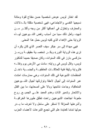 ‫ﻟﻘﺩ ﺍﺨﺘﺎﺭ ﻟﻭﻴﺱ ﻋﻭﺽ ﺸﺨﺼﻴﺔ ﺤﺴﻥ ﻤﻔﺘﺎﺡ ﻟﻘﻭﺓ ﻭﻤﺘﺎﻨﺔ‬
‫ﻨﺴﻴﺠﻬﺎ ﺍﻟﻨﻔﺴﻲ ﻭﺍﻻﺠﺘﻤﺎﻋﻲ، ﻓﻬﻲ ﺸﺨﺼﻴﺔ ﻤﺜﻘﻠﺔ ﺒﺎﻟـﺩﻻﻻﺕ‬
‫ﻭﺍﻟﻤﻌﺎﺭﻑ ﻭﺘﺨﺘﺯل ﻓﻲ ﺃﻋﻤﺎﻗﻬﺎ ﺃﻜﺜﺭ ﻤﻥ ﻭﺠﻪ ﻭﺃﻜﺜـﺭ ﻤـﻥ‬
‫ﺸﻬﻴﺩ، ﻭﻟﻌل ﺫﻟﻙ ﺴﺒ ‪‬ﺎ ﻤﻥ ﺃﺴﺒﺎﺏ ﺭﻓﺽ ﺍﻟﺸـﻴﻭﻋﻴﻴﻥ ﻟﻬـﺫﻩ‬
                               ‫ﺒ‬
     ‫ﺍﻟﺭﻭﺍﻴﺔ ﺤﺘﻰ ﺍﻹﻫﺩﺍﺀ ﺍﻟﺫﻱ ﻜﺘﺒﻪ ﻟﻭﻴﺱ ﺤﻤل ﻫﺫﺍ ﺍﻟﻤﻌﻨﻰ.‬
‫ﻓﻬﻲ ﻤ ‪‬ﺩﺍﺓ ﺇﻟﻰ ﺴﺭ »ﺒﻜﺭ ﺴﻴﻑ ﺍﻟﻨﺼﺭ ﺍﻟﺫﻱ ﻜﺎﻥ ﻴﻜﺭﻩ ﺃﻥ‬
                                          ‫ﻬ‬
‫ﺘﺭﻯ ﻫﺫﻩ ﺍﻟﺭﻭﺍﻴﺔ ﺍﻟﻨﻭﺭ« ﻭﺒﻜـﺭ ﺸﺨﺼـﻴﺔ ﺤﻘﻴﻘﻴـﺔ ﻭﺭﻤـﺯ‬
‫ﻤﺎﺭﻜﺴﻲ ﺒﺎﺭﺯ ﻓﻲ ﺘﻠﻙ ﺍﻟﺴﻨﻭﺍﺕ، ﻭﻜﺎﻥ ﺼﺩﻴ ﹰﺎ ﺤﻤﻴ ‪‬ﺎ ﻟﻠﺩﻜﺘﻭﺭ‬
         ‫ﻤ‬      ‫ﻘ‬
‫ﻟﻭﻴﺱ، ﻭﻗﺎل ﻟﻭﻴﺱ ﻓﻲ ﺭﻭﺍﻴﺘﻪ: ﻤﺎﺩﺕ ﺒﻲ ﺍﻷﺭﺽ ﻴﻭﻡ ﻭﻓﺎﺘـﻪ‬
‫ﻓﺎﻟﺭﻭﺍﻴﺔ ﻭﺜﻴﻘﺔ ﻓﻨﻴﺔ ﻟﻠﻌﻼﻗـﺎﺕ ﺍﻟﻌﺎﻁﻔﻴـﺔ ﻭﺍﻟﺠﻨﺴـﻴﺔ ﺩﺍﺨـل‬
‫ﺍﻟﻤﻨﻅﻤﺎﺕ ﺍﻟﺸﻴﻭﻋﻴﺔ ﻓﻲ ﺘﻠﻙ ﺍﻟﺴﻨﻭﺍﺕ، ﻭﻫﻲ ﻤﻤﺎﺭﺴﺎﺕ ﺍﻤﺘﺩﺕ‬
‫ﻋﺒﺭ ﺍﻟﺴﻨﻭﺍﺕ ﺇﻟﻰ ﺃﺠﻴﺎل ﻻﺤﻘﺔ ﻭﺘﻭﺍﺭﺜﺘﻬﺎ ﺃﺠﻴﺎل ﺍﻟﺸـﻴﻭﻋﻴﻴﻥ‬
‫ﺍﻟﻤﺘﻌﺎﻗﺒﺔ، ﻭﺠﺎﺀﺕ ﻨﺘﺎﺌﺠﻬﺎ ﻭﺒﺎﻻ ﻋﻠﻰ ﺃﺼﺤﺎﺒﻬﺎ، ﻤﺎ ﺒﻴﻥ ﺍﻟﻘﺘل‬
                          ‫ﹰ‬
‫ﻭﺍﻻﻨﺘﺤﺎﺭ ﻭﺘﺩﻤﻴﺭ ﺍﻟﺫﺍﺕ ﻭﻫﺩﻡ ﺍﻟﻤﻌﺒﺩ ﻋﻠـﻰ ﺍﻟﺠﻤﻴـﻊ. ﺭﻭﺡ‬
‫ﻤﻠﻌﻭﻨﺔ ﺍﺠﺘﺎﺤﺕ ﺍﻟﺸﻴﻭﻋﻴﻴﻥ ﺭﺍﺤﺕ ﺘﻁﻠﻕ ﻁﻴﻭﺭﻫﺎ ﺍﻟﺨﺭﺍﻓﻴـﺔ‬
‫ﻭﺃﺸﺭﻋﺘﻬﺎ ﺍﻟﻤﻤﺯﻗﺔ ﻻ ﺘﺴﺘﻘﺭ ﻋﻠﻰ ﺴﺎﺤل ﻭﻻ ﺘﻌﺭﻑ ﻤﺎ ﻴـﺩﺭ‬
‫ﺤﻭﻟﻬﺎ ﺘﻤﺎﻤﺎ ﻜﻌﺎﻴﺩﺓ ﻋﻠﻡ ﺍﻟﺘﻲ ﺘﺠﻤﻊ ﺍﻟﺘﺒﺭﻋﺎﺕ ﻷﻋﻀﺎﺀ ﺍﻟﺤﺯﺏ‬
                                           ‫‪‬‬




                      ‫- ١٩ -‬
 