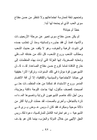 ‫ﻭﺘﻤﻨﺤﻬﻡ ﺸﻘﺔ ﻟﻤﻤﺎﺭﺴﺔ ﺍﺠﺘﻤﺎﻋﺎﺘﻬﻡ ﻭﻻ ﺘﻨﺘﻅﺭ ﻤﻥ ﺤﺴﻥ ﻤﻔﺘﺎﺡ‬
                        ‫ﺴﻭﻯ ﺍﻟﺤﺏ ﺍﻟﺫﻱ ﻟﻡ ﻴﻤﻨﺤﻪ ﻟﻬﺎ ﺃﺒﺩﺍ.‬
                          ‫‪‬‬
                                         ‫ﺨﻁﺄ ﺃﻡ ﺨﻴﺎﻨﺔ؟‬
‫ﻟﻡ ﻴﻜﻥ ﺤﺴﻥ ﻤﻔﺘﺎﺡ ﺴﻭﻯ ﺘﻌﺒﻴﺭ ﻋﻥ ﻤﺭﺤﻠﺔ ﺍﻷﺭﺒﻌﻴﻨﻴـﺎﺕ‬
‫ﻭﺁﺜﺎﻤﻬﺎ، ﻓﻤﻨﺫ ﺃﻥ ﻓﻘﺩ ﺠﺫﻭﺭﻩ ﻭﺇﻨﺴﺎﻨﻴﺘﻪ ﻭﻤﻨﺫ ﺃﻥ ﺘﺨﺸﺏ ﺠﺴﺩﻩ‬
‫ﻓﻲ ﺘﺎﺒﻭﺕ ﺍﻟﺭﻫﺒﺔ ﻭﺍﻟﺨﻭﻑ، ﻭﻫﻭ ﻻ ﻴﻜﻑ ﻋﻥ ﺤﺩﻴﺙ ﺍﻟﺸﻌﺏ‬
‫ﻭﻤﻁﺎﻟﺏ ﺍﻟﺸﻌﺏ ﻭﺭﻭﺡ ﺍﻟﺸﻌﺏ، ﻜل ﺫﻟﻙ ﻤﻥ ﺨﻨﺩﻗﻪ ﺍﻟﺴـﻔﻠﻲ‬
‫ﻭﺸﻌﺎﺒﻪ ﺍﻟﺼﺨﺭﻴﺔ، ﺇﻨﻬﺎ ﺍﻟﻌﺯﻟﺔ ﺍﻟﺘﻲ ﺃﻭﺩﺕ ﺒﻬﺫﻩ ﺍﻟﻤﻨﻅﻤﺎﺕ ﺇﻟﻰ‬
‫ﺨﺎﺭﺝ ﺍﻟﻨﺎﻓﺫﺓ ﺘﻤﺎ ‪‬ﺎ ﻜﺭﻭﺡ ﺤﺴﻥ ﻤﻔﺘﺎﺡ ﺍﻟﺼﺎﻋﺩﺓ. ﻟﻘـﺩ ﻜـﺎﻥ‬
                                   ‫ﻤ‬
‫ﺍﻟﺸﻴﻭﻋﻴﻭﻥ ﻗﻭﺓ ﻤﺅﺜﺭﺓ ﻓﻲ ﺘﻠﻙ ﺍﻟﺴﻨﻭﺍﺕ، ﻭﺘﺭﻜﻭﺍ ﺁﺜﺎ ‪‬ﺍ ﺤﻘﻴﻘﻴﺔ‬
        ‫ﺭ‬
‫ﻓﻲ ﺤﻴﺎﺘﻨﺎ ﺍﻻﺠﺘﻤﺎﻋﻴﺔ ﻭﺍﻟﺴﻴﺎﺴﻴﺔ ﻭﺍﻟﺜﻘﺎﻓﻴﺔ، ﺇﻻ ﺃﻥ ﺁﻓﺔ ﺍﻻﻨﻘﺴﺎﻡ‬
‫ﺍﻟﻤﺩﻤﺭ ﻭﺭﻭﺡ ﺍﻻﺴﺘﺒﺩﺍﺩ ﻗﺩ ﺘﻤﻜﻨﺘﺎ ﻤﻥ ﻫﺫﻩ ﺍﻟﻤﻨﻅﻤـﺎﺕ ﺤﺘـﻰ‬
‫ﺃﺼﺒﺤﺕ ﻜﻌﺼﻑ ﻤﺄﻜﻭل، ﻟﻬﺫﺍ ﺠﺎﺀﺕ ﺍﻟﻠﻭﺤﺔ ﺩﺍﻜﻨﺔ ﻭﺤﺯﻴﻨﺔ،‬
‫ﻭﻤﻥ ﺃﺠل ﺫﻟﻙ ﺨﺎﺼﻡ ﺍﻟﺸﻴﻭﻋﻴﻭﻥ ﺍﻟﺭﻭﺍﻴﺔ ﻭﻨﺎﺼﺒﻭﻫﺎ ﺍﻟﻌـﺩﺍﺀ،‬
‫ﺘﺎﺭﺓ ﺒﺎﻟﺘﺠﺎﻫل، ﻭﺃﺨﺭﻯ ﺒﺎﻟﺼﻤﺕ، ﻟﻘﺩ ﺤﻤﻠﺕ ﺍﻟﺭﻭﺍﻴﺔ ﺃﻜﺜﺭ ﻤﻥ‬
‫ﺩﻻﻟﺔ ﻤﻭﺤﻴﺔ ﻭﻤﺒﻜﺭﺓ، ﻓﻘﺩ ﻜﺎﻥ ﻟـﻭﻴﺱ ﻋـﻭﺽ ﻴـﺭﻯ ﻓـﻲ‬
‫ﺍﻟﺸﻴﻭﻋﻴﺔ – ﺭﻏﻡ ﺍﺤﺘﺭﺍﻤﻪ ﺍﻟﻜﺎﻤل ﻟﻠﻤﺎﺭﻜﺴﻴﺔ، ﺩﻋﻭﺓ ﻟﺘﻜـﺭﻴﺱ‬
‫ﺍﻟﺤﻕ ﺍﻹﻟﻬﻲ ﻤﻥ ﺨﻼل ﺍﻟﺩﻭﻟﺔ ﻭﺍﻟﺤﺯﺏ، ﺒﻴﻨﻤﺎ ﻜﺎﻥ ﻫﻭ ﻴﻘـﻑ‬


                       ‫- ٢٩ -‬
 