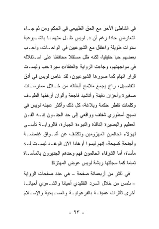 ‫ﻓﻲ ﺍﻟﺸﺎﻁﺊ ﺍﻵﺨﺭ ﻤﻊ ﺍﻟﺤﻕ ﺍﻟﻁﺒﻴﻌﻲ ﻓﻲ ﺍﻟﺤﻜﻡ ﻭﻤﻥ ﺜﻡ ﺠـﺎﺀ‬
‫ﺍﻟﺘﻌﺎﺭﺽ ﺤﺎ ‪‬ﺍ ﺭﻏﻡ ﺃﻥ ﺩ. ﻟﻭﻴﺱ ﻅـل ﻤﺘﻬ ‪‬ـﺎ ﺒﺎﻟﺸـﻴﻭﻋﻴﺔ‬
             ‫ﻤ‬                         ‫ﺩ‬
‫ﺴﻨﻭﺍﺕ ﻁﻭﻴﻠﺔ ﻭﺍﻋﺘﻘل ﻤﻊ ﺍﻟﺸﻴﻭﻋﻴﻴﻥ ﻓﻲ ﺍﻟﻭﺍﺤـﺎﺕ، ﻭﺃﺤـﺏ‬
‫ﺒﻌﻀﻬﻡ ﺤ ‪‬ﺎ ﺤﻘﻴﻘ ‪‬ﺎ، ﻟﻜﻨﻪ ﻅل ﻤﺴﺘﻘﻼ ﻤﺤﺎﻓ ﹰﺎ ﻋﻠﻰ ﺍﺴـﺘﻘﻼﻟﻪ‬
              ‫ﻅ‬      ‫ﹰ‬               ‫ﻴ‬       ‫ﺒ‬
‫ﻓﻲ ﻤﻭﺍﺠﻬﺘﻬﻡ، ﻭﺠﺎﺀﺕ ﺍﻟﺭﻭﺍﻴﺔ »ﺍﻟﻌﻨﻘﺎﺀ« ﺴﻴﺭﺓ ﺤﺏ ﻭﻟﻴﺴـﺕ‬
‫ﻗﺭﺍﺭ ﺍﺘﻬﺎﻡ ﻜﻤﺎ ﺼﻭﺭﻫﺎ ﺍﻟﺸﻴﻭﻋﻴﻭﻥ، ﻟﻘﺩ ﻏﺎﺹ ﻟﻭﻴﺱ ﻓﻲ ﺃﺩﻕ‬
‫ﺍﻟﺘﻔﺎﺼﻴل، ﺭﺍﺡ ﻴﺠﻤﻊ ﻤﻼﻤﺢ ﺃﺒﻁﺎﻟﻪ ﻤﻥ ﺨـﻼل ﻤﻤﺎﺭﺴـﺎﺕ‬
‫ﺼﻐﻴﺭﺓ ﻭﺃﺤﺯﺍﻥ ﺩﻓﻴﻨﺔ ﻭﺃﻨﺎﺸﻴﺩ ﻓﺎﺠﻌﺔ ﻭﺃﻟﻭﺍﻥ ﺃﺭﻫﻘﻬﺎ ﺍﻟﻁﻴـﻑ‬
‫ﻭﻜﻠﻤﺎﺕ ﺘﻘﻁﺭ ﺤﻜﻤﺔ ﻭﺒﻼﻏﺔ، ﻜل ﺫﻟﻙ ﻭﺃﻜﺜﺭ ﻋﺠﻨﻪ ﻟﻭﻴﺱ ﻓﻲ‬
‫ﻨﺴﻴﺞ ﺃﺴﻁﻭﺭﻱ ﺸﻔﺎﻑ ﻭﻭﺍﻗﻌﻲ ﺇﻟﻰ ﺤﺩ ﺍﻟﺠﻨـﻭﻥ ﺇﻨـﻪ ﺍﻟﻔـﻥ‬
‫ﺍﻟﻌﻅﻴﻡ ﻭﺍﻟﺒﺼﻴﺭﺓ ﺍﻟﻨﺎﻓﺫﺓ ﻭﺍﻟﻨﺒﻭﺀﺓ ﺍﻟﺠﺒﺎﺭﺓ، ﻓﺎﻟﺭﻭﺍﻴـﺔ ﺘﺄﺴـﻰ‬
‫ﻟﻬﺅﻻﺀ ﺍﻟﺤﺎﻟﻤﻴﻥ ﺍﻟﻤﻬﺯﻭﻤﻴﻥ ﻭﺘﻜﺸﻑ ﻋﻥ ﺃﺸـﻭﺍﻕ ﻏﺎﻤﻀـﺔ‬
‫ﻭﺃﺠﻨﺤﺔ ﻜﺴﻴﺤﺔ، ﺇﻨﻬﻡ ﻟﻴﺴﻭﺍ ﺃﻭﻏﺎ ‪‬ﺍ ﺍﻵﻥ ﺍﻟﻭﻏـﺩ ﻟﻴﺴـﺕ ﻟـﻪ‬
                      ‫ﺩ‬
‫ﻤﺄﺴﺎﺓ، ﺃﻤﺎ ﺍﻟﺸﺭﻓﺎﺀ ﺍﻟﺤﺎﻟﻤﻭﻥ ﻓﻬﻡ ﻭﺤﺩﻫﻡ ﺍﻟﺠﺩﻴﺭﻭﻥ ﺒﺎﻟﻤﺄﺴـﺎﺓ‬
              ‫ﺘﻤﺎ ‪‬ﺎ ﻜﻤﺎ ﺴﺠﻠﺘﻬﺎ ﺭﻴﺸﺔ ﻟﻭﻴﺱ ﻋﻭﺽ ﺍﻟﻤﻬﺘﺯﺓ!‬
                                                 ‫ﻤ‬
‫ﻓﻲ ﺃﻜﺜﺭ ﻤﻥ ﺃﺭﺒﻌﻤﺎﺌﺔ ﺼﻔﺤﺔ – ﻫﻲ ﻋﺩﺩ ﺼﻔﺤﺎﺕ ﺍﻟﺭﻭﺍﻴﺔ‬
‫– ﻨﻠﻤﺱ ﻤﻥ ﺨﻼل ﺍﻟﺴﺭﺩ ﺍﻟﺘﻘﻠﻴﺩﻱ ﺃﺤﻴﺎ ﹰﺎ ﻭﺍﻟﺸـﻌﺭﻱ ﺃﺤﻴﺎ ﹰـﺎ‬
  ‫ﻨ‬                ‫ﻨ‬
‫ﺃﺨﺭﻯ ﺘﺄﺜﺭﺍﺕ ﻋﻤﻴﻘـﺔ ﺒﺎﻟﻔﺭﻋﻭﻨﻴـﺔ ﻭﺍﻟﻤﺴـﻴﺤﻴﺔ ﻭﺍﻹﺴـﻼﻡ‬


                      ‫- ٣٩ -‬
 