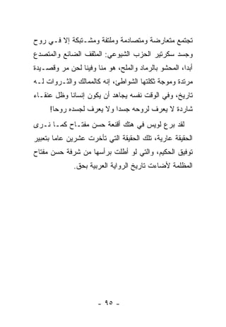 ‫ﺘﺠﺘﻤﻊ ﻤﺘﻌﺎﺭﻀﺔ ﻭﻤﺘﺼﺎﺩﻤﺔ ﻭﻤﻠﺘﻔﺔ ﻭﻤﺸـﺘﺒﻜﺔ ﺇﻻ ﻓـﻲ ﺭﻭﺡ‬
‫ﻭﺠﺴﺩ ﺴﻜﺭﺘﻴﺭ ﺍﻟﺤﺯﺏ ﺍﻟﺸﻴﻭﻋﻲ: ﺍﻟﻤﺜﻘﻑ ﺍﻟﻀﺎﺌﻊ ﻭﺍﻟﻤﺘﺼﺩﻉ‬
‫ﺃﺒ ‪‬ﺍ، ﺍﻟﻤﺤﺸﻭ ﺒﺎﻟﺭﻤﺎﺩ ﻭﺍﻟﻤﻠﺢ، ﻫﻭ ﻤﻨﺎ ﻭﻓﻴﻨﺎ ﻟﺤﻥ ﻤﺭ ﻭﻗﺼـﻴﺩﺓ‬
                                                     ‫ﺩ‬
‫ﻤﺭﺘﺩﺓ ﻭﻤﻭﺠﺔ ﺜﻜﻠﺘﻬﺎ ﺍﻟﺸﻭﺍﻁﺊ، ﺇﻨﻪ ﻜﺎﻟﻤﻤﺎﻟﻙ ﻭﺍﻟﺜـﺭﻭﺍﺕ ﻟـﻪ‬
‫ﺘﺎﺭﻴﺦ، ﻭﻓﻲ ﺍﻟﻭﻗﺕ ﻨﻔﺴﻪ ﻴﺠﺎﻫﺩ ﺃﻥ ﻴﻜﻭﻥ ﺇﻨﺴﺎ ﹰﺎ ﻭﻅل ﻋﻨﻘـﺎﺀ‬
            ‫ﻨ‬
     ‫ﺸﺎﺭﺩﺓ ﻻ ﻴﻌﺭﻑ ﻟﺭﻭﺤﻪ ﺠﺴ ‪‬ﺍ ﻭﻻ ﻴﻌﺭﻑ ﻟﺠﺴﺩﻩ ﺭﻭ ‪‬ﺎ!‬
       ‫ﺤ‬                   ‫ﺩ‬
‫ﻟﻘﺩ ﺒﺭﻉ ﻟﻭﻴﺱ ﻓﻲ ﻫﺘﻙ ﺃﻗﻨﻌﺔ ﺤﺴﻥ ﻤﻔﺘـﺎﺡ ﻜﻤـﺎ ﻨـﺭﻯ‬
‫ﺍﻟﺤﻘﻴﻘﺔ ﻋﺎﺭﻴﺔ، ﺘﻠﻙ ﺍﻟﺤﻘﻴﻘﺔ ﺍﻟﺘﻲ ﺘﺄﺨﺭﺕ ﻋﺸﺭﻴﻥ ﻋﺎﻤﺎ ﺒﺘﻌﺒﻴﺭ‬
        ‫‪‬‬
‫ﺘﻭﻓﻴﻕ ﺍﻟﺤﻜﻴﻡ، ﻭﺍﻟﺘﻲ ﻟﻭ ﺃﻁﻠﺕ ﺒﺭﺃﺴﻬﺎ ﻤﻥ ﺸﺭﻓﺔ ﺤﺴﻥ ﻤﻔﺘﺎﺡ‬
              ‫ﺍﻟﻤﻅﻠﻤﺔ ﻷﻀﺎﺀﺕ ﺘﺎﺭﻴﺦ ﺍﻟﺭﻭﺍﻴﺔ ﺍﻟﻌﺭﺒﻴﺔ ﺒﺤﻕ.‬




                      ‫- ٥٩ -‬
 