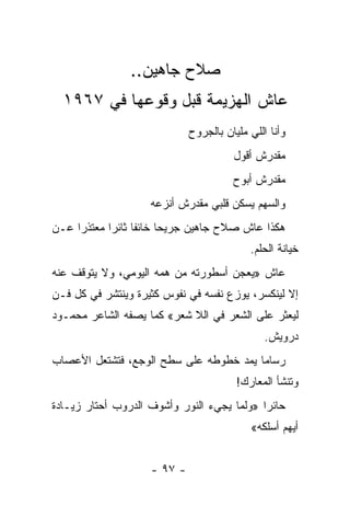 ‫ﺼﻼﺡ ﺠﺎﻫﻴﻥ..‬
  ‫ﻋﺎﺵ ﺍﻟﻬﺯﻴﻤﺔ ﻗﺒل ﻭﻗﻭﻋﻬﺎ ﻓﻲ ٧٦٩١‬
                              ‫ﻭﺃﻨﺎ ﺍﻟﻠﻲ ﻤﻠﻴﺎﻥ ﺒﺎﻟﺠﺭﻭﺡ‬
                                        ‫ﻤﻘﺩﺭﺵ ﺃﻗﻭل‬
                                        ‫ﻤﻘﺩﺭﺵ ﺃﺒﻭﺡ‬
                     ‫ﻭﺍﻟﺴﻬﻡ ﻴﺴﻜﻥ ﻗﻠﺒﻲ ﻤﻘﺩﺭﺵ ﺃﻨﺯﻋﻪ‬
‫ﻫﻜﺫﺍ ﻋﺎﺵ ﺼﻼﺡ ﺠﺎﻫﻴﻥ ﺠﺭﻴﺤﺎ ﺨﺎﺌ ﹰﺎ ﺜﺎﺌ ‪‬ﺍ ﻤﻌﺘﺫ ‪‬ﺍ ﻋـﻥ‬
     ‫ﺭ‬       ‫ﻔ ﺭ‬           ‫‪‬‬
                                            ‫ﺨﻴﺎﻨﺔ ﺍﻟﺤﻠﻡ.‬
‫ﻋﺎﺵ »ﻴﻌﺠﻥ ﺃﺴﻁﻭﺭﺘﻪ ﻤﻥ ﻫﻤﻪ ﺍﻟﻴﻭﻤﻲ، ﻭﻻ ﻴﺘﻭﻗﻑ ﻋﻨﻪ‬
‫ﺇﻻ ﻟﻴﻨﻜﺴﺭ، ﻴﻭﺯﻉ ﻨﻔﺴﻪ ﻓﻲ ﻨﻔﻭﺱ ﻜﺜﻴﺭﺓ ﻭﻴﻨﺘﺸﺭ ﻓﻲ ﻜل ﻓـﻥ‬
‫ﻟﻴﻌﺜﺭ ﻋﻠﻰ ﺍﻟﺸﻌﺭ ﻓﻲ ﺍﻟﻼ ﺸﻌﺭ« ﻜﻤﺎ ﻴﺼﻔﻪ ﺍﻟﺸﺎﻋﺭ ﻤﺤﻤـﻭﺩ‬
                                                ‫ﺩﺭﻭﻴﺵ.‬
‫ﺭﺴﺎ ‪‬ﺎ ﻴﻤﺩ ﺨﻁﻭﻁﻪ ﻋﻠﻰ ﺴﻁﺢ ﺍﻟﻭﺠﻊ، ﻓﺘﺸﺘﻌل ﺍﻷﻋﺼﺎﺏ‬
                                        ‫ﻤ‬
                                         ‫ﻭﺘﻨﺸﺄ ﺍﻟﻤﻌﺎﺭﻙ!‬
‫ﺤﺎﺌ ‪‬ﺍ »ﻭﻟﻤﺎ ﻴﺠﻲﺀ ﺍﻟﻨﻭﺭ ﻭﺃﺸﻭﻑ ﺍﻟﺩﺭﻭﺏ ﺃﺤﺘﺎﺭ ﺯﻴـﺎﺩﺓ‬
                                            ‫ﺭ‬
                                            ‫ﺃﻴﻬﻡ ﺃﺴﻠﻜﻪ«‬


                     ‫- ٧٩ -‬
 