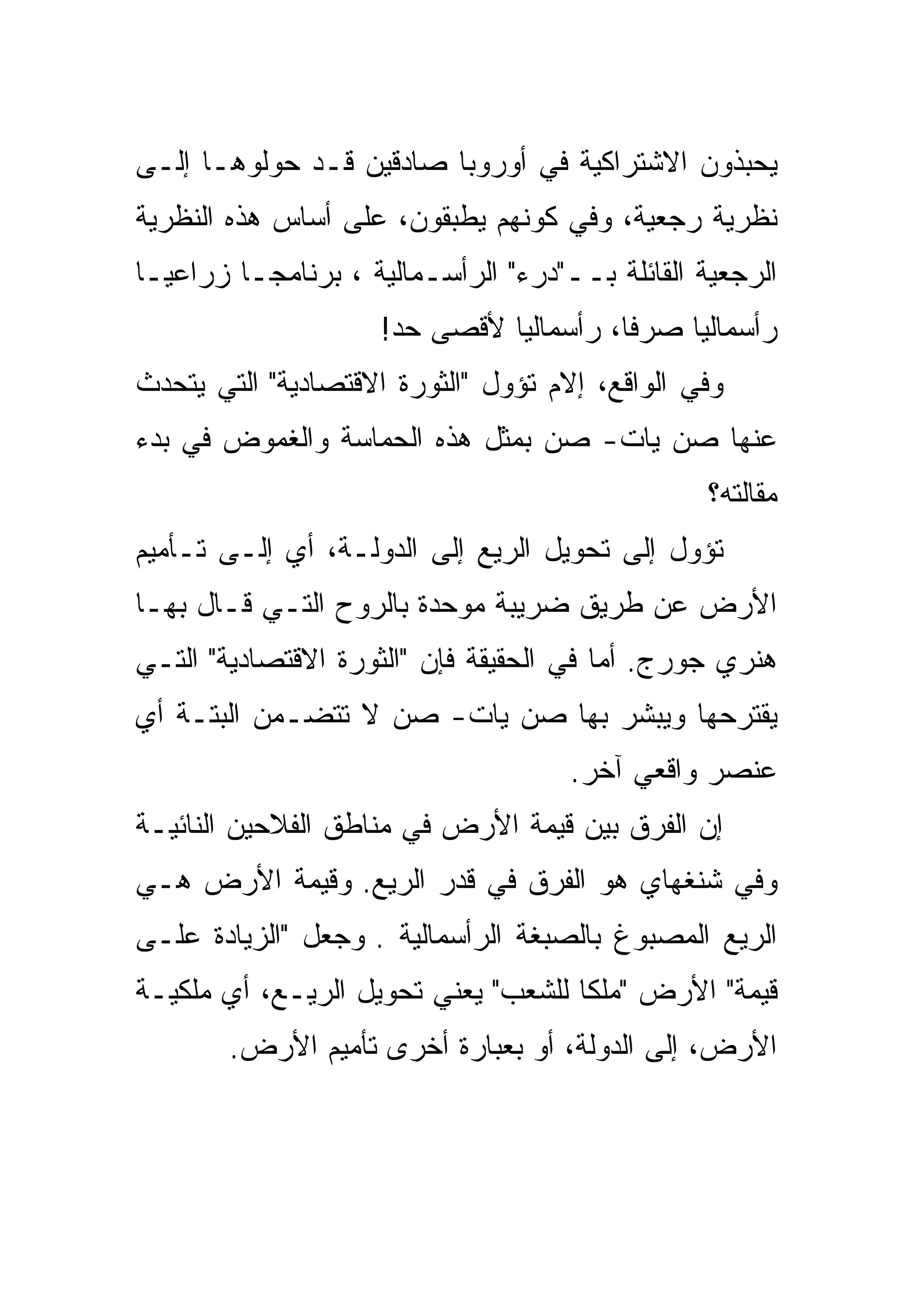 ‫ﻴﺤﺒﺫﻭﻥ ﺍﻻﺸﺘﺭﺍﻜﻴﺔ ﻓﻲ ﺃﻭﺭﻭﺒﺎ ﺼﺎﺩﻗﻴﻥ ﻗـﺩ ﺤﻭﻟﻭﻫـﺎ ﺇﻟـﻰ‬
‫ﻨﻅﺭﻴﺔ ﺭﺠﻌﻴﺔ، ﻭﻓﻲ ﻜﻭﻨﻬﻡ ﻴﻁﺒﻘﻭﻥ، ﻋﻠﻰ ﺃﺴﺎﺱ ﻫﺫﻩ ﺍﻟﻨﻅﺭﻴﺔ‬
‫ﺍﻟﺭﺠﻌﻴﺔ ﺍﻟﻘﺎﺌﻠﺔ ﺒــ"ﺩﺭﺀ" ﺍﻟﺭﺃﺴـﻤﺎﻟﻴﺔ ، ﺒﺭﻨﺎﻤﺠـﺎ ﺯﺭﺍﻋﻴـﺎ‬
‫ﹰ‬       ‫ﹰ‬
                     ‫ﺭﺃﺴﻤﺎﻟﻴﺎ ﺼﺭﻓﹰ، ﺭﺃﺴﻤﺎﻟﻴﺎ ﻷﻗﺼﻰ ﺤﺩ!‬
                              ‫ﹰ‬         ‫ﺎ‬    ‫ﹰ‬
‫ﻭﻓﻲ ﺍﻟﻭﺍﻗﻊ، ﺇﻻﻡ ﺘﺅﻭل "ﺍﻟﺜﻭﺭﺓ ﺍﻻﻗﺘﺼﺎﺩﻴﺔ" ﺍﻟﺘﻲ ﻴﺘﺤﺩﺙ‬
‫ﻋﻨﻬﺎ ﺼﻥ ﻴﺎﺕ- ﺼﻥ ﺒﻤﺜل ﻫﺫﻩ ﺍﻟﺤﻤﺎﺴﺔ ﻭﺍﻟﻐﻤﻭﺽ ﻓﻲ ﺒﺩﺀ‬
                                                 ‫ﻤﻘﺎﻟﺘﻪ؟‬
‫ﺘﺅﻭل ﺇﻟﻰ ﺘﺤﻭﻴل ﺍﻟﺭﻴﻊ ﺇﻟﻰ ﺍﻟﺩﻭﻟـﺔ، ﺃﻱ ﺇﻟـﻰ ﺘـﺄﻤﻴﻡ‬
‫ﺍﻷﺭﺽ ﻋﻥ ﻁﺭﻴﻕ ﻀﺭﻴﺒﺔ ﻤﻭﺤﺩﺓ ﺒﺎﻟﺭﻭﺡ ﺍﻟﺘـﻲ ﻗـﺎل ﺒﻬـﺎ‬
‫ﻫﻨﺭﻱ ﺠﻭﺭﺝ. ﺃﻤﺎ ﻓﻲ ﺍﻟﺤﻘﻴﻘﺔ ﻓﺈﻥ "ﺍﻟﺜﻭﺭﺓ ﺍﻻﻗﺘﺼﺎﺩﻴﺔ" ﺍﻟﺘـﻲ‬
‫ﻴﻘﺘﺭﺤﻬﺎ ﻭﻴﺒﺸﺭ ﺒﻬﺎ ﺼﻥ ﻴﺎﺕ- ﺼﻥ ﻻ ﺘﺘﻀـﻤﻥ ﺍﻟﺒﺘـﺔ ﺃﻱ‬
                                     ‫ﻋﻨﺼﺭ ﻭﺍﻗﻌﻲ ﺁﺨﺭ.‬
‫ﺇﻥ ﺍﻟﻔﺭﻕ ﺒﻴﻥ ﻗﻴﻤﺔ ﺍﻷﺭﺽ ﻓﻲ ﻤﻨﺎﻁﻕ ﺍﻟﻔﻼﺤﻴﻥ ﺍﻟﻨﺎﺌﻴـﺔ‬
‫ﻭﻓﻲ ﺸﻨﻐﻬﺎﻱ ﻫﻭ ﺍﻟﻔﺭﻕ ﻓﻲ ﻗﺩﺭ ﺍﻟﺭﻴﻊ. ﻭﻗﻴﻤﺔ ﺍﻷﺭﺽ ﻫـﻲ‬
‫ﺍﻟﺭﻴﻊ ﺍﻟﻤﺼﺒﻭﻍ ﺒﺎﻟﺼﺒﻐﺔ ﺍﻟﺭﺃﺴﻤﺎﻟﻴﺔ . ﻭﺠﻌل "ﺍﻟﺯﻴﺎﺩﺓ ﻋﻠـﻰ‬
‫ﻗﻴﻤﺔ" ﺍﻷﺭﺽ "ﻤﻠﻜﺎ ﻟﻠﺸﻌﺏ" ﻴﻌﻨﻲ ﺘﺤﻭﻴل ﺍﻟﺭﻴـﻊ، ﺃﻱ ﻤﻠﻜﻴـﺔ‬
                                    ‫ﹰ‬
        ‫ﺍﻷﺭﺽ، ﺇﻟﻰ ﺍﻟﺩﻭﻟﺔ، ﺃﻭ ﺒﻌﺒﺎﺭﺓ ﺃﺨﺭﻯ ﺘﺄﻤﻴﻡ ﺍﻷﺭﺽ.‬
 