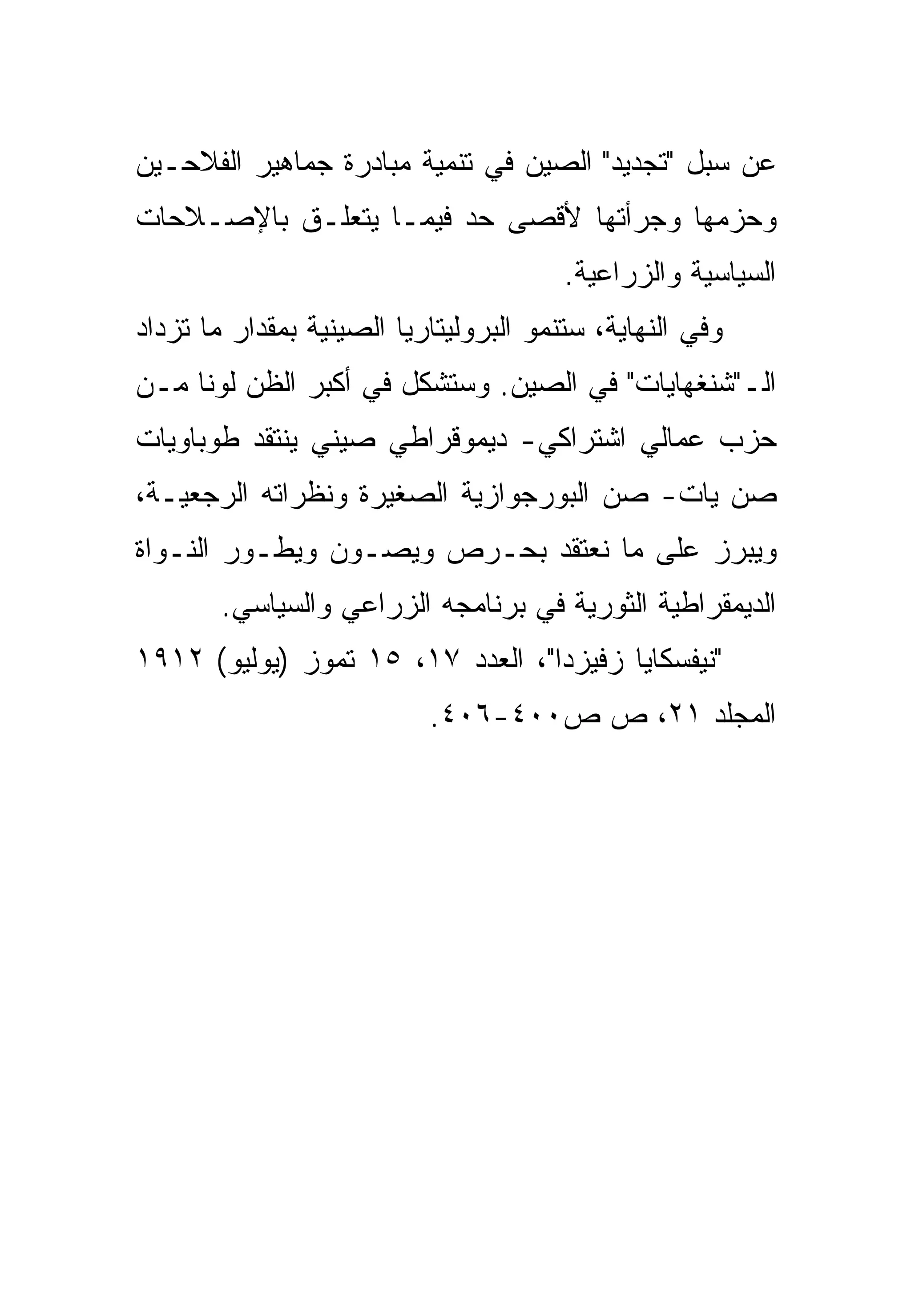 ‫ﻋﻥ ﺴﺒل "ﺘﺠﺩﻴﺩ" ﺍﻟﺼﻴﻥ ﻓﻲ ﺘﻨﻤﻴﺔ ﻤﺒﺎﺩﺭﺓ ﺠﻤﺎﻫﻴﺭ ﺍﻟﻔﻼﺤـﻴﻥ‬
‫ﻭﺤﺯﻤﻬﺎ ﻭﺠﺭﺃﺘﻬﺎ ﻷﻗﺼﻰ ﺤﺩ ﻓﻴﻤـﺎ ﻴﺘﻌﻠـﻕ ﺒﺎﻹﺼـﻼﺤﺎﺕ‬
                                        ‫ﺍﻟﺴﻴﺎﺴﻴﺔ ﻭﺍﻟﺯﺭﺍﻋﻴﺔ.‬
‫ﻭﻓﻲ ﺍﻟﻨﻬﺎﻴﺔ، ﺴﺘﻨﻤﻭ ﺍﻟﺒﺭﻭﻟﻴﺘﺎﺭﻴﺎ ﺍﻟﺼﻴﻨﻴﺔ ﺒﻤﻘﺩﺍﺭ ﻤﺎ ﺘﺯﺩﺍﺩ‬
‫ﺍﻟـ"ﺸﻨﻐﻬﺎﻴﺎﺕ" ﻓﻲ ﺍﻟﺼﻴﻥ. ﻭﺴﺘﺸﻜل ﻓﻲ ﺃﻜﺒﺭ ﺍﻟﻅﻥ ﻟﻭﻨﺎ ﻤـﻥ‬
    ‫ﹰ‬
‫ﺤﺯﺏ ﻋﻤﺎﻟﻲ ﺍﺸﺘﺭﺍﻜﻲ- ﺩﻴﻤﻭﻗﺭﺍﻁﻲ ﺼﻴﻨﻲ ﻴﻨﺘﻘﺩ ﻁﻭﺒﺎﻭﻴﺎﺕ‬
‫ﺼﻥ ﻴﺎﺕ- ﺼﻥ ﺍﻟﺒﻭﺭﺠﻭﺍﺯﻴﺔ ﺍﻟﺼﻐﻴﺭﺓ ﻭﻨﻅﺭﺍﺘﻪ ﺍﻟﺭﺠﻌﻴـﺔ،‬
‫ﻭﻴﺒﺭﺯ ﻋﻠﻰ ﻤﺎ ﻨﻌﺘﻘﺩ ﺒﺤـﺭﺹ ﻭﻴﺼـﻭﻥ ﻭﻴﻁـﻭﺭ ﺍﻟﻨـﻭﺍﺓ‬
        ‫ﺍﻟﺩﻴﻤﻘﺭﺍﻁﻴﺔ ﺍﻟﺜﻭﺭﻴﺔ ﻓﻲ ﺒﺭﻨﺎﻤﺠﻪ ﺍﻟﺯﺭﺍﻋﻲ ﻭﺍﻟﺴﻴﺎﺴﻲ.‬
‫"ﻨﻴﻔﺴﻜﺎﻴﺎ ﺯﻓﻴﺯﺩﺍ"، ﺍﻟﻌﺩﺩ ٧١، ٥١ ﺘﻤﻭﺯ )ﻴﻭﻟﻴﻭ( ٢١٩١‬
                           ‫ﺍﻟﻤﺠﻠﺩ ١٢، ﺹ ﺹ٠٠٤-٦٠٤.‬
 