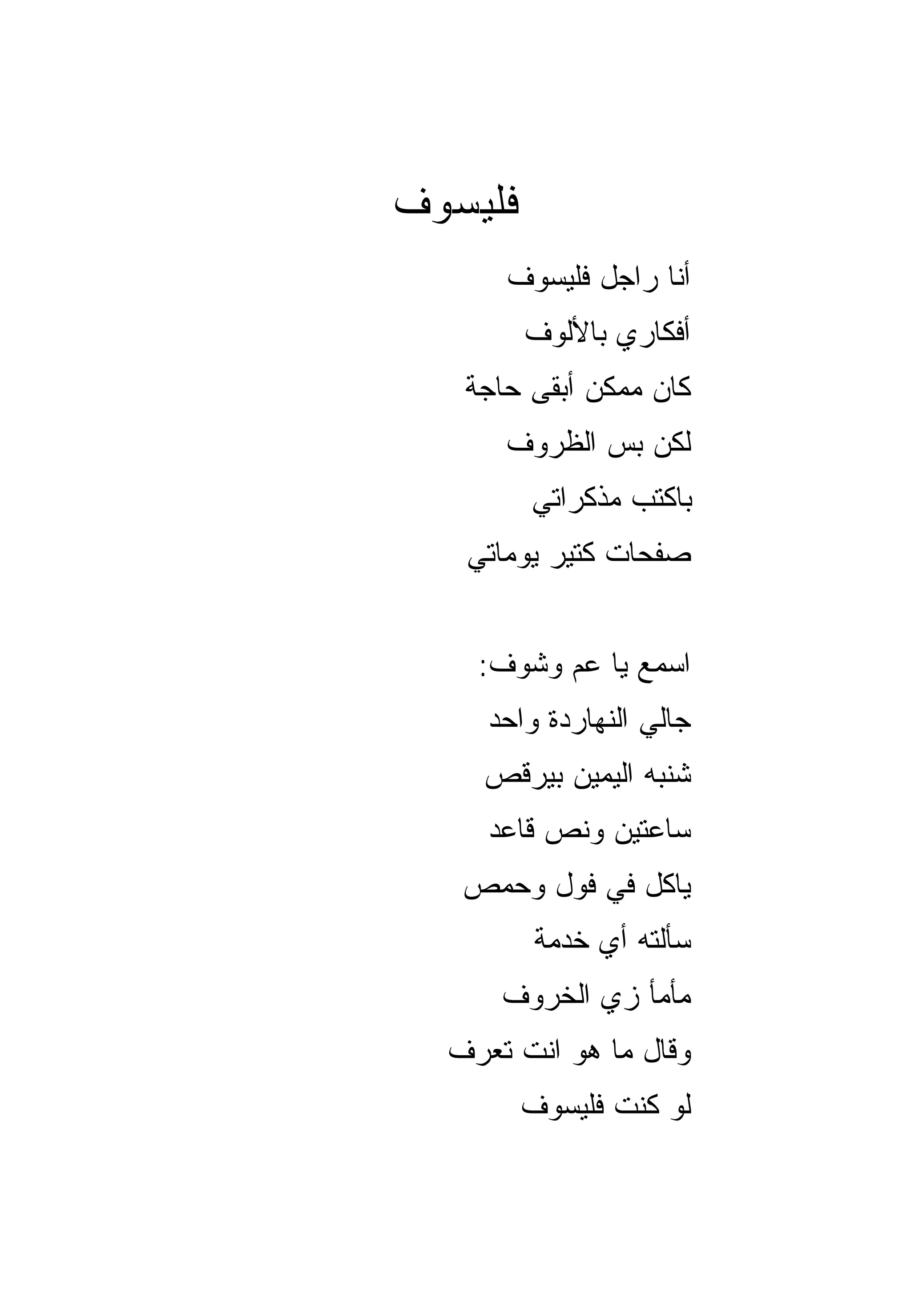 ‫ﻓﻠﻴﺴﻭﻑ‬
      ‫ﺃﻨﺎ ﺭﺍﺠل ﻓﻠﻴﺴﻭﻑ‬
         ‫ﺃﻓﻜﺎﺭﻱ ﺒﺎﻷﻟﻭﻑ‬
   ‫ﻜﺎﻥ ﻤﻤﻜﻥ ﺃﺒﻘﻰ ﺤﺎﺠﺔ‬
      ‫ﻟﻜﻥ ﺒﺱ ﺍﻟﻅﺭﻭﻑ‬
         ‫ﺒﺎﻜﺘﺏ ﻤﺫﻜﺭﺍﺘﻲ‬
   ‫ﺼﻔﺤﺎﺕ ﻜﺘﻴﺭ ﻴﻭﻤﺎﺘﻲ‬


    ‫ﺍﺴﻤﻊ ﻴﺎ ﻋﻡ ﻭﺸﻭﻑ:‬
     ‫ﺠﺎﻟﻲ ﺍﻟﻨﻬﺎﺭﺩﺓ ﻭﺍﺤﺩ‬
    ‫ﺸﻨﺒﻪ ﺍﻟﻴﻤﻴﻥ ﺒﻴﺭﻗﺹ‬
     ‫ﺴﺎﻋﺘﻴﻥ ﻭﻨﺹ ﻗﺎﻋﺩ‬
   ‫ﻴﺎﻜل ﻓﻲ ﻓﻭل ﻭﺤﻤﺹ‬
          ‫ﺴﺄﻟﺘﻪ ﺃﻱ ﺨﺩﻤﺔ‬
      ‫ﻤﺄﻤﺄ ﺯﻱ ﺍﻟﺨﺭﻭﻑ‬
  ‫ﻭﻗﺎل ﻤﺎ ﻫﻭ ﺍﻨﺕ ﺘﻌﺭﻑ‬
         ‫ﻟﻭ ﻜﻨﺕ ﻓﻠﻴﺴﻭﻑ‬
 