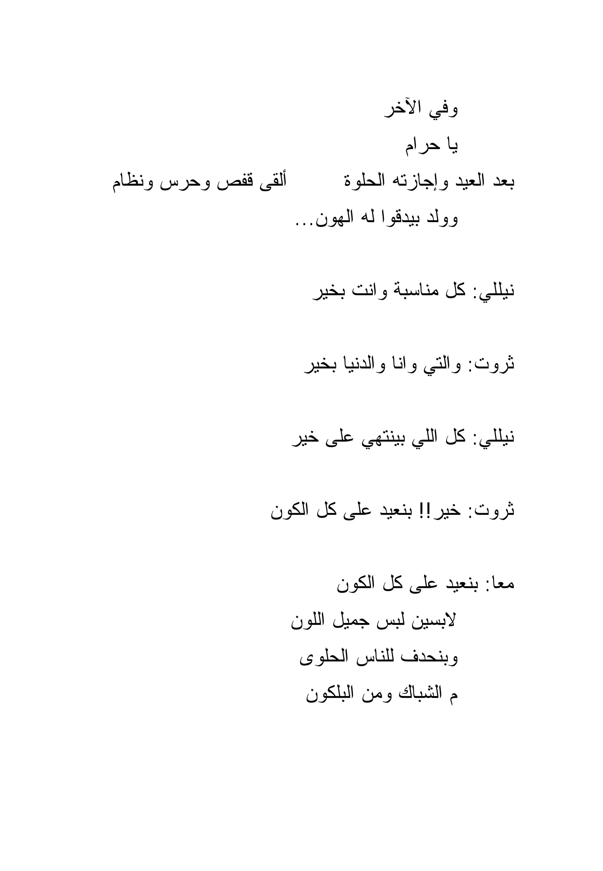 ‫ﻭﻓﻲ ﺍﻵﺨﺭ‬
                                     ‫ﻴﺎ ﺤﺭﺍﻡ‬
‫ﺃﻟﻘﻰ ﻗﻔﺹ ﻭﺤﺭﺱ ﻭﻨﻅﺎﻡ‬          ‫ﺒﻌﺩ ﺍﻟﻌﻴﺩ ﻭﺇﺠﺎﺯﺘﻪ ﺍﻟﺤﻠﻭﺓ‬
                      ‫ﻭﻭﻟﺩ ﺒﻴﺩﻗﻭﺍ ﻟﻪ ﺍﻟﻬﻭﻥ...‬


                        ‫ﻨﻴﻠﻠﻲ: ﻜل ﻤﻨﺎﺴﺒﺔ ﻭﺍﻨﺕ ﺒﺨﻴﺭ‬


                       ‫ﺜﺭﻭﺕ: ﻭﺍﻟﺘﻲ ﻭﺍﻨﺎ ﻭﺍﻟﺩﻨﻴﺎ ﺒﺨﻴﺭ‬


                      ‫ﻨﻴﻠﻠﻲ: ﻜل ﺍﻟﻠﻲ ﺒﻴﻨﺘﻬﻲ ﻋﻠﻰ ﺨﻴﺭ‬


                 ‫ﺜﺭﻭﺕ: ﺨﻴﺭ!! ﺒﻨﻌﻴﺩ ﻋﻠﻰ ﻜل ﺍﻟﻜﻭﻥ‬


                           ‫ﻤﻌﺎ: ﺒﻨﻌﻴﺩ ﻋﻠﻰ ﻜل ﺍﻟﻜﻭﻥ‬
                                                ‫‪‬‬
                      ‫ﻻﺒﺴﻴﻥ ﻟﺒﺱ ﺠﻤﻴل ﺍﻟﻠﻭﻥ‬
                       ‫ﻭﺒﻨﺤﺩﻑ ﻟﻠﻨﺎﺱ ﺍﻟﺤﻠﹾﻭﻯ‬
                           ‫‪‬‬
                       ‫ﻡ ﺍﻟﺸﺒﺎﻙ ﻭﻤﻥ ﺍﻟﺒﻠﻜﻭﻥ‬
 