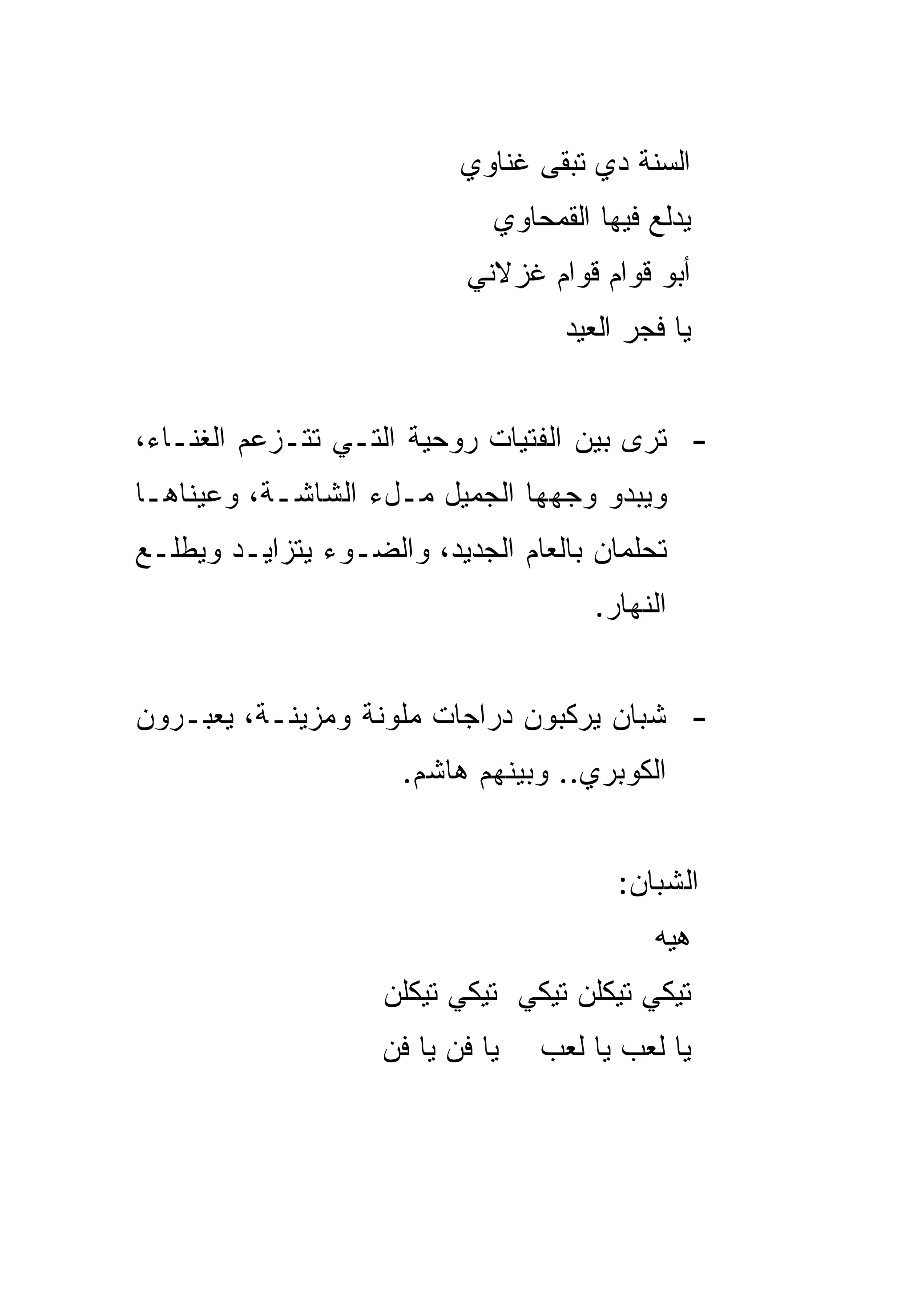 ‫ﺍﻟﺴﻨﺔ ﺩﻱ ﺘﺒﻘﻰ ﻏﻨﺎﻭﻱ‬
                              ‫ﻴﺩﻟﻊ ﻓﻴﻬﺎ ﺍﻟﻘﻤﺤﺎﻭﻱ‬
                            ‫ﺃﺒﻭ ﻗﻭﺍﻡ ﻗﻭﺍﻡ ﻏﺯﻻﻨﻲ‬
                                    ‫ﻴﺎ ﻓﺠﺭ ﺍﻟﻌﻴﺩ‬


‫- ﺘﺭﻯ ﺒﻴﻥ ﺍﻟﻔﺘﻴﺎﺕ ﺭﻭﺤﻴﺔ ﺍﻟﺘـﻲ ﺘﺘـﺯﻋﻡ ﺍﻟﻐﻨـﺎﺀ،‬
‫ﻭﻴﺒﺩﻭ ﻭﺠﻬﻬﺎ ﺍﻟﺠﻤﻴل ﻤـلﺀ ﺍﻟﺸﺎﺸـﺔ، ﻭﻋﻴﻨﺎﻫـﺎ‬
‫ﺘﺤﻠﻤﺎﻥ ﺒﺎﻟﻌﺎﻡ ﺍﻟﺠﺩﻴﺩ، ﻭﺍﻟﻀـﻭﺀ ﻴﺘﺯﺍﻴـﺩ ﻭﻴﻁﻠـﻊ‬
                                       ‫ﺍﻟﻨﻬﺎﺭ.‬


‫- ﺸﺒﺎﻥ ﻴﺭﻜﺒﻭﻥ ﺩﺭﺍﺠﺎﺕ ﻤﻠﻭﻨﺔ ﻭﻤﺯﻴﻨـﺔ، ﻴﻌﺒـﺭﻭﻥ‬
                      ‫ﺍﻟﻜﻭﺒﺭﻱ.. ﻭﺒﻴﻨﻬﻡ ﻫﺎﺸﻡ.‬


                                         ‫ﺍﻟﺸﺒﺎﻥ:‬
                                            ‫ﻫﻴﻪ‬
                    ‫ﺘﻴﻜﻲ ﺘﻴﻜﻠﻥ ﺘﻴﻜﻲ ﺘﻴﻜﻲ ﺘﻴﻜﻠﻥ‬
                    ‫ﻴﺎ ﻓﻥ ﻴﺎ ﻓﻥ‬   ‫ﻴﺎ ﻟﻌﺏ ﻴﺎ ﻟﻌﺏ‬
 