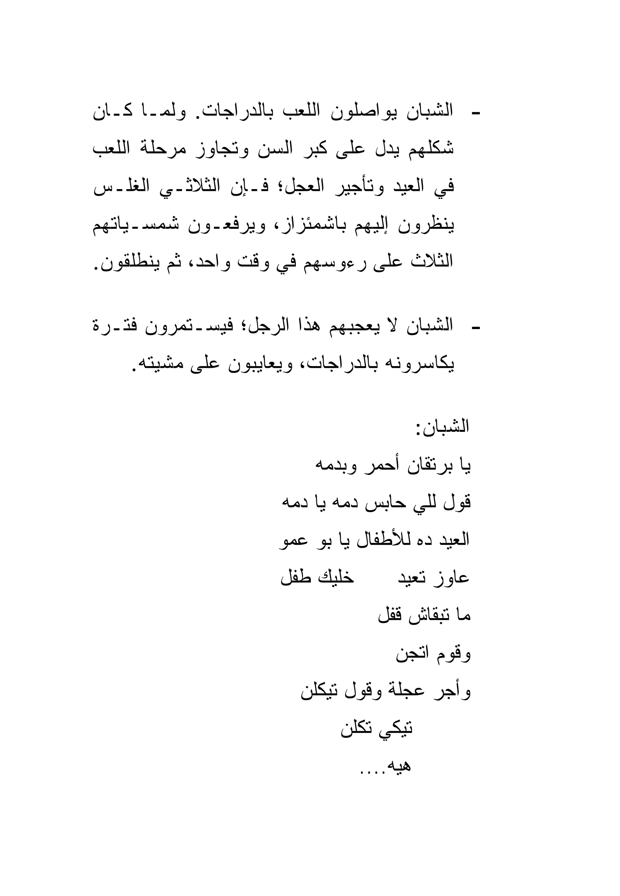 ‫- ﺍﻟﺸﺒﺎﻥ ﻴﻭﺍﺼﻠﻭﻥ ﺍﻟﻠﻌﺏ ﺒﺎﻟﺩﺭﺍﺠﺎﺕ. ﻭﻟﻤـﺎ ﻜـﺎﻥ‬
‫ﺸﻜﻠﻬﻡ ﻴﺩل ﻋﻠﻰ ﻜﺒﺭ ﺍﻟﺴﻥ ﻭﺘﺠﺎﻭﺯ ﻤﺭﺤﻠﺔ ﺍﻟﻠﻌﺏ‬
‫ﻓﻲ ﺍﻟﻌﻴﺩ ﻭﺘﺄﺠﻴﺭ ﺍﻟﻌﺠل؛ ﻓـﺈﻥ ﺍﻟﺜﻼﺜـﻲ ﺍﻟﻐﻠـﺱ‬
‫ﻴﻨﻅﺭﻭﻥ ﺇﻟﻴﻬﻡ ﺒﺎﺸﻤﺌﺯﺍﺯ، ﻭﻴﺭﻓﻌـﻭﻥ ﺸﻤﺴـﻴﺎﺘﻬﻡ‬
‫ﺍﻟﺜﻼﺙ ﻋﻠﻰ ﺭﺀﻭﺴﻬﻡ ﻓﻲ ﻭﻗﺕ ﻭﺍﺤﺩ، ﺜﻡ ﻴﻨﻁﻠﻘﻭﻥ.‬

‫- ﺍﻟﺸﺒﺎﻥ ﻻ ﻴﻌﺠﺒﻬﻡ ﻫﺫﺍ ﺍﻟﺭﺠل؛ ﻓﻴﺴـﺘﻤﺭﻭﻥ ﻓﺘـﺭﺓ‬
    ‫ﻴﻜﺎﺴﺭﻭﻨﻪ ﺒﺎﻟﺩﺭﺍﺠﺎﺕ، ﻭﻴﻌﺎﻴﺒﻭﻥ ﻋﻠﻰ ﻤﺸﻴﺘﻪ.‬

                                           ‫ﺍﻟﺸﺒﺎﻥ:‬
                          ‫ﻴﺎ ﺒﺭﺘﻘﺎﻥ ﺃﺤﻤﺭ ﻭﺒﺩﻤﻪ‬
                      ‫ﻗﻭل ﻟﻠﻲ ﺤﺎﺒﺱ ﺩﻤﻪ ﻴﺎ ﺩﻤﻪ‬
                     ‫ﺍﻟﻌﻴﺩ ﺩﻩ ﻟﻸﻁﻔﺎل ﻴﺎ ﺒﻭ ﻋﻤﻭ‬
                      ‫ﺨﻠﻴﻙ ﻁﻔل‬        ‫ﻋﺎﻭﺯ ﺘﻌﻴﺩ‬
                                   ‫ﻤﺎ ﺘﺒﻘﺎﺵ ﻗﻔل‬
                                     ‫ﻭﻗﻭﻡ ﺍﺘﺠﻥ‬
                        ‫ﻭﺃﺠﺭ ﻋﺠﻠﺔ ﻭﻗﻭل ﺘﻴﻜﻠﻥ‬
                             ‫ﺘﻴﻜﻲ ﺘﻜﻠﻥ‬
                                 ‫ﻫﻴﻪ....‬
 