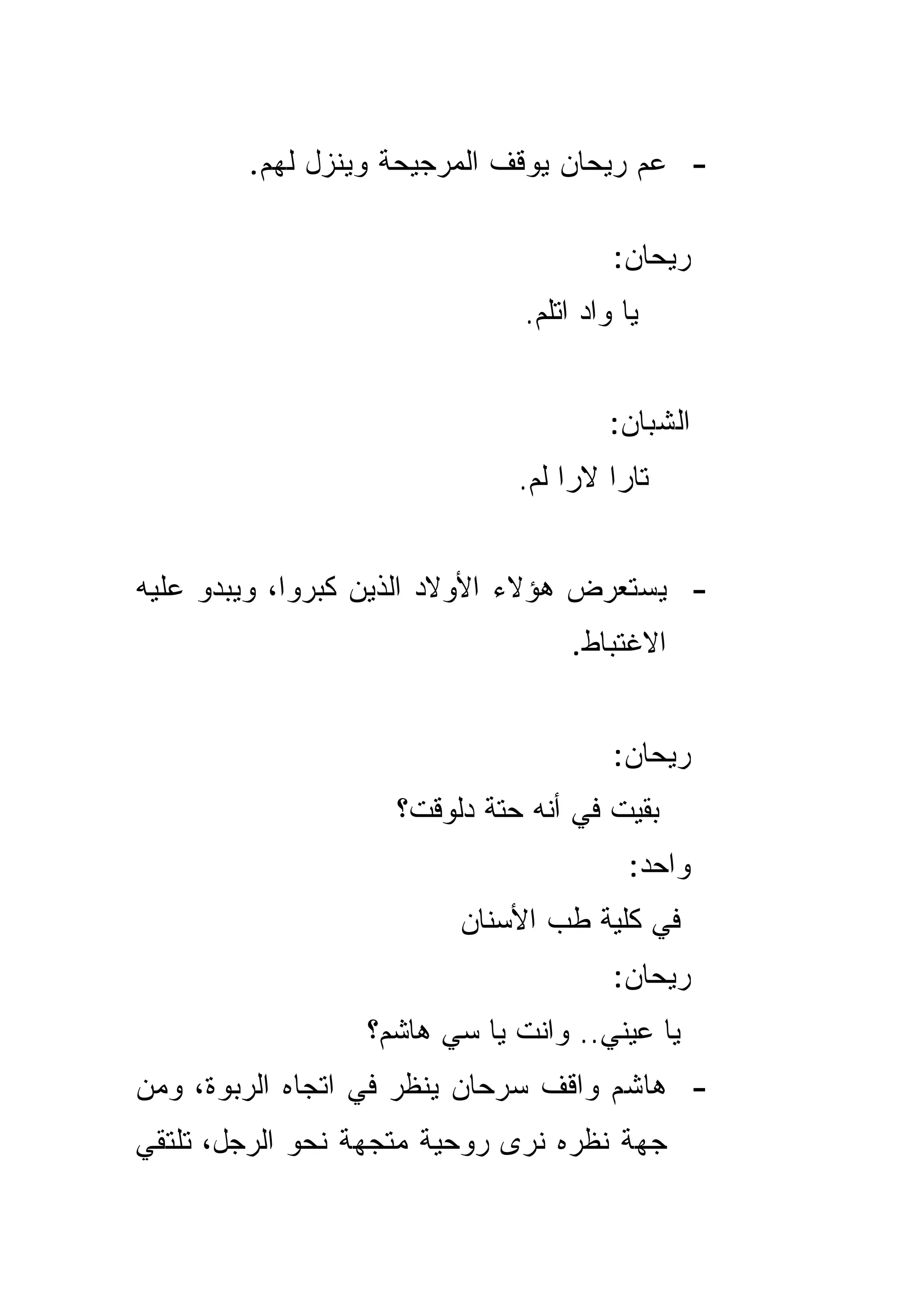 ‫- ﻋﻡ ﺭﻴﺤﺎﻥ ﻴﻭﻗﻑ ﺍﻟﻤﺭﺠﻴﺤﺔ ﻭﻴﻨﺯل ﻟﻬﻡ.‬

                                       ‫ﺭﻴﺤﺎﻥ:‬
                              ‫ﻴﺎ ﻭﺍﺩ ﺍﺘﻠﻡ.‬


                                       ‫ﺍﻟﺸﺒﺎﻥ:‬
                              ‫ﺘﺎﺭﺍ ﻻﺭﺍ ﻟﻡ.‬


‫- ﻴﺴﺘﻌﺭﺽ ﻫﺅﻻﺀ ﺍﻷﻭﻻﺩ ﺍﻟﺫﻴﻥ ﻜﺒﺭﻭﺍ، ﻭﻴﺒﺩﻭ ﻋﻠﻴﻪ‬
                                  ‫ﺍﻻﻏﺘﺒﺎﻁ.‬


                                       ‫ﺭﻴﺤﺎﻥ:‬
                    ‫ﺒﻘﻴﺕ ﻓﻲ ﺃﻨﻪ ﺤﺘﺔ ﺩﻟﻭﻗﺕ؟‬
                                         ‫ﻭﺍﺤﺩ:‬
                         ‫ﻓﻲ ﻜﻠﻴﺔ ﻁﺏ ﺍﻷﺴﻨﺎﻥ‬
                                       ‫ﺭﻴﺤﺎﻥ:‬
                 ‫ﻴﺎ ﻋﻴﻨﻲ.. ﻭﺍﻨﺕ ﻴﺎ ﺴﻲ ﻫﺎﺸﻡ؟‬
‫- ﻫﺎﺸﻡ ﻭﺍﻗﻑ ﺴﺭﺤﺎﻥ ﻴﻨﻅﺭ ﻓﻲ ﺍﺘﺠﺎﻩ ﺍﻟﺭﺒﻭﺓ، ﻭﻤﻥ‬
‫ﺠﻬﺔ ﻨﻅﺭﻩ ﻨﺭﻯ ﺭﻭﺤﻴﺔ ﻤﺘﺠﻬﺔ ﻨﺤﻭ ﺍﻟﺭﺠل، ﺘﻠﺘﻘﻲ‬
 