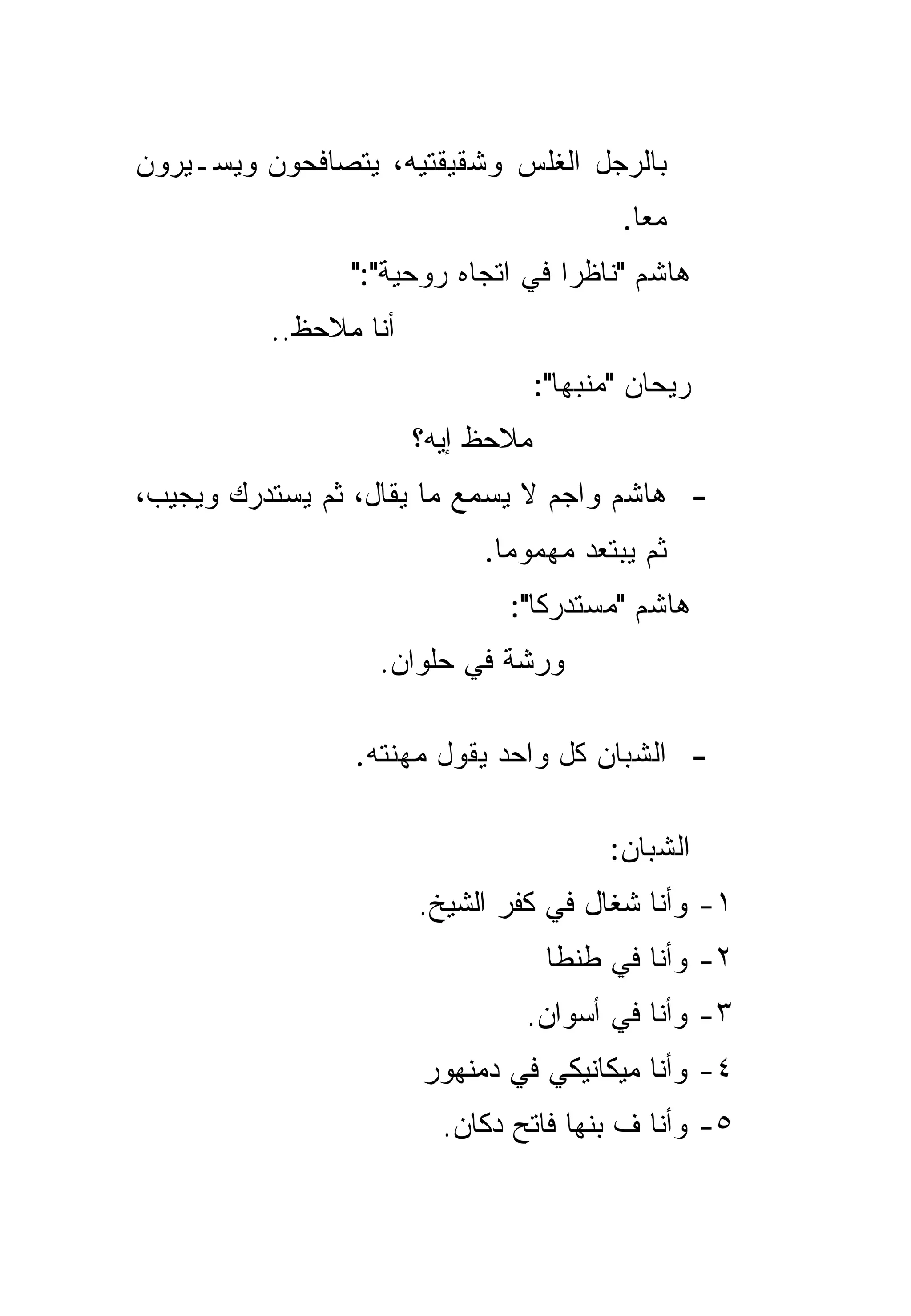 ‫ﺒﺎﻟﺭﺠل ﺍﻟﻐﻠﺱ ﻭﺸﻘﻴﻘﺘﻴﻪ، ﻴﺘﺼﺎﻓﺤﻭﻥ ﻭﻴﺴـﻴﺭﻭﻥ‬
                                          ‫ﻤﻌﺎ.‬
                                            ‫‪‬‬
                ‫ﻫﺎﺸﻡ "ﻨﺎﻅﺭﺍ ﻓﻲ ﺍﺘﺠﺎﻩ ﺭﻭﺤﻴﺔ":"‬
                                   ‫‪‬‬
          ‫ﺃﻨﺎ ﻤﻼﺤﻅ..‬
                                   ‫ﺭﻴﺤﺎﻥ "ﻤﻨﺒﻬﺎ":‬
                                      ‫‪‬‬
                       ‫ﻤﻼﺤﻅ ﺇﻴﻪ؟‬
‫- ﻫﺎﺸﻡ ﻭﺍﺠﻡ ﻻ ﻴﺴﻤﻊ ﻤﺎ ﻴﻘﺎل، ﺜﻡ ﻴﺴﺘﺩﺭﻙ ﻭﻴﺠﻴﺏ،‬
                            ‫ﺜﻡ ﻴﺒﺘﻌﺩ ﻤﻬﻤﻭﻤﺎ.‬
                              ‫‪‬‬
                              ‫ﻫﺎﺸﻡ "ﻤﺴﺘﺩﺭﻜﺎ":‬
                                 ‫ﹰ‬
                  ‫ﻭﺭﺸﺔ ﻓﻲ ﺤﻠﻭﺍﻥ.‬

                ‫- ﺍﻟﺸﺒﺎﻥ ﻜل ﻭﺍﺤﺩ ﻴﻘﻭل ﻤﻬﻨﺘﻪ.‬

                                         ‫ﺍﻟﺸﺒﺎﻥ:‬
                       ‫١- ﻭﺃﻨﺎ ﺸﻐﺎل ﻓﻲ ﻜﻔﺭ ﺍﻟﺸﻴﺦ.‬
                                    ‫٢- ﻭﺃﻨﺎ ﻓﻲ ﻁﻨﻁﺎ‬
                                ‫٣- ﻭﺃﻨﺎ ﻓﻲ ﺃﺴﻭﺍﻥ.‬
                       ‫٤- ﻭﺃﻨﺎ ﻤﻴﻜﺎﻨﻴﻜﻲ ﻓﻲ ﺩﻤﻨﻬﻭﺭ‬
                         ‫٥- ﻭﺃﻨﺎ ﻑ ﺒﻨﻬﺎ ﻓﺎﺘﺢ ﺩﻜﺎﻥ.‬
 