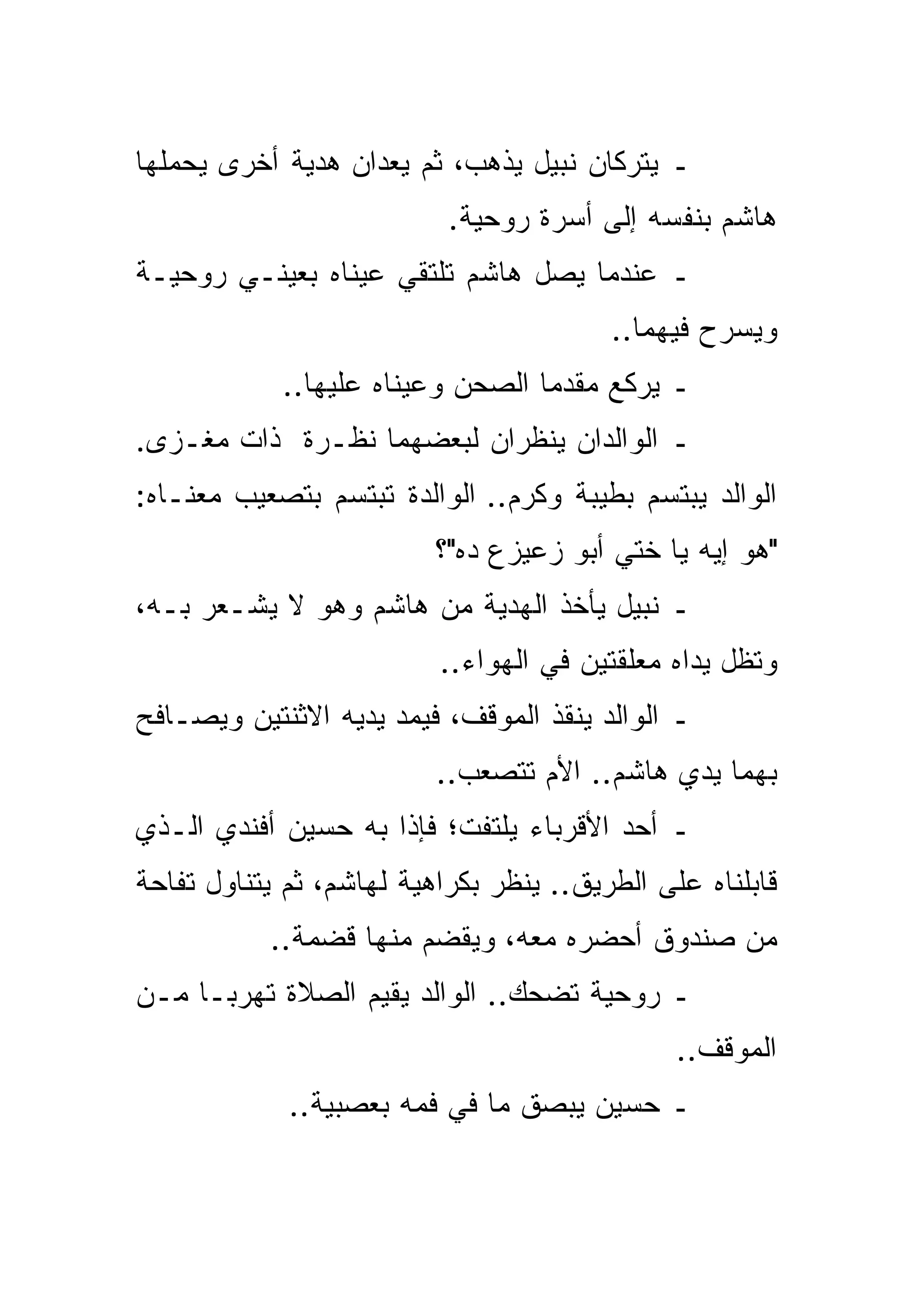 ‫ـ ﻴﺘﺭﻜﺎﻥ ﻨﺒﻴل ﻴﺫﻫﺏ، ﺜﻡ ﻴﻌ ‪‬ﺍﻥ ﻫﺩﻴﺔ ﺃﺨﺭﻯ ﻴﺤﻤﻠﻬﺎ‬
                   ‫ﺩ‬
                           ‫ﻫﺎﺸﻡ ﺒﻨﻔﺴﻪ ﺇﻟﻰ ﺃﺴﺭﺓ ﺭﻭﺤﻴﺔ.‬
‫ـ ﻋﻨﺩﻤﺎ ﻴﺼل ﻫﺎﺸﻡ ﺘﻠﺘﻘﻲ ﻋﻴﻨﺎﻩ ﺒﻌﻴﻨـﻲ ﺭﻭﺤﻴـﺔ‬
                                         ‫ﻭﻴﺴﺭﺡ ﻓﻴﻬﻤﺎ..‬
            ‫ـ ﻴﺭﻜﻊ ﻤﻘﺩﻤﺎ ﺍﻟﺼﺤﻥ ﻭﻋﻴﻨﺎﻩ ﻋﻠﻴﻬﺎ..‬
                                  ‫‪‬‬
‫ـ ﺍﻟﻭﺍﻟﺩﺍﻥ ﻴﻨﻅﺭﺍﻥ ﻟﺒﻌﻀﻬﻤﺎ ﻨﻅـﺭﺓ ﺫﺍﺕ ﻤﻐـﺯﻯ.‬
‫ﺍﻟﻭﺍﻟﺩ ﻴﺒﺘﺴﻡ ﺒﻁﻴﺒﺔ ﻭﻜﺭﻡ.. ﺍﻟﻭﺍﻟﺩﺓ ﺘﺒﺘﺴﻡ ﺒﺘﺼﻌﻴﺏ ﻤﻌﻨـﺎﻩ:‬
                          ‫"ﻫﻭ ﺇﻴﻪ ﻴﺎ ﺨﺘﻲ ﺃﺒﻭ ﺯﻋﻴﺯﻉ ﺩﻩ"؟‬
‫ـ ﻨﺒﻴل ﻴﺄﺨﺫ ﺍﻟﻬﺩﻴﺔ ﻤﻥ ﻫﺎﺸﻡ ﻭﻫﻭ ﻻ ﻴﺸـﻌﺭ ﺒـﻪ،‬
                          ‫ﻭﺘﻅل ﻴﺩﺍﻩ ﻤﻌﻠﻘﺘﻴﻥ ﻓﻲ ﺍﻟﻬﻭﺍﺀ..‬
‫ـ ﺍﻟﻭﺍﻟﺩ ﻴﻨﻘﺫ ﺍﻟﻤﻭﻗﻑ، ﻓﻴﻤﺩ ﻴﺩﻴﻪ ﺍﻻﺜﻨﺘﻴﻥ ﻭﻴﺼـﺎﻓﺢ‬
                          ‫ﺒﻬﻤﺎ ﻴﺩﻱ ﻫﺎﺸﻡ.. ﺍﻷﻡ ﺘﺘﺼﻌﺏ..‬
‫ـ ﺃﺤﺩ ﺍﻷﻗﺭﺒﺎﺀ ﻴﻠﺘﻔﺕ؛ ﻓﺈﺫﺍ ﺒﻪ ﺤﺴﻴﻥ ﺃﻓﻨﺩﻱ ﺍﻟـﺫﻱ‬
‫ﻗﺎﺒﻠﻨﺎﻩ ﻋﻠﻰ ﺍﻟﻁﺭﻴﻕ.. ﻴﻨﻅﺭ ﺒﻜﺭﺍﻫﻴﺔ ﻟﻬﺎﺸﻡ، ﺜﻡ ﻴﺘﻨﺎﻭل ﺘﻔﺎﺤﺔ‬
           ‫ﻤﻥ ﺼﻨﺩﻭﻕ ﺃﺤﻀﺭﻩ ﻤﻌﻪ، ﻭﻴﻘﻀﻡ ﻤﻨﻬﺎ ﻗﻀﻤﺔ..‬
‫ـ ﺭﻭﺤﻴﺔ ﺘﻀﺤﻙ.. ﺍﻟﻭﺍﻟﺩ ﻴﻘﻴﻡ ﺍﻟﺼﻼﺓ ﺘﻬﺭ ‪‬ـﺎ ﻤـﻥ‬
      ‫ﺒ‬
                                               ‫ﺍﻟﻤﻭﻗﻑ..‬
             ‫ـ ﺤﺴﻴﻥ ﻴﺒﺼﻕ ﻤﺎ ﻓﻲ ﻓﻤﻪ ﺒﻌﺼﺒﻴﺔ..‬
 