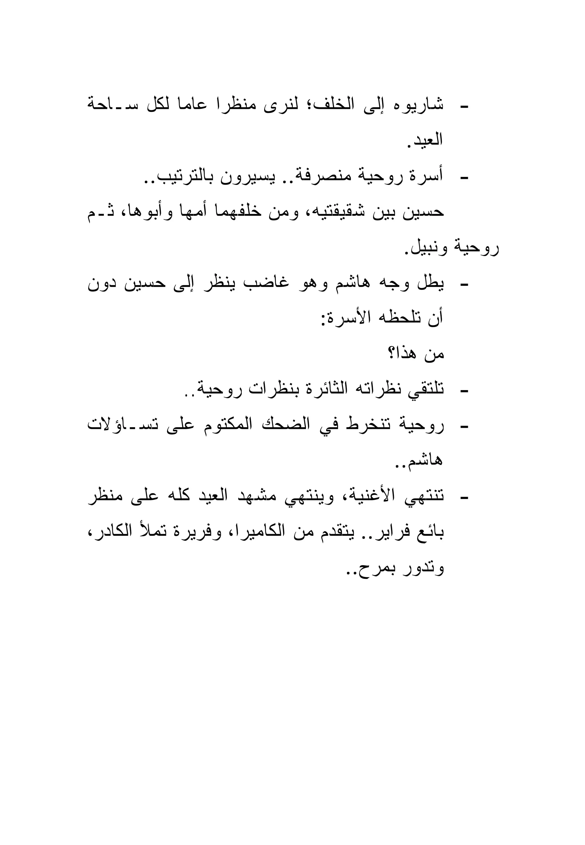 ‫- ﺸﺎﺭﻴﻭﻩ ﺇﻟﻰ ﺍﻟﺨﻠﻑ؛ ﻟﻨﺭﻯ ﻤﻨﻅﺭﺍ ﻋﺎﻤﺎ ﻟﻜل ﺴـﺎﺤﺔ‬
           ‫‪‬‬    ‫‪‬‬
                                            ‫ﺍﻟﻌﻴﺩ.‬
       ‫- ﺃﺴﺭﺓ ﺭﻭﺤﻴﺔ ﻤﻨﺼﺭﻓﺔ.. ﻴﺴﻴﺭﻭﻥ ﺒﺎﻟﺘﺭﺘﻴﺏ..‬
‫ﺤﺴﻴﻥ ﺒﻴﻥ ﺸﻘﻴﻘﺘﻴﻪ، ﻭﻤﻥ ﺨﻠﻔﻬﻤﺎ ﺃﻤﻬﺎ ﻭﺃﺒﻭﻫﺎ، ﺜـﻡ‬
                                            ‫ﺭﻭﺤﻴﺔ ﻭﻨﺒﻴل.‬
‫- ﻴﻁل ﻭﺠﻪ ﻫﺎﺸﻡ ﻭﻫﻭ ﻏﺎﻀﺏ ﻴﻨﻅﺭ ﺇﻟﻰ ﺤﺴﻴﻥ ﺩﻭﻥ‬
                                ‫ﺃﻥ ﺘﻠﺤﻅﻪ ﺍﻷﺴﺭﺓ:‬
                                          ‫ﻤﻥ ﻫﺫﺍ؟‬
             ‫- ﺘﻠﺘﻘﻲ ﻨﻅﺭﺍﺘﻪ ﺍﻟﺜﺎﺌﺭﺓ ﺒﻨﻅﺭﺍﺕ ﺭﻭﺤﻴﺔ..‬
‫- ﺭﻭﺤﻴﺔ ﺘﻨﺨﺭﻁ ﻓﻲ ﺍﻟﻀﺤﻙ ﺍﻟﻤﻜﺘﻭﻡ ﻋﻠﻰ ﺘﺴـﺎﺅﻻﺕ‬
                                           ‫ﻫﺎﺸﻡ..‬
‫- ﺘﻨﺘﻬﻲ ﺍﻷﻏﻨﻴﺔ، ﻭﻴﻨﺘﻬﻲ ﻤﺸﻬﺩ ﺍﻟﻌﻴﺩ ﻜﻠﻪ ﻋﻠﻰ ﻤﻨﻅﺭ‬
‫ﺒﺎﺌﻊ ﻓﺭﺍﻴﺭ.. ﻴﺘﻘﺩﻡ ﻤﻥ ﺍﻟﻜﺎﻤﻴﺭﺍ، ﻭﻓﺭﻴﺭﺓ ﺘﻤﻸ ﺍﻟﻜﺎﺩﺭ،‬
                                    ‫ﻭﺘﺩﻭﺭ ﺒﻤﺭﺡ..‬
 