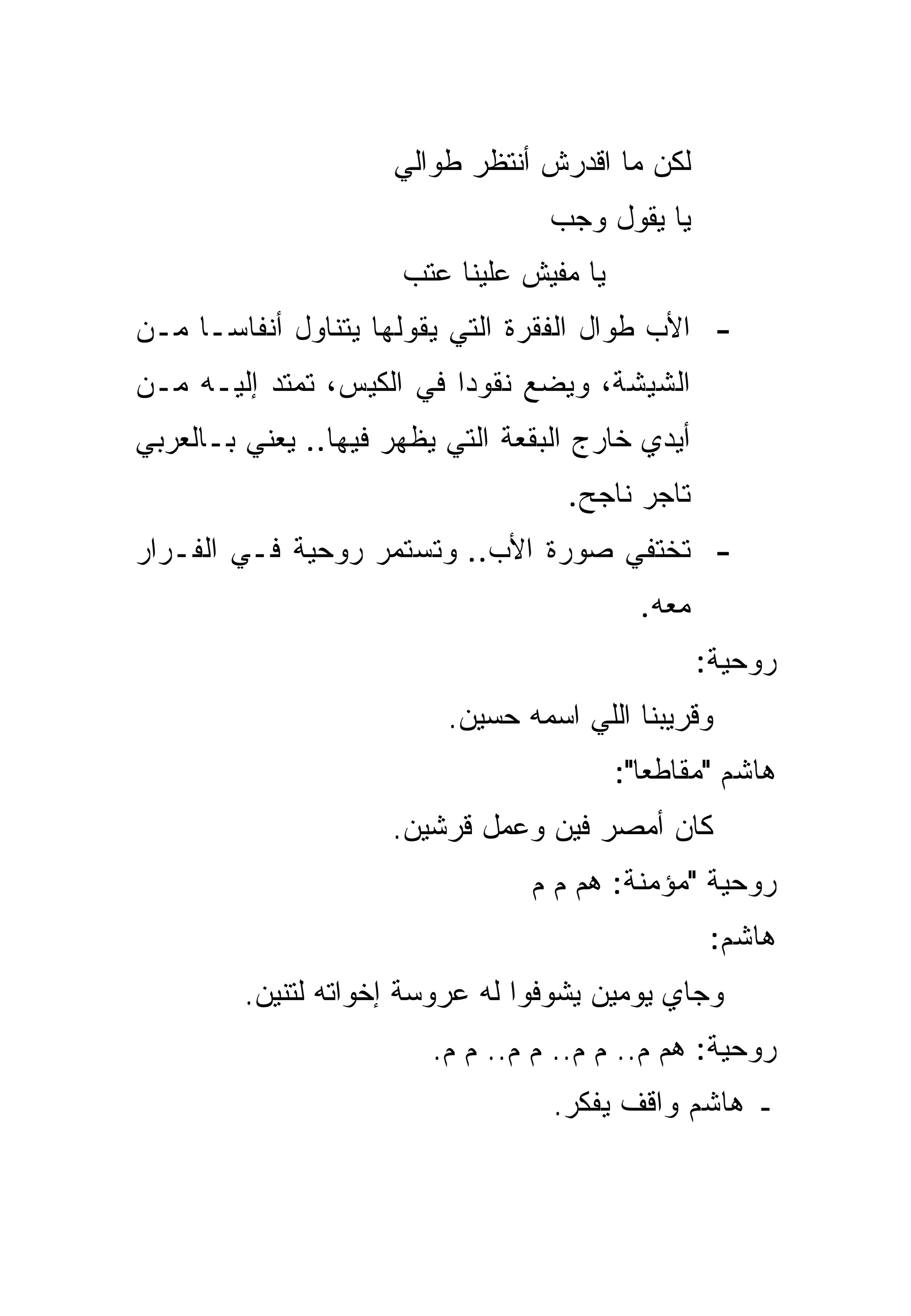 ‫ﻟﻜﻥ ﻤﺎ ﺍﻗﺩﺭﺵ ﺃﻨﺘﻅﺭ ﻁﻭﺍﻟﻲ‬
                                   ‫ﻴﺎ ﻴﻘﻭل ﻭﺠﺏ‬
                      ‫ﻴﺎ ﻤﻔﻴﺵ ﻋﻠﻴﻨﺎ ﻋﺘﺏ‬
‫- ﺍﻷﺏ ﻁﻭﺍل ﺍﻟﻔﻘﺭﺓ ﺍﻟﺘﻲ ﻴﻘﻭﻟﻬﺎ ﻴﺘﻨﺎﻭل ﺃﻨﻔﺎ ‪‬ـﺎ ﻤـﻥ‬
      ‫ﺴ‬
‫ﺍﻟﺸﻴﺸﺔ، ﻭﻴﻀﻊ ﻨﻘﻭﺩﺍ ﻓﻲ ﺍﻟﻜﻴﺱ، ﺘﻤﺘﺩ ﺇﻟﻴـﻪ ﻤـﻥ‬
                          ‫‪‬‬
‫ﺃﻴﺩﻱ ﺨﺎﺭﺝ ﺍﻟﺒﻘﻌﺔ ﺍﻟﺘﻲ ﻴﻅﻬﺭ ﻓﻴﻬﺎ.. ﻴﻌﻨﻲ ﺒـﺎﻟﻌﺭﺒﻲ‬
                                    ‫ﺘﺎﺠﺭ ﻨﺎﺠﺢ.‬
‫- ﺘﺨﺘﻔﻲ ﺼﻭﺭﺓ ﺍﻷﺏ.. ﻭﺘﺴﺘﻤﺭ ﺭﻭﺤﻴﺔ ﻓـﻲ ﺍﻟﻔـﺭﺍﺭ‬
                                            ‫ﻤﻌﻪ.‬
                                                   ‫ﺭﻭﺤﻴﺔ:‬
                          ‫ﻭﻗﺭﻴﺒﻨﺎ ﺍﻟﻠﻲ ﺍﺴﻤﻪ ﺤﺴﻴﻥ.‬
                                          ‫ﻫﺎﺸﻡ "ﻤﻘﺎﻁﻌﺎ":‬
                                             ‫‪‬‬
                     ‫ﻜﺎﻥ ﺃﻤﺼﺭ ﻓﻴﻥ ﻭﻋﻤل ﻗﺭﺸﻴﻥ.‬
                                 ‫ﺭﻭﺤﻴﺔ "ﻤﺅﻤﻨﺔ: ﻫﻡ ﻡ ﻡ‬
                                                    ‫ﻫﺎﺸﻡ:‬
         ‫ﻭﺠﺎﻱ ﻴﻭﻤﻴﻥ ﻴﺸﻭﻓﻭﺍ ﻟﻪ ﻋﺭﻭﺴﺔ ﺇﺨﻭﺍﺘﻪ ﻟﺘﻨﻴﻥ.‬
                         ‫ﺭﻭﺤﻴﺔ: ﻫﻡ ﻡ.. ﻡ ﻡ.. ﻡ ﻡ.. ﻡ ﻡ.‬
                                   ‫ـ ﻫﺎﺸﻡ ﻭﺍﻗﻑ ﻴﻔﻜﺭ.‬
 