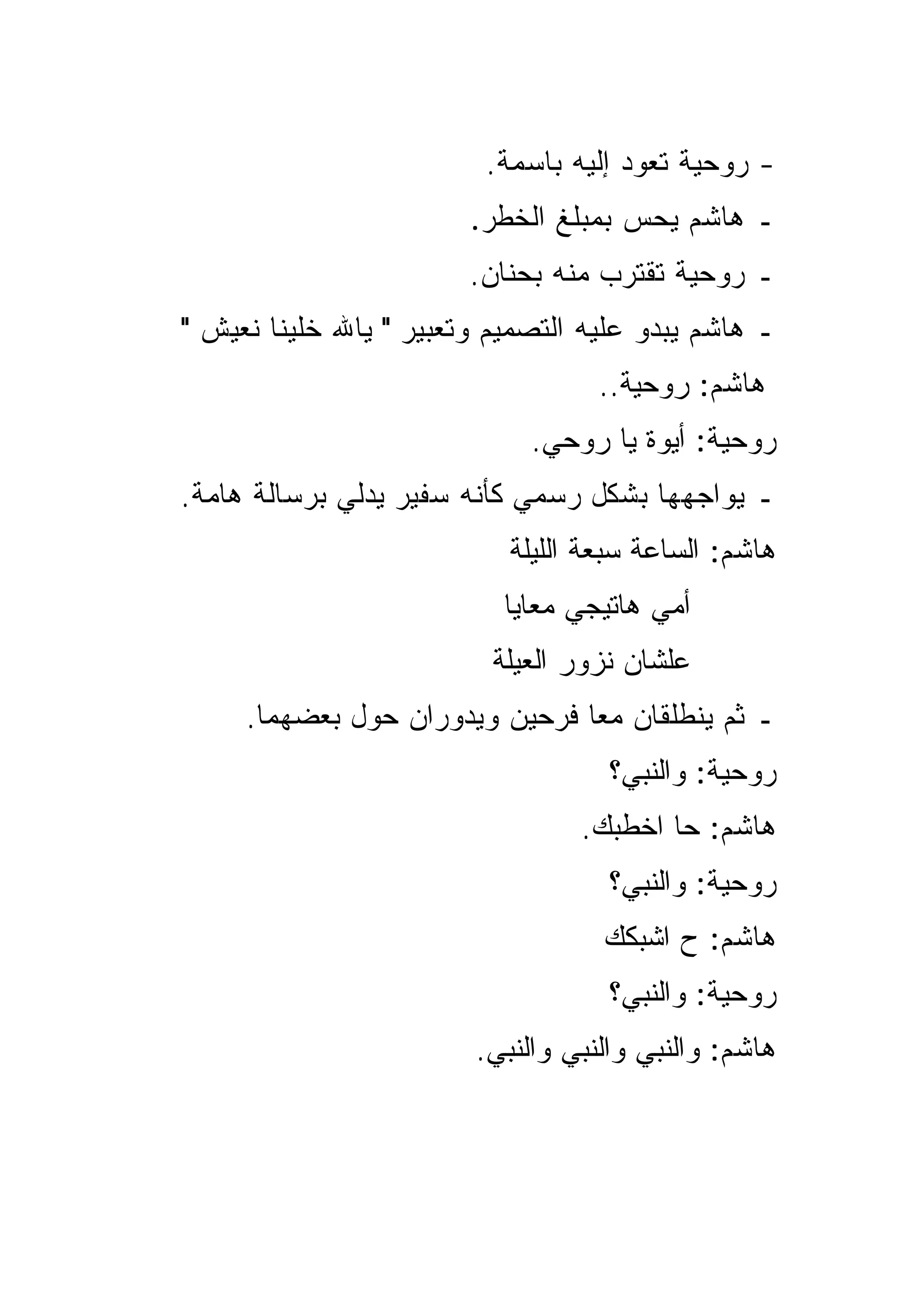 ‫- ﺭﻭﺤﻴﺔ ﺘﻌﻭﺩ ﺇﻟﻴﻪ ﺒﺎﺴﻤﺔ.‬
                        ‫ـ ﻫﺎﺸﻡ ﻴﺤﺱ ﺒﻤﺒﻠﻎ ﺍﻟﺨﻁﺭ.‬
                        ‫ـ ﺭﻭﺤﻴﺔ ﺘﻘﺘﺭﺏ ﻤﻨﻪ ﺒﺤﻨﺎﻥ.‬
‫ـ ﻫﺎﺸﻡ ﻴﺒﺩﻭ ﻋﻠﻴﻪ ﺍﻟﺘﺼﻤﻴﻡ ﻭﺘﻌﺒﻴﺭ " ﻴﺎﷲ ﺨﻠﻴﻨﺎ ﻨﻌﻴﺵ "‬
                                   ‫ﻫﺎﺸﻡ: ﺭﻭﺤﻴﺔ..‬
                             ‫ﺭﻭﺤﻴﺔ: ﺃﻴﻭﺓ ﻴﺎ ﺭﻭﺤﻲ.‬
‫ـ ﻴﻭﺍﺠﻬﻬﺎ ﺒﺸﻜل ﺭﺴﻤﻲ ﻜﺄﻨﻪ ﺴﻔﻴﺭ ﻴﺩﻟﻲ ﺒﺭﺴﺎﻟﺔ ﻫﺎﻤﺔ.‬
                           ‫ﻫﺎﺸﻡ: ﺍﻟﺴﺎﻋﺔ ﺴﺒﻌﺔ ﺍﻟﻠﻴﻠﺔ‬
                           ‫ﺃﻤﻲ ﻫﺎﺘﻴﺠﻲ ﻤﻌﺎﻴﺎ‬
                          ‫ﻋﻠﺸﺎﻥ ﻨﺯﻭﺭ ﺍﻟﻌﻴﻠﺔ‬
     ‫ـ ﺜﻡ ﻴﻨﻁﻠﻘﺎﻥ ﻤﻌﺎ ﻓﺭﺤﻴﻥ ﻭﻴﺩﻭﺭﺍﻥ ﺤﻭل ﺒﻌﻀﻬﻤﺎ.‬
                                    ‫ﺭﻭﺤﻴﺔ: ﻭﺍﻟﻨﺒﻲ؟‬
                                 ‫ﻫﺎﺸﻡ: ﺤﺎ ﺍﺨﻁﺒﻙ.‬
                                    ‫ﺭﻭﺤﻴﺔ: ﻭﺍﻟﻨﺒﻲ؟‬
                                   ‫ﻫﺎﺸﻡ: ﺡ ﺍﺸﺒﻜﻙ‬
                                    ‫ﺭﻭﺤﻴﺔ: ﻭﺍﻟﻨﺒﻲ؟‬
                        ‫ﻫﺎﺸﻡ: ﻭﺍﻟﻨﺒﻲ ﻭﺍﻟﻨﺒﻲ ﻭﺍﻟﻨﺒﻲ.‬
 