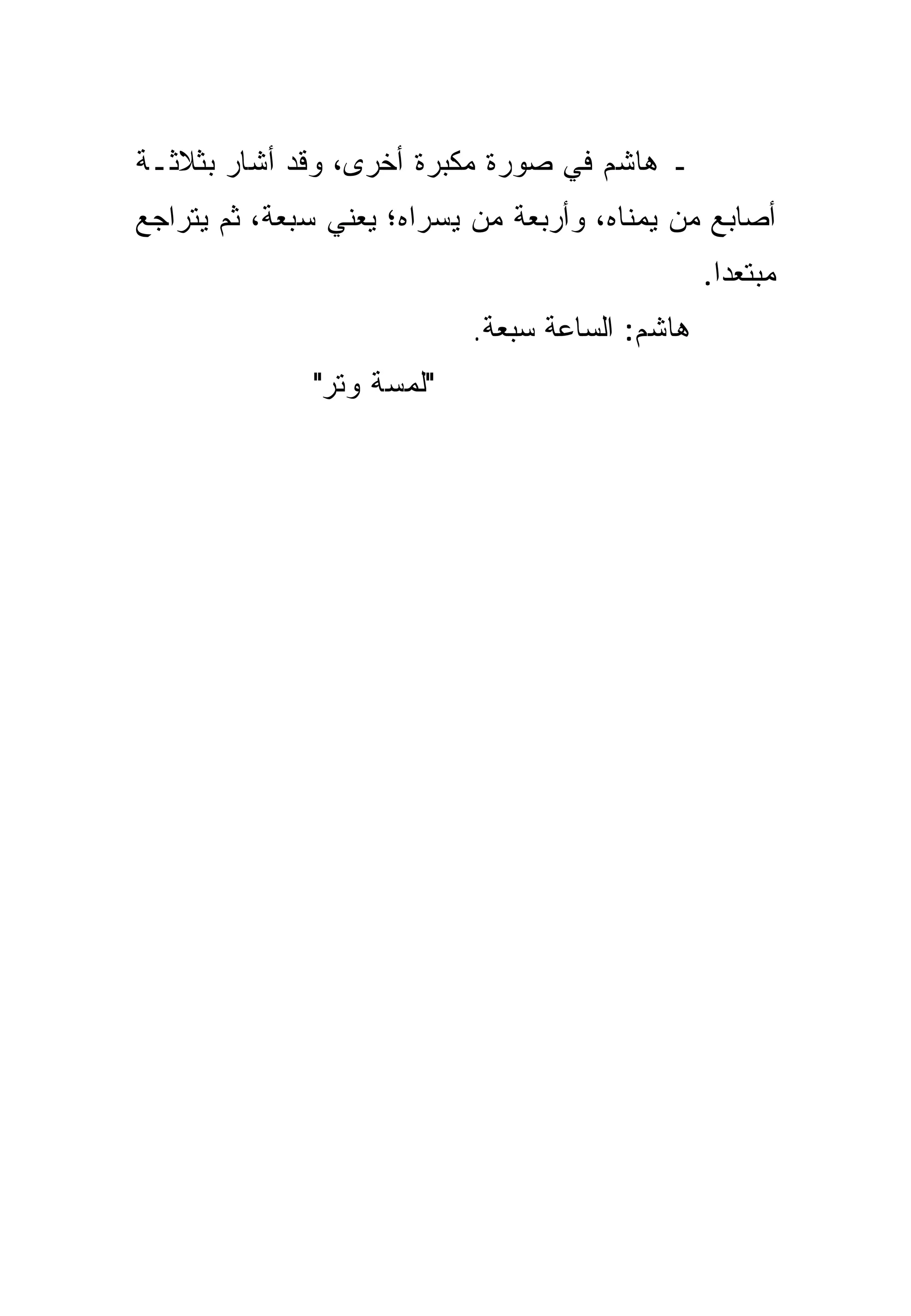 ‫ـ ﻫﺎﺸﻡ ﻓﻲ ﺼﻭﺭﺓ ﻤﻜﺒﺭﺓ ﺃﺨﺭﻯ، ﻭﻗﺩ ﺃﺸﺎﺭ ﺒﺜﻼﺜـﺔ‬
‫ﺃﺼﺎﺒﻊ ﻤﻥ ﻴﻤﻨﺎﻩ، ﻭﺃﺭﺒﻌﺔ ﻤﻥ ﻴﺴﺭﺍﻩ؛ ﻴﻌﻨﻲ ﺴﺒﻌﺔ، ﺜﻡ ﻴﺘﺭﺍﺠﻊ‬
                                                ‫ﻤﺒﺘﻌﺩﺍ.‬
                                                  ‫‪‬‬
                           ‫ﻫﺎﺸﻡ: ﺍﻟﺴﺎﻋﺔ ﺴﺒﻌﺔ.‬
              ‫"ﻟﻤﺴﺔ ﻭﺘﺭ"‬
 