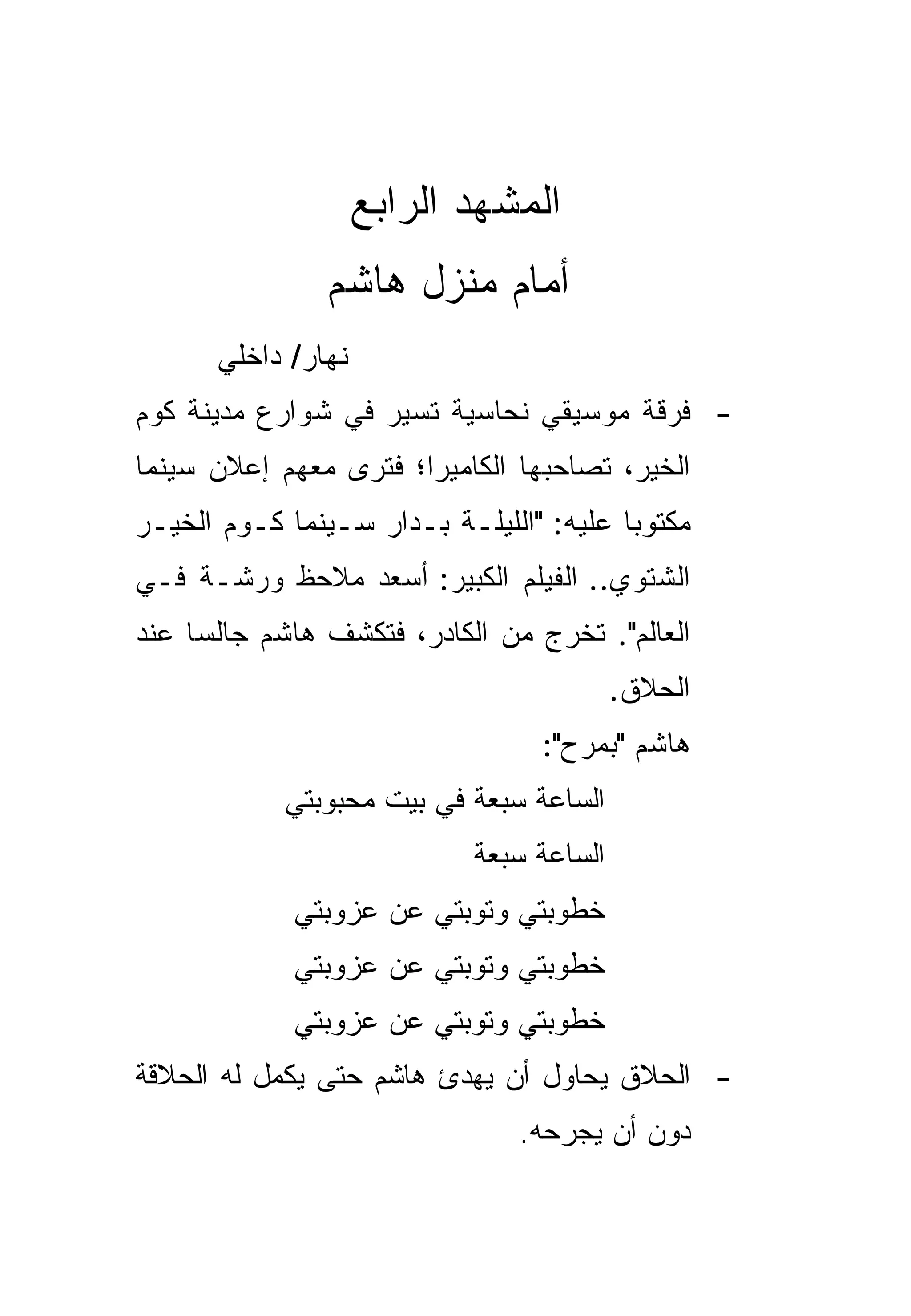 ‫ﺍﻟﻤﺸﻬﺩ ﺍﻟﺭﺍﺒﻊ‬
               ‫ﺃﻤﺎﻡ ﻤﻨﺯل ﻫﺎﺸﻡ‬
      ‫ﻨﻬﺎﺭ/ ﺩﺍﺨﻠﻲ‬
‫- ﻓﺭﻗﺔ ﻤﻭﺴﻴﻘﻲ ﻨﺤﺎﺴﻴﺔ ﺘﺴﻴﺭ ﻓﻲ ﺸﻭﺍﺭﻉ ﻤﺩﻴﻨﺔ ﻜﻭﻡ‬
‫ﺍﻟﺨﻴﺭ، ﺘﺼﺎﺤﺒﻬﺎ ﺍﻟﻜﺎﻤﻴﺭﺍ؛ ﻓﺘﺭﻯ ﻤﻌﻬﻡ ﺇﻋﻼﻥ ﺴﻴﻨﻤﺎ‬
‫ﻤﻜﺘﻭﺒﺎ ﻋﻠﻴﻪ: "ﺍﻟﻠﻴﻠـﺔ ﺒـﺩﺍﺭ ﺴـﻴﻨﻤﺎ ﻜـﻭﻡ ﺍﻟﺨﻴـﺭ‬
                                         ‫‪‬‬
‫ﺍﻟﺸﺘﻭﻱ.. ﺍﻟﻔﻴﻠﻡ ﺍﻟﻜﺒﻴﺭ: ﺃﺴﻌﺩ ﻤﻼﺤﻅ ﻭﺭﺸـﺔ ﻓـﻲ‬
‫ﺍﻟﻌﺎﻟﻡ". ﺘﺨﺭﺝ ﻤﻥ ﺍﻟﻜﺎﺩﺭ، ﻓﺘﻜﺸﻑ ﻫﺎﺸﻡ ﺠﺎﻟﺴﺎ ﻋﻨﺩ‬
     ‫‪‬‬
                                          ‫ﺍﻟﺤﻼﻕ.‬
                                 ‫ﻫﺎﺸﻡ "ﺒﻤﺭﺡ":‬
            ‫ﺍﻟﺴﺎﻋﺔ ﺴﺒﻌﺔ ﻓﻲ ﺒﻴﺕ ﻤﺤﺒﻭﺒﺘﻲ‬
                            ‫ﺍﻟﺴﺎﻋﺔ ﺴﺒﻌﺔ‬
             ‫ﺨﻁﻭﺒﺘﻲ ﻭﺘﻭﺒﺘﻲ ﻋﻥ ﻋﺯﻭﺒﺘﻲ‬
             ‫ﺨﻁﻭﺒﺘﻲ ﻭﺘﻭﺒﺘﻲ ﻋﻥ ﻋﺯﻭﺒﺘﻲ‬
             ‫ﺨﻁﻭﺒﺘﻲ ﻭﺘﻭﺒﺘﻲ ﻋﻥ ﻋﺯﻭﺒﺘﻲ‬
‫- ﺍﻟﺤﻼﻕ ﻴﺤﺎﻭل ﺃﻥ ﻴﻬﺩﺉ ﻫﺎﺸﻡ ﺤﺘﻰ ﻴﻜﻤل ﻟﻪ ﺍﻟﺤﻼﻗﺔ‬
                               ‫ﺩﻭﻥ ﺃﻥ ﻴﺠﺭﺤﻪ.‬
 