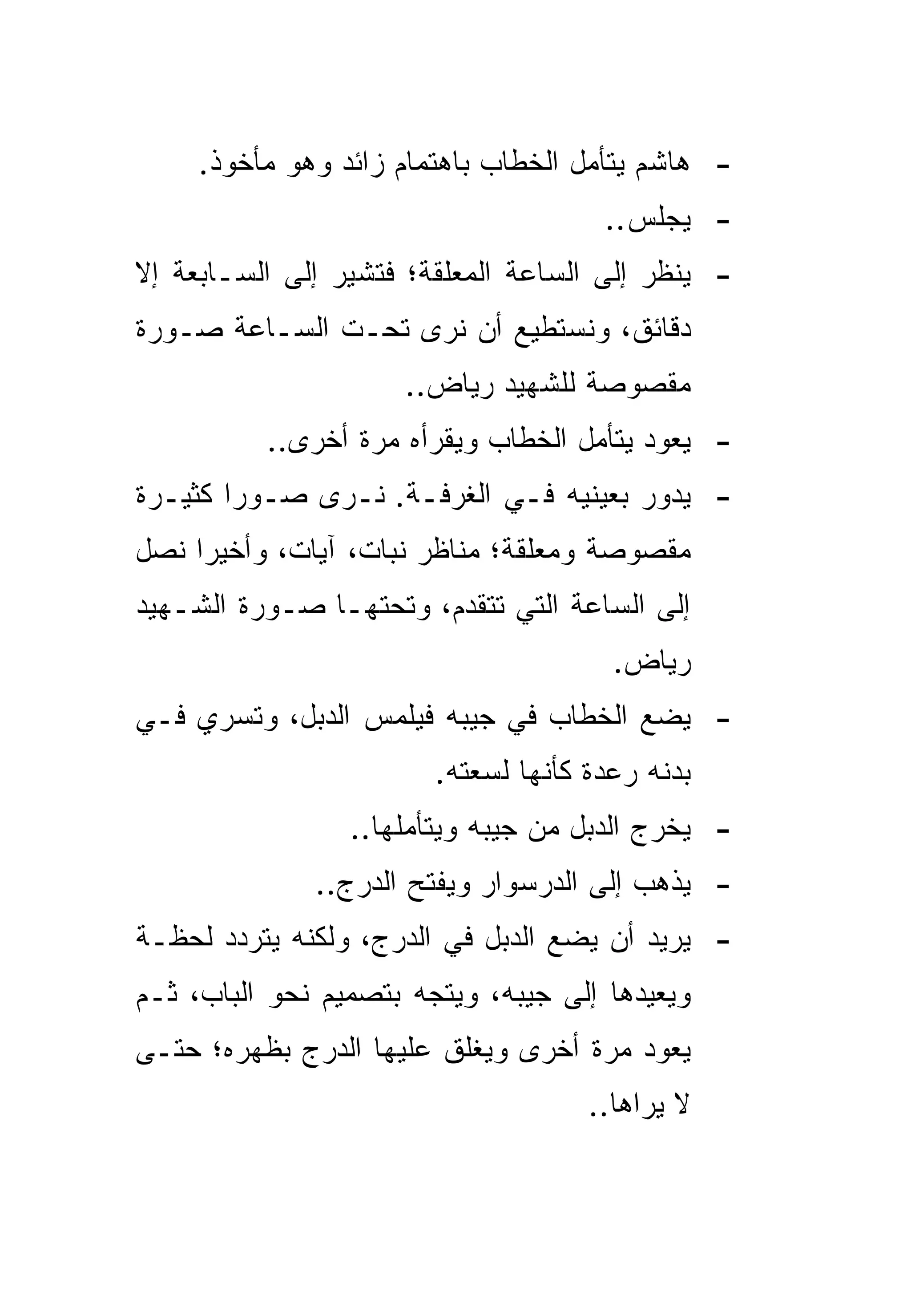 ‫- ﻫﺎﺸﻡ ﻴﺘﺄﻤل ﺍﻟﺨﻁﺎﺏ ﺒﺎﻫﺘﻤﺎﻡ ﺯﺍﺌﺩ ﻭﻫﻭ ﻤﺄﺨﻭﺫ.‬
                                      ‫- ﻴﺠﻠﺱ..‬
‫- ﻴﻨﻅﺭ ﺇﻟﻰ ﺍﻟﺴﺎﻋﺔ ﺍﻟﻤﻌﻠﻘﺔ؛ ﻓﺘﺸﻴﺭ ﺇﻟﻰ ﺍﻟﺴـﺎﺒﻌﺔ ﺇﻻ‬
‫ﺩﻗﺎﺌﻕ، ﻭﻨﺴﺘﻁﻴﻊ ﺃﻥ ﻨﺭﻯ ﺘﺤـﺕ ﺍﻟﺴـﺎﻋﺔ ﺼـﻭﺭﺓ‬
                     ‫ﻤﻘﺼﻭﺼﺔ ﻟﻠﺸﻬﻴﺩ ﺭﻴﺎﺽ..‬
          ‫- ﻴﻌﻭﺩ ﻴﺘﺄﻤل ﺍﻟﺨﻁﺎﺏ ﻭﻴﻘﺭﺃﻩ ﻤﺭﺓ ﺃﺨﺭﻯ..‬
‫- ﻴﺩﻭﺭ ﺒﻌﻴﻨﻴﻪ ﻓـﻲ ﺍﻟﻐﺭﻓـﺔ. ﻨـﺭﻯ ﺼـﻭﺭﺍ ﻜﺜﻴـﺭﺓ‬
        ‫‪‬‬
‫ﻤﻘﺼﻭﺼﺔ ﻭﻤﻌﻠﻘﺔ؛ ﻤﻨﺎﻅﺭ ﻨﺒﺎﺕ، ﺁﻴﺎﺕ، ﻭﺃﺨﻴﺭﺍ ﻨﺼل‬
     ‫‪‬‬
‫ﺇﻟﻰ ﺍﻟﺴﺎﻋﺔ ﺍﻟﺘﻲ ﺘﺘﻘﺩﻡ، ﻭﺘﺤﺘﻬـﺎ ﺼـﻭﺭﺓ ﺍﻟﺸـﻬﻴﺩ‬
                                       ‫ﺭﻴﺎﺽ.‬
‫- ﻴﻀﻊ ﺍﻟﺨﻁﺎﺏ ﻓﻲ ﺠﻴﺒﻪ ﻓﻴﻠﻤﺱ ﺍﻟﺩﺒل، ﻭﺘﺴﺭﻱ ﻓـﻲ‬
                        ‫ﺒﺩﻨﻪ ﺭﻋﺩﺓ ﻜﺄﻨﻬﺎ ﻟﺴﻌﺘﻪ.‬
                 ‫- ﻴﺨﺭﺝ ﺍﻟﺩﺒل ﻤﻥ ﺠﻴﺒﻪ ﻭﻴﺘﺄﻤﻠﻬﺎ..‬
              ‫- ﻴﺫﻫﺏ ﺇﻟﻰ ﺍﻟﺩﺭﺴﻭﺍﺭ ﻭﻴﻔﺘﺢ ﺍﻟﺩﺭﺝ..‬
‫- ﻴﺭﻴﺩ ﺃﻥ ﻴﻀﻊ ﺍﻟﺩﺒل ﻓﻲ ﺍﻟﺩﺭﺝ، ﻭﻟﻜﻨﻪ ﻴﺘﺭﺩﺩ ﻟﺤﻅـﺔ‬
‫ﻭﻴﻌﻴﺩﻫﺎ ﺇﻟﻰ ﺠﻴﺒﻪ، ﻭﻴﺘﺠﻪ ﺒﺘﺼﻤﻴﻡ ﻨﺤﻭ ﺍﻟﺒﺎﺏ، ﺜـﻡ‬
‫ﻴﻌﻭﺩ ﻤﺭﺓ ﺃﺨﺭﻯ ﻭﻴﻐﻠﻕ ﻋﻠﻴﻬﺎ ﺍﻟﺩﺭﺝ ﺒﻅﻬﺭﻩ؛ ﺤﺘـﻰ‬
                                     ‫ﻻ ﻴﺭﺍﻫﺎ..‬
 