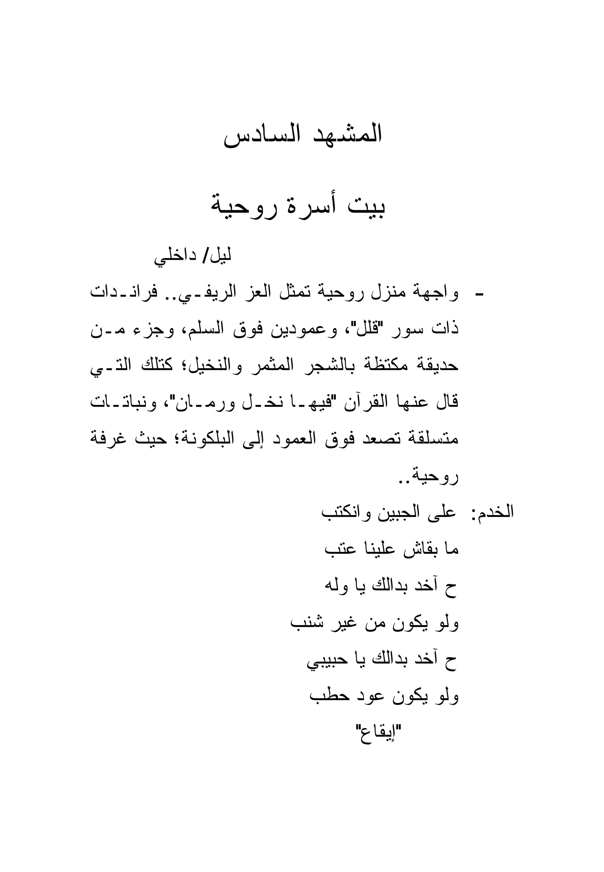 ‫ﺍﻟﻤﺸﻬﺩ ﺍﻟﺴﺎﺩﺱ‬

              ‫ﺒﻴﺕ ﺃﺴﺭﺓ ﺭﻭﺤﻴﺔ‬
       ‫ﻟﻴل/ ﺩﺍﺨﻠﻲ‬
‫- ﻭﺍﺠﻬﺔ ﻤﻨﺯل ﺭﻭﺤﻴﺔ ﺘﻤﺜل ﺍﻟﻌﺯ ﺍﻟﺭﻴﻔـﻲ.. ﻓﺭﺍﻨـﺩﺍﺕ‬
‫ﺫﺍﺕ ﺴﻭﺭ "ﻗﻠل"، ﻭﻋﻤﻭﺩﻴﻥ ﻓﻭﻕ ﺍﻟﺴﻠﻡ، ﻭﺠﺯﺀ ﻤـﻥ‬
‫ﺤﺩﻴﻘﺔ ﻤﻜﺘﻅﺔ ﺒﺎﻟﺸﺠﺭ ﺍﻟﻤﺜﻤﺭ ﻭﺍﻟﻨﺨﻴل؛ ﻜﺘﻠﻙ ﺍﻟﺘـﻲ‬
‫ﻗﺎل ﻋﻨﻬﺎ ﺍﻟﻘﺭﺁﻥ "ﻓﻴﻬـﺎ ﻨﺨـل ﻭﺭﻤـﺎﻥ"، ﻭﻨﺒﺎﺘـﺎﺕ‬
‫ﻤﺘﺴﻠﻘﺔ ﺘﺼﻌﺩ ﻓﻭﻕ ﺍﻟﻌﻤﻭﺩ ﺇﻟﻰ ﺍﻟﺒﻠﻜﻭﻨﺔ؛ ﺤﻴﺙ ﻏﺭﻓﺔ‬
                                      ‫ﺭﻭﺤﻴﺔ..‬
                            ‫ﺍﻟﺨﺩﻡ: ﻋﻠﻰ ﺍﻟﺠﺒﻴﻥ ﻭﺍﻨﻜﺘﺏ‬
                            ‫ﻤﺎ ﺒﻘﺎﺵ ﻋﻠﻴﻨﺎ ﻋﺘﺏ‬
                            ‫ﺡ ﺁﺨﺩ ﺒﺩﺍﻟﻙ ﻴﺎ ﻭﻟﻪ‬
                        ‫ﻭﻟﻭ ﻴﻜﻭﻥ ﻤﻥ ﻏﻴﺭ ﺸﻨﺏ‬
                          ‫ﺡ ﺁﺨﺩ ﺒﺩﺍﻟﻙ ﻴﺎ ﺤﺒﻴﺒﻲ‬
                          ‫ﻭﻟﻭ ﻴﻜﻭﻥ ﻋﻭﺩ ﺤﻁﺏ‬
                                ‫"ﺇﻴﻘﺎﻉ"‬
 